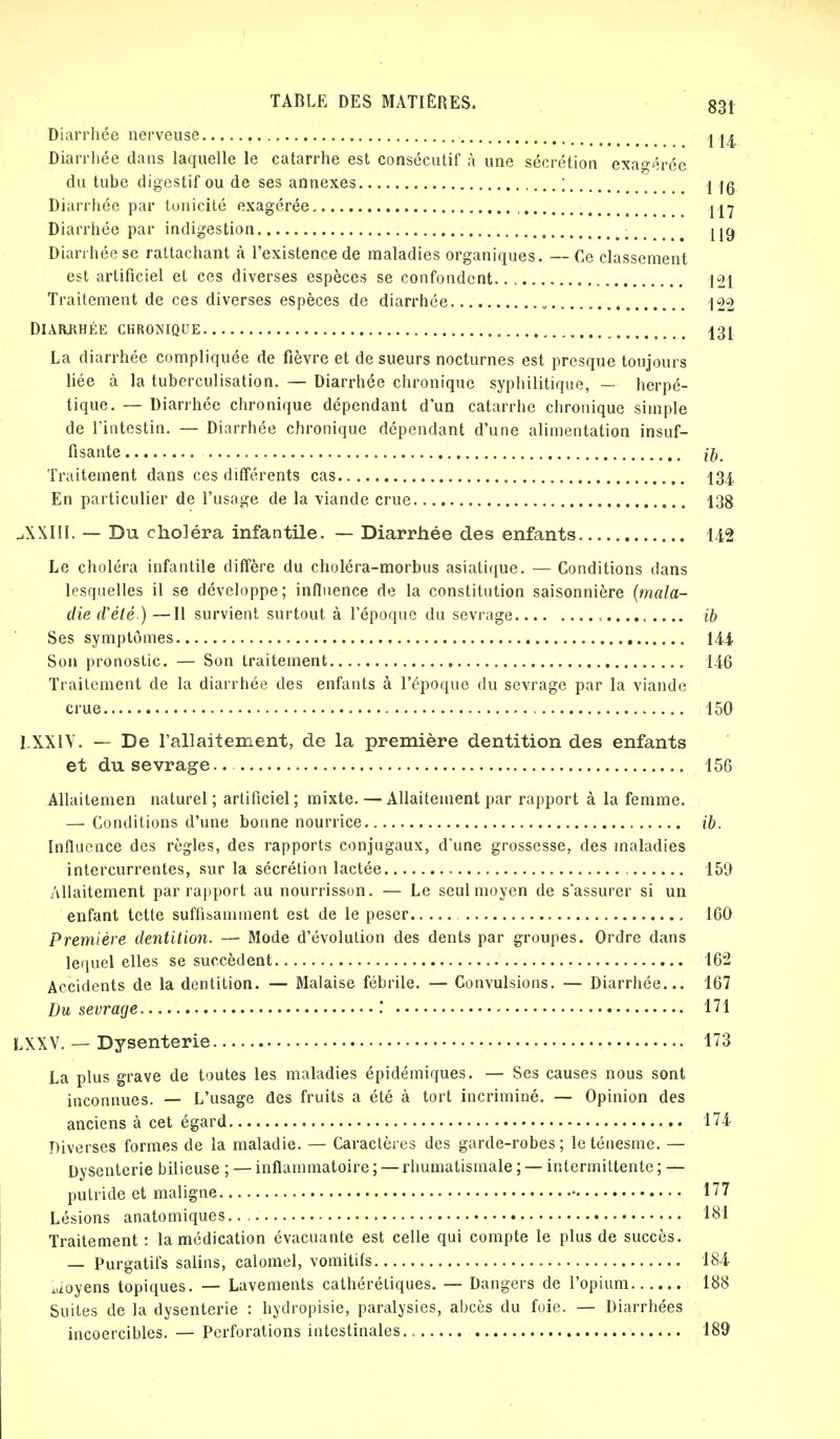 Diarrhée nerveuse j ^ Diarrhée dans laquelle le catarrhe est consécutif à une sécrétion exagérée du tube digestif ou de ses annexes ; j Diarrhée par tonicité exagérée , Diarrhée par indigestion , — jjg Diarrhée se rattachant à l'existence de maladies organiques. — Ce classement est artificiel et ces diverses espèces se confondent.., 121 Traitement de ces diverses espèces de diarrhée 122 Diarrhée chronique .'. „, 131 La diarrhée compliquée de fièvre et de sueurs nocturnes est presque toujours liée à la tuberculisation. — Diarrhée chronique syphilitique, — herpé- tique. — Diarrhée chronique dépendant d'un catarrhe chronique simple de l'intestin. — Diarrhée chronique dépendant d'une alimentation insuf- fisante ib. Traitement dans ces différents cas 134 En particulier de l'usage de la viande crue 138 X111. — Du choléra infantile. — Diarrhée des enfants 142 Le choléra infantile diffère du choléra-morbus asiatique. — Conditions dans lesquelles il se développe; influence de la constitution saisonnière (mala- die d'été.) —11 survient surtout à l'époque du sevrage , ib Ses symptômes 14-4 Son pronostic. — Son traitement 146 Traitement de la diarrhée des enfants à l'époque du sevrage par la viande crue 150 LXXIV. — De l'allaitement, de la première dentition des enfants et du sevrage.. 156 Allaitemen naturel ; artificiel ; mixte. — Allaitement par rapport à la femme. — Conditions d'une bonne nourrice ib. Influence des règles, des rapports conjugaux, d'une grossesse, des maladies intercurrentes, sur la sécrétion lactée 159 Allaitement par rapport au nourrisson. — Le seul moyen de s'assurer si un enfant tette suffisamment est de le peser 160 Première dentition. — Mode d'évolution des dents par groupes. Ordre dans lequel elles se succèdent 162 Accidents de la dentition. — Malaise fébrile. — Convulsions. — Diarrhée... 167 Du sevrage .' 171 LXXV. — Dysenterie 173 La plus grave de toutes les maladies épidémiques. — Ses causes nous sont inconnues. — L'usage des fruits a été à tort incriminé. — Opinion des anciens à cet égard 174 Diverses formes de la maladie. — Caractères des garde-robes ; le ténesme. — Dysenterie bilieuse ; — inflammatoire ; — rhumatismale ; — intermittente ; — putride et maligne • 177 Lésions anatomiques 184 Traitement : la médication évacuante est celle qui compte le plus de succès. — Purgatifs salins, calomel, vomitifs 184 Moyens topiques. — Lavements cathérétiques. — Dangers de l'opium 188 Suites de la dysenterie : hydropisie, paralysies, abcès du foie. — Diarrhées incoercibles. — Perforations intestinales 189
