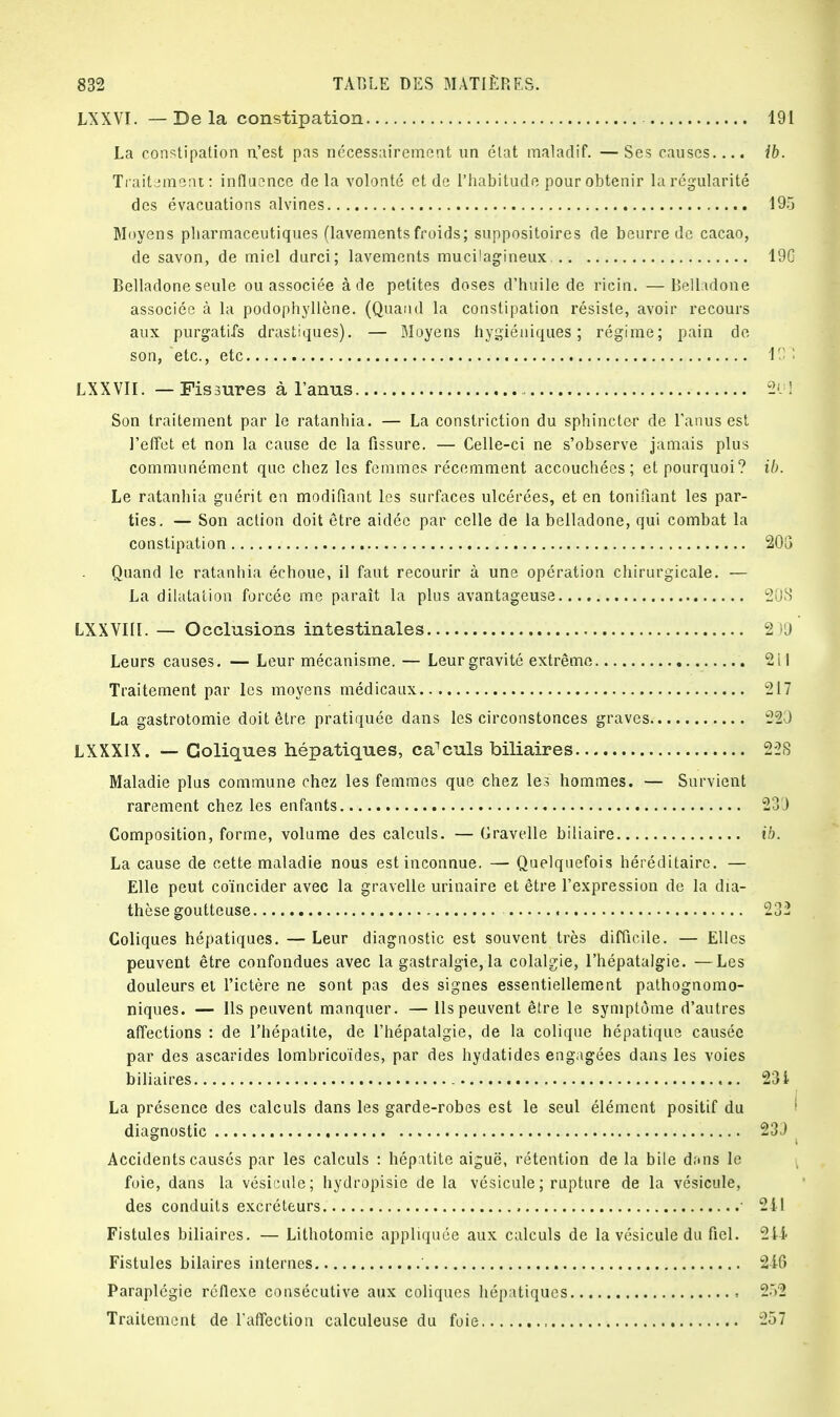 LXXVI. — De la constipation 191 La constipation n,'est pas nécessairement un état maladif. —Ses causes.... ib. Traitement: influence delà volonté et de l'habitude pour obtenir la régularité des évacuations alvines 195 Moyens pharmaceutiques (lavementsfroids; suppositoires de beurre de cacao, de savon, de miel durci; lavements mucilagineux. 19G Belladone seule ou associée à de petites doses d'huile de ricin. —Belladone associée à la podophyllène. (Quand la constipation résiste, avoir recours aux purgatifs drastiques). — Moyens hygiéniques; régime; pain de- son, etc., etc 101 LXXVII. — Fissures à l'anus 2<J] Son traitement par le ratanhia. — La constriction du sphincter de l'anus est l'effet et non la cause de la fissure. — Celle-ci ne s'observe jamais plus communément que chez les femmes récemment accouchées; et pourquoi? ib. Le ratanhia guérit en modifiant les surfaces ulcérées, et en tonifiant les par- ties. — Son action doit être aidée par celle de la belladone, qui combat la constipation 203 Quand le ratanhia échoue, il faut recourir à une opération chirurgicale. — La dilatation forcée me paraît la plus avantageuse 208 LXXVIlî. — Occlusions intestinales 2)9 Leurs causes. — Leur mécanisme. — Leur gravité extrême 2 il Traitement par les moyens médicaux 217 La gastrotomie doit être pratiquée dans les circonstonces graves 22J LXXXIX. — Coliques hépatiques, calculs biliaires 228 Maladie plus commune chez les femmes que chez les hommes. — Survient rarement chez les enfants 230 Composition, forme, volume des calculs. — Gravelle biliaire ib. La cause de cette maladie nous est inconnue. — Quelquefois héréditaire. — Elle peut coïncider avec la gravelle urinaire et être l'expression de la dia- thèse goutteuse 232 Coliques hépatiques. — Leur diagnostic est souvent très difficile. — Elles peuvent être confondues avec la gastralgie, la colalgie, l'hépatalgie. —Les douleurs et l'ictère ne sont pas des signes essentiellement pathognomo- niques. — Ils peuvent manquer. — Ils peuvent être le symptôme d'autres affections : de l'hépatite, de l'hépatalgie, de la colique hépatique causée par des ascarides lombricoïdes, par des hydatides engagées dans les voies biliaires 231 La présence des calculs dans les garde-robes est le seul élément positif du diagnostic 233 Accidents causés par les calculs : hépatite aiguë, rétention de la bile dans le foie, dans la vésicule; hydropisie de la vésicule ; rupture de la vésicule, des conduits excréteurs 1 211 Fistules biliaires. — Lithotomie appliquée aux calculs de la vésicule du fiel. 214- Fistules bilaires internes 2-16 Paraplégie réflexe consécutive aux coliques hépatiques , 252 Traitement de l'affection calculeuse du foie 257