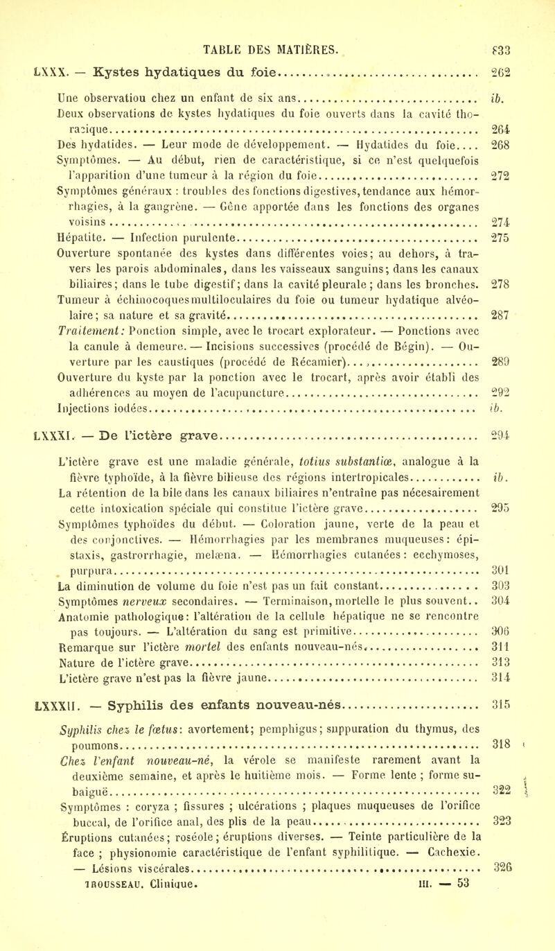 LXXX. — Kystes hydatiques du foie • 262 Une observatiou chez un enfant de six ans ib. Deux observations de kystes hydatiques du foie ouverts dans la cavité tho- ra3ique 264 Des hydatides. — Leur mode de développement. — Hydatides du foie 268 Symptômes. — Au début, rien de caractéristique, si ce n'est quelquefois l'apparition d'une tumeur à la région du foie 272 Symptômes généraux : troubles des fonctions digestives, tendance aux hémor- rhagies, à la gangrène. — Gène apportée dans les fonctions des organes voisins 274 Hépatite. — Infection purulente 275 Ouverture spontanée des kystes dans différentes voies; au dehors, à tra- vers les parois abdominales, dans les vaisseaux sanguins; dans les canaux biliaires; dans le tube digestif; dans la cavité pleurale ; dans les bronches. 278 Tumeur à échinocoquesmultiloculaires du foie ou tumeur hydatique alvéo- laire; sa nature et sa gravité 287 Traitement: Ponction simple, avec le trocart explorateur. — Ponctions avec la canule à demeure. — Incisions successives (procédé de Bégin). — Ou- verture par les caustiques (procédé de Récamier)... , 289 Ouverture du kyste par la ponction avec le trocart, après avoir établi des adhérences au moyen de l'acupuncture 292 Injections iodées ib. LXXXI. — De L'ictère grave 294 L'ictère grave est une maladie générale, totius substantiœ, analogue à la fièvre typhoïde, à la fièvre bilieuse des régions intertropicales ib. La rétention de la bile dans les canaux biliaires n'entraîne pas nécesairement cette intoxication spéciale qui constitue l'ictère grave 295 Symptômes typhoïdes du début. — Coloration jaune, verte de la peau et des conjonctives. — Hémorrhagies par les membranes muqueuses: épi— staxis, gastrorrhagie, mehena. — Hémorrhagies cutanées: ecchymoses, purpura 301 La diminution de volume du foie n'est pas un fait constant 303 Symptômes nerveux secondaires. — Terminaison, mortelle le plus souvent.. 304 Anatomie pathologique: l'altération de la cellule hépatique ne se rencontre pas toujours. — L'altération du sang est primitive 306 Remarque sur l'ictère mortel des enfants nouveau-nés* 311 Nature de l'ictère grave 313 L'ietère grave n'est pas la fièvre jaune 314 LXXXU. — Syphilis des enfants nouveau-nés 315 Syphilis chez le fœtus: avortement; pemphigus; suppuration du thymus, des poumons 318 i Chez l'enfant nouveau-né, la vérole se manifeste rarement avant la deuxième semaine, et après le huitième mois. — Forme lente ; forme su- , baiguë 322 î Symptômes : coryza ; fissures ; ulcérations ; plaques muqueuses de l'orifice buccal, de l'orifice anal, des plis de la peau 323 Éruptions cutanées; roséole; éruptions diverses. — Teinte particulière de la face ; physionomie caractéristique de l'enfant syphilitique, — Cachexie. — Lésions viscérales • 326 îRousseau. Clinique. m. — 53