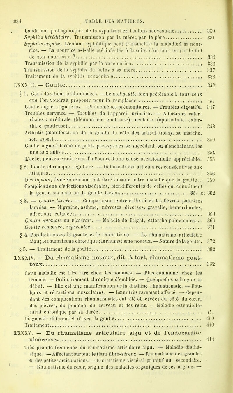 Conditions pathogéniques de la syphilis chez l'enfant nouveau-né 3CO Syphilis héréditaire. Transmission par la mére;par le père 331 Syphilis acquise. L'enfant syphilitique peut transmettre la maladie à sa nour- rice. — La nourrice a-t-elle été infectée à la suite d'un coït, ou parle fait de son nourrisson? 334 Transmission de la syphilis par la vaccination 336 Transmission delà syphilis du fœtus à sa mère 337 Traitement de la syphilis congénitale 333 L X XX111. — Goutte 342 § 1. Considérations préliminaires. —Le mot goutte bien préférable à tous ceux que l'on voudrait proposer pour le remplacer ib. Goutte aiguë, régulière. —Phénomènes prémonitoires. — Troubles digestifs. 347 Troubles nerveux. — Troubles de l'appareil urinaire. — Affections catar- rhales : uréthrale (blennorrhée goutteuse), oculaire (ophthalmie catar- rhaîe goutteuse) 348 Arthritis (manifestation de la goutte du côté des articulations), sa marche, son aspect 35 j Goutte aiguë à forme de petits paroxysmes se succédant ou s'enchaînant les uns aux autres. 354 L'accès peut survenir sous l'influence d'une cause occasionnelle appréciable. 055 g 2'. Goutte chronique régulière. — Déformations articulaires consécutives aux attaques 356 Des tophus ; ils ne se rencontrent dans aucune autre maladie que la goutte.. 35'J Complications d'affections viscérales, bien différentes de celles qui constituent la goutte anomale ou la goutte larvée 357 et 36-2 g 3. — Goutte larvée. — Comparaison entre celle-ci et les fièvres palustres larvées. — Migraine, asthme, névroses diverses, gravelle, hémorrhoïdes, affections cutanées 3G3 Goutte anomale on viscérale. —Maladie de Bright, catarrhe pulmonaire... 366 Goutte remontée, répercutée 371 § 4. Parallèle entre la goutte et le rhumatisme. — Le rhumatisme articulaire aigu; le rhumatisme chronique; le rhumatisme noueux. — Nature de la goutte. 372 §5. — Traitement de la goutte 382 IAXXIV. — Du rhumatisme noueux, dit, à tort, rhumatisme gout- teux 332 Cette maladie est très rare chez les hommes. — Plus commune chez les femmes. — Ordinairement chronique d'emblée. — Quelquefois subaiguë au début. — Elle est une manifestation delà diathèse rhumatismale. —Dou- leurs et rétractions musculaires. —Cœur très rarement affecté. —Cepen- dant des complications rhumatismales ont été observées du coté du cœur, des plèvres, du poumon, du cerveau et des reins. — Maladie essentielle- ment chronique par sa durée , ib. Diagnostic différentiel d'avec la goutte 40J Traitement i i 0 LXXXV. — Du rhumatisme articulaire aigu et de l'endocardite ulcéreuse 414 Très grande fréquence du rhumatisme articulaire aigu. — Maladie diathé- sique. —Affectant surtout le tissu fibro-séreux. — Rhumatisme des grandes e des petites articulations. — Rhumatisme viscéral primitif ou secondaire. — Rhumatisme du cœur, origine des maladies organiques de cet organe.—