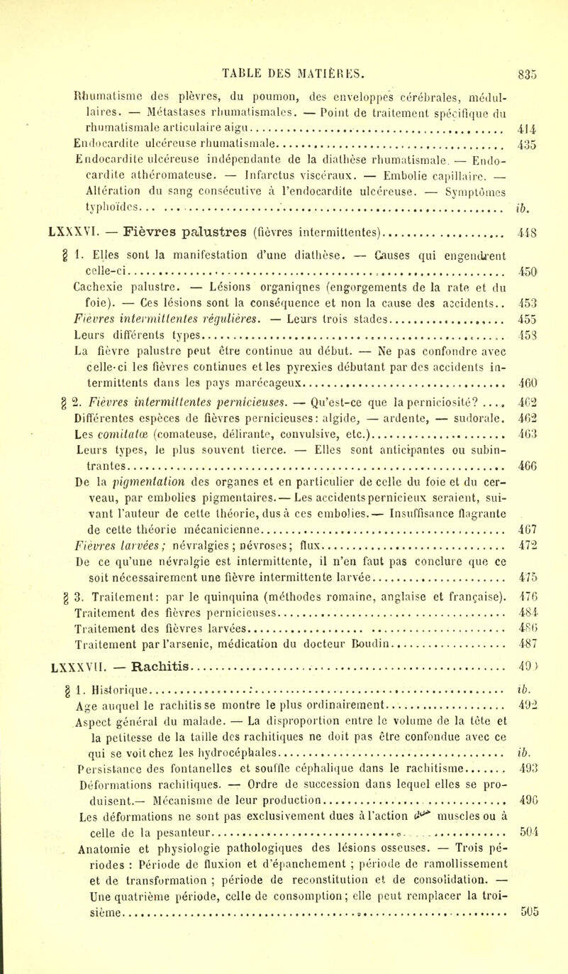 Rhumatisme des plèvres, du poumon, des enveloppes cérébrales, médul- laires. — Métastases rhumatismales. — Point de traitement spécifique du rhumatismale articulaire aigu 414 Endocardite ulcéreuse rhumatismale 435 Endocardite ulcéreuse indépendante de la dialhèse rhumatismale.— Endo- cardite athéromateuse. — Infarctus viscéraux. — Embolie capillaire. — Altération du sang consécutive à l'endocardite ulcéreuse. — Symptômes typhoïdes %b. LXXXVI. — Fièvres palustres (fièvres intermittentes) 448 § 1. Elles sont la manifestation d'une diathèse. — Causes qui engendrent celle-ci 450 Cachexie palustre. — Lésions organiques (engorgements de la rate et du foie). — Ces lésions sont la conséquence et non la cause des accidents.. 453 Fièvres intermittentes régulières. — Leurs trois stades 455 Leurs différents types 453 La fièvre palustre peut être continue au début. — Ne pas confondre avec celle-ci les fièvres continues et les pyrexies débutant par des accidents in- termittents dans les pays marécageux 400 § 2. Fièvres intermittentes pernicieuses. — Qu'est-ce que laperniciosité? .... 4G2 Différentes espèces de fièvres pernicieuses: algide., — ardente, — sudorale. 462 Les comitatœ (comateuse, délirante, convulsive, etc.) 463 Leurs types, le plus souvent tierce. — Elles sont anticipantes ou subin- trantes 466 De la pigmentation des organes et en particulier de celle du foie et du cer- veau, par embolies pigmentaires.— Les accidents pernicieux seraient, sui- vant l'auteur de cette théorie, dus cà ces embolies.— Insuffisance flagrante de celte théorie mécanicienne , 467 Fièvres larvées ; névralgies ; névroses ; flux 472 De ce qu'une névralgie est intermittente, il n'en faut pas conclure que ce soit nécessairement une fièvre intermittente larvée 475 g 3. Traitement: par le quinquina (méthodes romaine, anglaise et française). 176 Traitement des fièvres pernicieuses 484 Traitement des fièvres larvées 486 Traitement par l'arsenic, médication du docteur Boudin 487 LXXXVU. — Rachitis , 40 ) § 1. Historique : ib. Age auquel le rachitis se montre le plus ordinairement 402 Aspect général du malade. — La disproportion entre le volume de la tète et la petitesse de la taille des rachitiques ne doit pas être confondue avec ce qui se voit chez les hydrocéphales ïb. Persistance des fontanelles et souffle céphalique dans le rachitisme 403 Déformations rachitiques. — Ordre de succession dans lequel elles se pro- duisent.— Mécanisme de leur production 496 Les déformations ne sont pas exclusivement dues à l'action muscles ou à celle de la pesanteur o. 504 Anatomie et physiologie pathologiques des lésions osseuses. — Trois pé- riodes : Période de fluxion et d'épanchement ; période de ramollissement et de transformation ; période de reconstitution et de consolidation. — Une quatrième période, celle de consomption; elle peut remplacer la troi- sième » 505