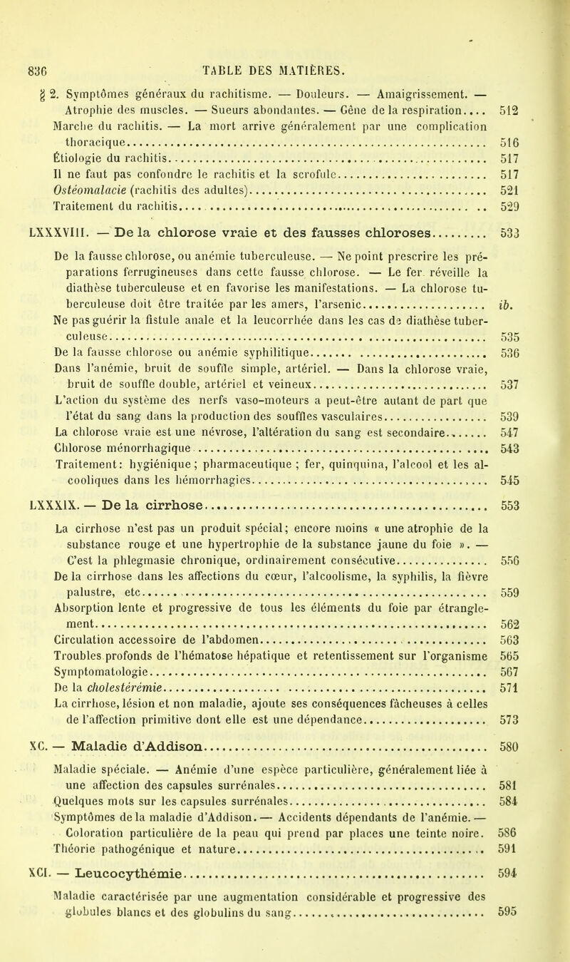 g 2. Symptômes généraux du rachitisme. — Douleurs. — Amaigrissement. — Atrophie des muscles. — Sueurs abondantes. — Gêne de la respiration.... 512 Marche du rachitis. — La mort arrive généralement par une complication thoracique 516 Étiologie du rachitis 517 Il ne faut pas confondre le rachitis et la scrofule 517 Ostéomalacie (rachitis des adultes) 521 Traitement du rachitis. 529 LXXXVI1I. — Delà chlorose vraie et des fausses chloroses 533 De la fausse chlorose, ou anémie tuberculeuse. — Ne point prescrire les pré- parations ferrugineuses dans cette fausse chlorose. — Le fer réveille la diathèse tuberculeuse et en favorise les manifestations. — La chlorose tu- berculeuse doit être traitée parles amers, l'arsenic ib. Ne pas guérir la fistule anale et la leucorrhée dans les cas de diathèse tuber- culeuse 535 De la fausse chlorose ou anémie syphilitique 536 Dans l'anémie, bruit de souffle simple, artériel. — Dans la chlorose vraie, bruit de souffle double, artériel et veineux 537 L'action du système des nerfs vaso-moteurs a peut-être autant de part que l'état du sang dans la production des souffles vasculaires 539 La chlorose vraie est une névrose, l'altération du sang est secondaire., 547 Chlorose ménorrhagique , 543 Traitement: hygiénique; pharmaceutique ; fer, quinquina, l'alcool et les al- cooliques dans les hémorrhagies 545 LXXX1X. — De la cirrhose 553 La cirrhose n'est pas un produit spécial ; encore moins « une atrophie de la substance rouge et une hypertrophie de la substance jaune du foie ». — C'est la phlegmasie chronique, ordinairement consécutive 556 De la cirrhose dans les affections du cœur, l'alcoolisme, la syphilis, la fièvre palustre, etc , 559 Absorption lente et progressive de tous les éléments du foie par étrangle- ment 562 Circulation accessoire de l'abdomen 563 Troubles profonds de l'hématose hépatique et retentissement sur l'organisme 565 Symptomatologie 567 De la cholestérémie 571 La cirrhose, lésion et non maladie, ajoute ses conséquences fâcheuses à celles de l'affection primitive dont elle est une dépendance 573 XC. — Maladie d'Addison 580 Maladie spéciale. — Anémie d'une espèce particulière, généralement liée à une affection des capsules surrénales 581 Quelques mots sur les capsules surrénales 584 Symptômes delà maladie d'Addison.— Accidents dépendants de l'anémie.— Coloration particulière de la peau qui prend par places une teinte noire. 586 Théorie pathogénique et nature 591 XCI. — Leucocythémie 594 Maladie caractérisée par une augmentation considérable et progressive des globules blancs et des globulins du sang t 595