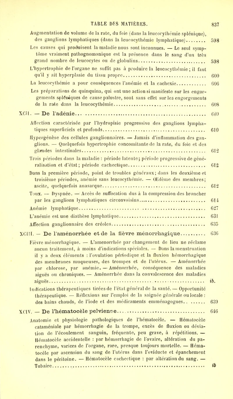 Augmentation de volume de la rate, du foie (dans la leucocythémie splénique), des ganglions lymphatiques (dans la leucocythémie lymphatique) 598 Les causes qui produisent la maladie nous sont inconnues. — Le seul symp- tôme vraiment pathognomonique est la présence dans le sang d'un très grand nombre de leucocytes ou de globulins 598 L'hypertrophie de l'organe ne suffit pas à produire la leucocythémie ; il faut qu'il y ait hyperplasie du tissu propre 600 La leucocythémie a pour conséquences l'anémie et la cachexie 606 Les préparations de quinquina, qui ont une action si manifeste sur les engor- gements splémques de cause palustre, sont sans effet sur les engorgements de la rate dans la leucocythémie 608 XGÏl. — De l'adénie 609 Affection caractérisée par l'hydropisie progressive des ganglions lympha- tiques superficiels et profonds 610 Hypergénèse des cellules ganglionnaires. — Jamais d'inflammation des gan- glions. — Quelquefois hypertrophie concomitante de la rate, du foie et des glandes intestinales 612 Trois périodes dans la maladie : période latente; période progressive de géné- ralisation et d'état; période cachectique 612 Dans la première période, point de troubles généraux; dans les deuxième et troisième périodes, anémie sans leucocythémie. — OEdème des membres; ascite, quelquefois anasarque 612 Toux. — Dyspnée. — Accès de suffocation dus à la compression des bronches par les ganglions lymphatiques circonvoisins 614- Anémie lymphatique 627 L'anémie est une diathèse lymphatique 631 Affection ganglionnaire des créoles 635 XCI1I. — De l'aménorrhée et de la fièvre ménorrhagique 036 Fièvre ménorrhagique. — L'aménorrhée par changement de lieu ne réclame aucun traitement, à moins d'indications spéciales. — Dans la menstruation il y a deux éléments : l'ovulation périodique et la fluxion hémorrhagique des membranes muqueuses, des trompes et de l'utérus. — Aménorrhée par chlorose, par anémie.—Aménorrhée, conséquence des maladies aiguës ou chroniques. — Aménorrhée dans la convalescence des maladies aiguës ib. Indications thérapeutiques tiréesde l'état général de la santé.— Opportunité thérapeutique. — Réflexions sur l'emploi de la saignée générale ouloeale : des bains chauds, de l'iode et des médicaments emménagogues 639 XCIV. — De Thématocèle pelvienne 646 Anatomie et physiologie pathologiques de l'hématocèle. — Hématocèle cataméniale par hémorrhagie de la trompe, excès de fluxion ou dévia- tion de l'écoulement sanguin, fréquente, peu grave, à répétitions. — Hématocèle accidentelle : par hémorrhagie de l'ovaire, altération du pa- renchyme, varices de l'organe, rare, presque toujours mortelle. — Héma- tocèle par ascension du sang de l'utérus dans l'oviducte et épanchement dans le péritoine. — Hématocèle cachectique : par altération du sang. — Tubaire ib