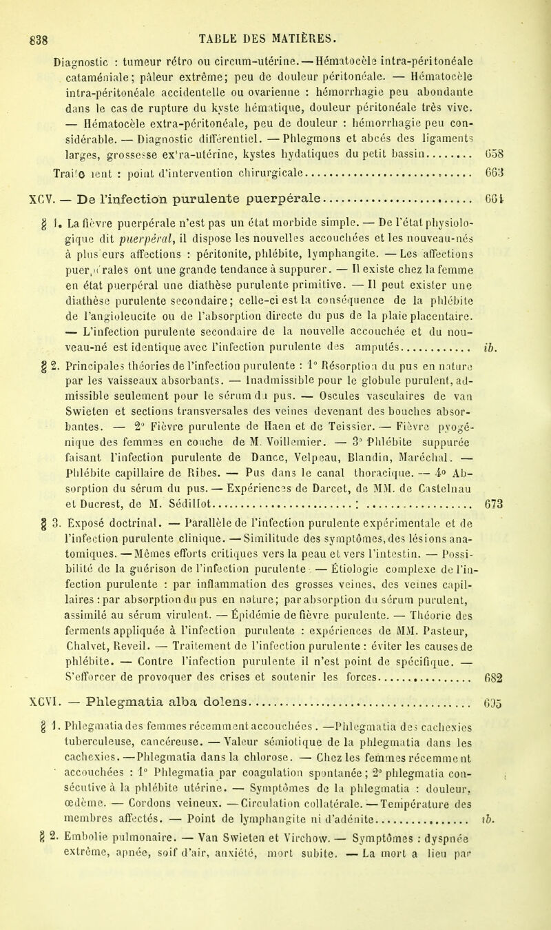 Diagnostic : tumeur rétro ou circum-utérine.— Hématocèle intra-péritonéale cataméniale; pâleur extrême; peu de douleur péritonéale. — Hématocèle intra-péritonéale accidentelle ou ovarienne : hémorrhagie peu abondante dans le cas de rupture du kyste hématique, douleur péritonéale très vive. — Hématocèle extra-péritonéale, peu de douleur : hémorrhagie peu con- sidérable—Diagnostic différentiel. —Phlegmons et abcès des ligaments larges, grossesse ex'ra-utérîne, kystes hydatiques du petit bassin Trai!e îent : point d'intervention chirurgicale XCV. — De l'infection purulente puerpérale g I. La fièvre puerpérale n'est pas un état morbide simple. — De l'état physiolo- gique dit puerpéral, il dispose les nouvelles accouchées et les nouveau-nés à plus'eurs affections : péritonite, phlébite, lymphangite. —Les affections puei^n'raies ont une grande tendance à suppurer. — Il existe chez la femme en état puerpéral une diathèse purulente primitive. —Il peut exister une diathèse purulente secondaire ; celle-ci est la conséquence de la phlébite de l'angioleucite ou de l'absorption directe du pus de la plaie placentaire. — L'infection purulente secondaire de la nouvelle accouchée et du nou- veau-né est identique avec l'infection purulente des amputés § 2. Principales théories de l'infection purulente : 1° Résorption du pus en nature par les vaisseaux absorbants. — Inadmissible pour le globule purulent, ad- missible seulement pour le sérum du pus. — Oscules vasculaires de van Swieten et sections transversales des veines devenant des bouches absor- bantes. — 2° Fièvre purulente de Haen et de Teissier.— Fièvre pyogé- nique des femmes en couche de M. Voillemier. — 3° Phlébite suppurée faisant l'infection purulente de Dancc, Velpeau, Blandin, Maréchal. — Phlébite capillaire de Ribes. — Pus dans le canal thoracique. — 4<> Ab- sorption du sérum du pus. — Expériences de Darcet, de MM. de Castelnau et Ducrest, de M. Sédillot ; § 3. Exposé doctrinal. — Parallèle de l'infection purulente expérimentale et de l'infection purulente clinique. —Similitude des symptômes, des lésions ana- tomiques. —Mêmes efforts critiques vers la peau et vers l'intestin. — Possi- bilité de la guérison de l'infection purulente — Étiologie complexe de l'in- fection purulente : par inflammation des grosses veines, des veines capil- laires :par absorption du pus en nature; par absorption du sérum purulent, assimilé au sérum virulent. — Épidémie de fièvre purulente. — Théorie des ferments appliquée à l'infection purulente : expériences de MM. Pasteur, Chalvet, Réveil. — Traitement de l'infection purulente : éviter les causes de phlébite. — Contre l'infection purulente il n'est point de spécifique. — S'efforcer de provoquer des crises et soutenir les forces XGVI. — Phlegmatia alba dolens § 1. Phlegmatia des femmes récemment accouchées . —Phlegmatia des cachexies tuberculeuse, cancéreuse. —Valeur sémiotique delà phlegmatia dans les cachexies.—Phlegmatia dans la chlorose. — Chez les femmes récemment  accouchées : 1° Phlegmatia par coagulation spontanée ; 2° phlegmatia con- sécutive à la phlébite utérine. — Symptômes de la phlegmatia : douleur, œdème. — Cordons veineux. —Circulation collatérale.—Température des membres affectés. — Point de lymphangite ni d'adénite g 2. Embolie pulmonaire. — Van Swieten et Virchow. — Symptômes : dyspnée extrême, apnée, soif d'air, anxiété, mort subite. —La mort a lieu par