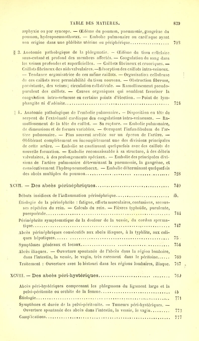 asphyxie ou par syncope. — OEdème du poumon, pneumonie, gangrène du poumon, hydropneumothorax. — Embolie pulmonaire ou cardiaque ayant son origine dans une phlébite utérine ou périphérique « 703 § 3. Anotomie pathologique de la phlegmatie. — OEdème du tissu cellulaire sous-cutané et profond des membres affectés.— Coagulation du sang dans les veines profondes et superficielles. — Caillots fibrineux et cruoriques.— Caillots fibrineux des nids valvulaires.—Résorption des caillots intra-veineux. — Tendance organisatrice de ces même caillots. —Organisation cellulcuse de ces caillots avec perméabilité du tissu nouveau. — Obstruction fibreuse, persistante, des veines; circulation collatérale. — Ramollissement pseudo- purulent des caillots. — Causes organiques qui semblent favoriser la coaguktion intra-veineuse en certains points d'élection.—Point de lym- phangite ni d'adénite 724 \ 4. Anatomie pathologique de l'embolie pulmonaire. — Disposition en tète de serpent de l'extrémité cardiaque des coagulations intra-veineuses. — Ra- mollissement de la tête du caillot. — Sa rupture. — Embolie pulmonaire, de dimensions et de formes variables. — Occupant l'infundibulum de l'ar- tère pulmonaire. — Plus souvent arrêtée sur un éperon de l'artère. — Oblitérant complètement ou incomplètement une des divisions principales de cette artère. — Embolie se continuant quelquefois avec des caillots de nouvelle formation. — Embolie reconnaissable à sa structure, à des débris valvulaires, à des prolongements spéciaux. — Embolie des principales divi- sions de l'artère pulmonaire déterminant la pneumonie, la gangrène, et consécutivement l'hydropneumothorax. — Embolie déterminant quelquefois des abcès multiples du poumon , , , 728 XCVM. — Des abcès périnéphriques 740 Débuts insidieux de l'Inflammation périnéphrique ib. Étiologie de la périnéphrite : fatigue, efforts musculaires, contusions, secous- ses répétées du rein. — Calculs du rein. — Fièvres typhoïde, purulente, puerpuérale 744 Périnéphrite symptomatique de la douleur de la vessie, du cordon sperma- tique , 747 Abcès périnéphriques consécutifs aux abcès iliaques, à la typhlite, aux coli- ques hépatiques 75 Symptômes généraux et locaux 754 Abcès iliaques. — Ouverture spontanée de l'abcès dans la région lombaire, dans l'intestin, la vessie, le vagin, très rarement dans le péritoine 760 Traitement : Ouverture avec le bistouri dans les régions lombaires, iliaque. 767 XCVIII. — Des abcès péri-hystériques, ,. 16è Abcès péri-hystériques comprenant les phlegmons du ligament large et la pelvi-péritonite ou orchite de la femme ib Étiologie „ 771 Symptômes et durée de la pelvi-péritonite. — Tumeurs péri-hystériques. — Ouverture spontanée des abcès dans l'intestin, la vessie, le vagin 773 Complications , 7 77