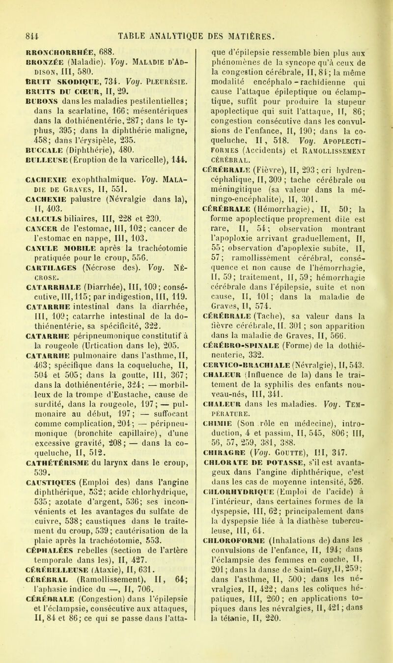 RRONCHORRHÉE, 688. bronzée (Maladie). Voy. Maladie d'Ad- dison, III, 580. BRUIT SKODIQUE, 731. VOIJ. PLEURÉSIE. BRUITS DU CŒUR, II, 29. BUBONS dans les maladies pestilentielles; dans la scarlatine, 166; mésentériques dans la dothiénentérie, 287 ; dans le ty- phus, 395; dans la diphthérie maligne, 458; dans l'érysipèle, 235. buccale (Diphthérie), 480. bulleuse (Éruption de la varicelle), 144. cachexie exophthalmique. Voy. Mala- die de Graves, II, 551. cachexie palustre (Névralgie dans la), II, 103. calculs biliaires, III, 228 et 230. cancer de l'estomac, III, 102; cancer de l'estomac en nappe, III, 103. CANULE mobile après la trachéotomie pratiquée pour le croup, 556. cartilages (Nécrose des). Voy. Né- crose. CATARRHALE (Diarrhée), III, 109; consé- cutive, 111,115; par indigestion, III, 119. CATARRHE intestinal dans la diarrhée, III, 109; catarrhe intestinal de la do- thiénentérie, sa spécificité, 322. CATARRHE péripneumonique constitutif à la rougeole (Urtication dans le), 205. catarrhe pulmonaire dans l'asthme, II, 463; spécifique dans la coqueluche, II, 504 et 505; dans la goutte, III, 367; dans la dothiénentérie, 321; —morbil- leux de la trompe d'Eustache, cause de surdité, dans la rougeole, 197; — pul- monaire au début, 197; — suffocant comme complication, 204; — péripneu- monique (bronchite capillaire), d'une excessive gravité, 208 ; — dans la co- queluche, II, 512. cathétérisme du larynx dans le croup, 539. caustiques (Emploi des) dans l'angine diphthérique, 532; acide chlorhydrique, 535; azotate d'argent, 536; ses incon- vénients et les avantages du sulfate de cuivre, 538; caustiques dans le traite- ment du croup, 539; cautérisation de la plaie après la trachéotomie, 553. céphalées rebelles (section de l'artère temporale dans les), II, 427. cérébelleuse (Ataxie), II, 631. cérébral (Ramollissement), II, 64; l'aphasie indice du —, II, 706. Cérébrale (Congestion) dans l'épilepsie et l'éclampsie, consécutive aux attaques, II, 84 et 86; ce qui se passe dans l'atta- que d'épilepsie ressemble bien plus aux phénomènes de la syncope qu'à ceux de la congestion cérébrale, II, 81; la même modalité encéphalo - rachidienne qui cause l'attaque épileptique ou éclamp- tique, suffit pour produire la stupeur apoplectique qui suit l'attaque, II, 86; congestion consécutive dans les convul- sions de l'enfance, II, 190; dans la co- queluche, II, 518. Voy. Apoplegti- formes (Accidents) et Ramollissement CÉRÉBRAL. cérébrale (Fièvre), II, 293; cri hydrcn- céphalique, II, 309 ; tache cérébrale ou méningilique (sa valeur dans la mé- ningo-encéphalite), II, 301. Cérébrale (Hémorrhagie), II, 50; la forme apoplectique proprement dite est rare, II, 54; observation montrant l'apoploxie arrivant graduellement, II, 55; observation d'apoplexie subite, II, 57; ramollissement cérébral, consé- quence el non cause de l'hémorrhagie, 11,59; traitement, 11,59; hémorrhagie cérébrale dans l'épilepsie, suite et non cause, II, 101 ; dans la maladie de Graves, II, 574. cérébrale (Tache), sa valeur dans la fièvre cérébrale, II. 301 ; son apparition dans la maladie de Graves, II, 566. cérébro-spinale (Forme) de la dothié- nentérie, 332. cervico-brachiale (Névralgie), II, 543. chaleur (Influence de la) dans le trai- tement de la syphilis des enfants nou- veau-nés, III, 341. chaleur dans les maladies. Voy. Tem- pérature. chimie (Son rôle en médecine), intro- duction, 4 et passim, II, 515, 806; III, 56, 57, 259, 381, 388. chiragre (Voy. Goutte), III, 317. chlorate de potasse, s'il est avanta- geux dans l'angine diphthérique, c'est dans les cas de moyenne intensité, 526. chlorhydrique (Emploi de l'acide) à l'intérieur, dans certaines formes de la dyspepsie, III, 62; principalement dans la dyspepsie liée à la diathèse tubercu- leuse, III, 61. chloroforme (Inhalations de) dans les convulsions de l'enfance, II, 194; dans l'éclampsie des femmes en couche, II, 201 ; dans la danse de Saint-Guy,II, 259 ; dans l'asthme, II, 500; dans les né- vralgies, 11,422; dans les coliques hé- patiques, III, 260 ; en applications to- piques dans les névralgies, 11,421; dans la tétanie, II, 220.