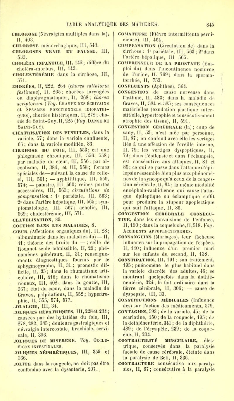 chlorose (Névralgies multiples dans la), II, 403, chlorose ménôrrhagique, 111,543. CHLOROSES VRAIE ET FAUSSE, III, 533. choléra infantile, III, 142; diffère du choléra-morbus, III, 143. CHOLESTérémie dans la cirrhose, III, 571. chorées, II, 222, 264 (chorea sattaioria festinans), II, 265; chorées laryngées ou diaphragmatiques, II, 268; chorea scriptorum {Voy. Crampe des écrivains et Spasmes fonctionnels idiopathi- ques), chorées histériques, 11,272; cho- réede Saint-Guy, II, 225 (Voy. Danse de Saint-Guy). cicatrisation des pustules, dans la variole, 57; dans la variole confluente, 66 ; dans la variole modifiée, 83. cirrhose du fose, 111, 553; est une phlegmasie chronique, III, 556, 558; par maladie du cœur, III, 556 ; par al- coolisme, II, 384, et III, 558 ; formes spéciales de—suivant la cause de celle- ci, III, 561; — syphilitique, III, 559, 574; — palustre, III, 560; veines portes accessoires, III, 563; circulations de compensation : 1° pariétale, III, 563; 2° dans l'artère hépatique, III, 565; sym- ptomatologie, III, 567; acholie, III, 569; cholestérémie, III, 571. CLAVELISATION, 89. COCHON DANS LES MALADIES, 8. CŒUR (Affections organiques du), II, 28; albuminurie dans les maladies du) — II, 41 ; théorie des bruits du — ; celle de Rouanet seule admissible, II, 29; phé- nomènes généraux, II, 31 ; renseigne- ments diagnostiques fournis par le sphygmographe, II, 31 ; pronostic dif- ficile, II, 35; dans le rhumatisme arti- culaire, III, 418; dans le rhumatisme noueux, III, 402; dans la goutte, III, 367 ; état du cœur, dans la maladie de Graves, palpitations, II, 552; hypertro- phie, II, 555, 574, 577. uOLALGIE, III, 34. JOLIQUES HÉPATHIQUES, III, 228 et 234; causées par des hydatides du foie, III, 278, 282, 285 ; douleurs gastralgiques et névralgie intercostale, brachiale, cervi- cale, II, 396. JOLIQUES DE MISERERE. Voy. OCCLU- SIONS INTESTINALES. JOLIQUES NÉPHRÉTIQUES, III, 359 et 366. jolite dans la rougeole, ne doit pas être confondue avec la dysenterie, 207. comateuse (Fièvre intermittente perni- cieuse), III, 464. compensation (Circulation de) dans la cirrhose : 1° pariétale, III, 563 ; 2°dans l'artère hépatique, 111 565. COMPRESSEUR. DE LA PROSTATE (Em- ploi du) dans l'incontinence nocturne de l'urine, II. 769; dans la sperma- torrhée, II, 753. CONFLUENTS (Aphthes), 564. CONGESTION de cause nerveuse dans l'asthme, II, 483; dans la maladie de Graves, II, 584 et 585; ses conséquences matérielles (exudation plastique inter- stitielle,hypertrophie et consécutivement atrophie des tissus), 11, 591. CONGESTION CÉRÉBRALE (la); coup de sang, II, 53; n'est niée par personne, II, 87 ; on confond avec elle les vertiges liés à une affection de l'oreille interne, II, 79; les vertiges dyspeptiques, 11, 79; dans l'épilepsie et dans l'éclampsie, est consécutive aux attaques, II, 81 et 85; ce qui se passe dans l'attaque d'épi- lepsie ressemble bien plus aux phénomè- nes de la syncope qu'à ceux de la conges- tion cérébrale, II, 84 ; la même modalité encéphalo-rachidienne qui cause l'atta- que épileptique ou éclamptique suffit pour produire la stupeur apoplectique qui suit l'attaque, II, 86. CONGESTION CÉRÉBRALE CONSÉCU- TIVE, dans les convulsions de l'enfance, II, 190 ; dans la coqueluche, tl,518. Voy. ACCIDENTS APPOPLECTIFORMES. consanguins (Mariages), leur fâcheuse influence sur la propagation de l'espèce, II, 140; influence d'un premier mari sur les enfants du second, II, 138. constipation, 111,191; son traitement, 195; piténomène le plus habituel dans la variole discrète des adultes, 46; se montrant quelquefois dans la dothié- nentérie, 324; le fait ordinaire dans la fièvre cérébrale, II, 306; — cause de dyspepsie, III, 33. CONSTITUTIONS MÉDICALES (Influence des) sur l'action des médicaments, 879. contagion, 593 ; de la variole, 45; de la scarlatine, 150; de la rougeole, 195; de ladothiénentérie,341 ; de la diphthérie, 489; de l'érysipèle, 239; de la coque- che, II, 204. CONTRACTILITÉ MUSCULAIRE, élec- trique, conservée dans la paralysie faciale de cause cérébrale, éteinte dans la paralysie de Bell, II, 336. contracture consécutive aux paraly- sies, II, 67; consécutive à la paralysie