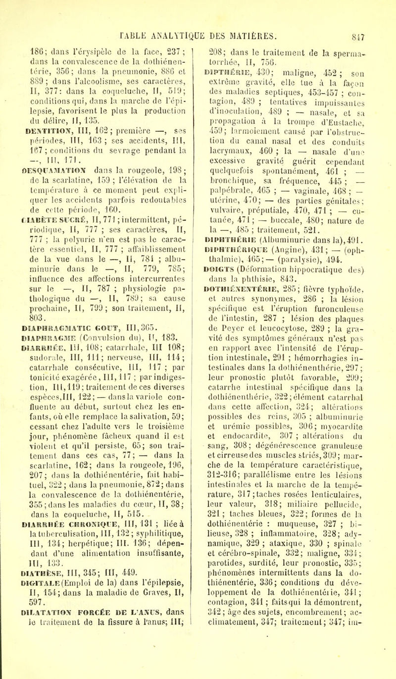 186; dans l'érysipèle de la face, 237; dans la convalescence de la dothiénen- térie, 356; dans la pneumonie, 886 cl 889 ; dans l'alcoolisme, ses caractères, II, 377: dans la coqueluche, II, 519; conditions qui, dans la marche de l'épi- lepsie, favorisent le plus la production du délire, II, 135. DENTITION, III, 162; première —, ses périodes, III, 163 ; ses accidents, III, 167 ; conditions du sevrage pendant la —, ni, ni. DESQUAMATION dans la rougeole, 198 ; de la scarlatine, 159 ; l'élévation de la température à ce moment peut expli- quer les accidents parfois redoutables de cette période, 160. C1ABÈTE SUCRÉ, II, 771 ; intermittent, pé- riodique, II, 777 ; ses caractères, II, 777 ; la polyurie n'en est pas le carac- tère essentiel, II, 777 ; affaiblissement de la vue dans le —, II, 78i ; albu- minurie dans le —, II, 779, 785; influence des affections intercurrentes sur le —, II, 787 ; physiologie pa- thologique du —, II, 789; sa cause prochaine, II, 799; son traitement, II, 803. DIAPHRAGMATIC GOUT, 111,365. diaphragme (Convulsion du), 11, 183. diarrhée, 111, 108; catarrhale, III 108; sudorale, III, 111; nerveuse, III, 114; catarrhale consécutive, III, 117 ; par tonicité exagérée, III, 117 ; par indiges- tion, 111,119; traitement de ces diverses espèces,III, 122; — dans la variole con- fluente au début, surtout chez les en- fants, où elle remplace la salivation, 59; cessant chez l'adulte vers le troisième jour, phénomène fâcheux quand il est violent et qu'il persiste, 65; son trai- tement dans ces cas, 77; — dans la scarlatine, 162; dans la rougeole, 196, 207; dans la dothiénentérie, fait habi- tuel, 322 ; dans la pneumonie, 872; dans la convalescence de la dothiénentérie, 355;dans les maladies du cœur, II, 38; clans la coqueluche, II, 515. DIARRHÉE CHRONIQUE, 111,131; liée à latuberculisation, III, 132; syphilitique, III, 134; herpétique; III. 136; dépen- dant d'une alimentation insuffisante, 111, 133. DIATHÈSE, III, 345; III, 449. digitale (Emploi de la) dans l'épilepsie, II, 154; dans la maladie de Graves, II, 597. DILATATION FORCÉE DE L'ANUS, dans ie traitement de la fissure à l'anus; III; 208; dans le traitement de la sperma- torrhée, il, 756. dipthérie, 430; maligne, 452; son extrême gravité, elle tue à la façon des maladies septiques, 453-457 ; con- tagion, 489 ; tentatives impuissantes d'inoculation, 489 ; — nasale, et sa propagation à la trompe d'Eustachc, 459; larmoiement causé par l'obstruc- tion du canal nasal et des conduits lacrymaux, 460 ; la — nasale d'une excessive gravité guérit cependant quelquefois spontanément, 461 ; — bronchique, sa fréquence, 445 ; — palpébrale, 465 ; — vaginale, 468 ; - utérine, 470; — des parties génitales; vulvaire, prépuliale, 470, 471 ; — cu- tanée, 471; — buccale, 480; nature de la —, 485 ; traitement, 521. diphthérie (Albuminurie dans la),491. DIPHTHÉRIQUE (Angine), 431; — (oph- thalmie), 465;— (paralysie), 494. DOIGTS (Déformation hippocràtîque des) dans la phthisie, 843. DOTHIÉNENTÉRIE, 285; fièvre typhoïde, et autres synonymes, 286 ; la lésion spécifique est l'éruption furonculeuse de l'intestin, 287 ; lésion des plaques de Peyer et leucocytose, 289 ; la gra- vité des symptômes généraux n'est pas en rapport avec l'intensité de l'érup- tion intestinale, 291 ; hémorrhagies in- testinales dans la dothiénenthérie, 297 ; leur pronostic plutôt favorable, 299; catarrhe intestinal spécifique dans la dothiénenthérie, 322; élément catarrhal dans cette affection, 324; altérations possibles des reins, 305 ; albuminurie et urémie possibles, 306; myocardite et endocardite, 307 ; altérations du sang, 308 ; dégénérescence granuleuse et cirreusedes muscles striés, 309; mar- che de la température caractéristique,. 312-316; parallélisme entre les lésions intestinales et la marche de la tempé- rature, 317;taches rosées lenticulaires, leur valeur, 318; miliaire pellucide, 321; taches bleues, 322; formes de la dothiénentérie : muqueuse, 327 ; bi- lieuse, 328 ; inflammatoire, 328; ady- namique, 329 ; ataxique, 330 ; spinale et cérébro-spinale, 332; maligne, 334; parotides, surdité, leur pronostic, 335; phénomènes intermittents dans la do- thiénentérie, 336; conditions du déve- loppement de la dothiénentérie, 341 ; contagion, 341 ; faitsqui la démontrent, 342; âge des sujets, encombrement; ac- climatement, 347; traitement; 347; im-