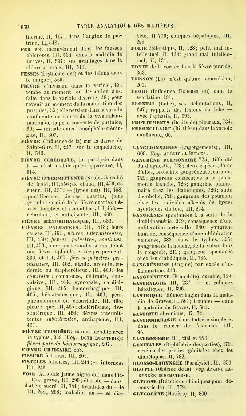 tiforme, II, 167; dans l'angine de poi- trine, 11,518. FER son inconvénient dans les fausses chloroses, III, 534; dans la maladie de Graves, II, 597 ; ses avantages dans la chlorose vraie, III, 540. fesses (Érythème des) et des talons dans le muguet, 569. fièvre d'invasion dans la variole, 45; tombe au moment où l'éruption s'est faite dans, la variole discrète, 48; pour revenir au moment de la maturation des pustules, 55; elle persiste dans la variole confluente en raison de la vive inflam- mation de la peau couverte de pustules, 60;— initiale dans l'encéphalo-ménin- gite, II, 307. fièvre (Influence de la) sur la danse de Saint-Guy, II, 247; sur la coqueluche, II, 513. fièvre Cérébrale, la paralysie dans la — n'est mobile qu'en apparence, II, 314. FIÈVRE INTERMITTENTE (Stades dans la) de froid, III,456;de chaud, 111,456; de sueur, III, 457 ; — (types des), III, 458; quotidiennes, tierces, quartes, (plus grande ténacité de la fièvre quarte); fiè- vres doublées et redoublées, 111,458; — retardante et anticipante, III, 460. FIÈVRE MÉNORRHAGIQUE, III, 636. fièvres palustres , III, 448; leurs causes, III, 451 ; fièvres intermittentes, III, 450; fièvres palustres, continues, 111,453 ; une—peut simuler à son début une fièvre tiphoïde, et réciproquement, 336, et 111,460; fièvres palustres per- nicieuses, 111,462; aîgide, ardente, su- dorale ou diaphorétique, III, 463; les comitatœ : comateuse, délirante, con- vulsive, III, 464; syncopale, cardial- gique, III, 465; hémorrhagique, III, 465; hématémésique, III, 466; péri- pneumonique ou catarrhale, III, 465; pleurétique, III,465; cholériforme, dys- sentérique , III, 466 ; fièvres intermit- tentes subintrantes, anticipante, III, 467. fièvre typhoïde; sa non-idendité avec le typhus, 339 (Voij. Dothiénentérie); fièvre putride hémorrhagique, 297. FIÈVRE URTICAIRE 258. fissure à l'anus, III, 201. fistules biliaires, 111,244;— internes» III, 246. foie (Atrophie jaune aiguë du) dans l'ic- tère grave, III, 299; état du — dans diabète sucré, II, 781; hydatides du —le III, 262, 268; maladies du — at dia- bète, Il 776; coliques hépatiques, III, 228. FOLIE épileptique, II, 128; petit mal in- tellectuel, II, 128; grand mal intellec- tuel, II, 131. fonte de la cornée dans la fièvre putride, 363. frisson (Le) n'est qu'une convulsion, 200. froid (Influence fâcheuse du) dans la searlatine, 191. frontal (Lobe), ses délimitations, II, 697 ; rapports des lésions du lobe — avec l'aphasie, II, 693. frottements (Bruits de) pleuraux, 734. furonculaire (Diathèse) dans la variole confluente, 66. ganglionnaires (Engorgements), HT, 609. Voy. Adénie et Bubons. GANGRÈNE PULMONAIRE 725; difficulté du diagnostic, 728; deux espèces, l'une d'elles, bronchite gangréneuse, curable, 729; gangrène consécutive à la pneu- monie franche, 726; gangrène pulmo- naire chez les diabétiques, 726; suite d'embolie, 726; gangrène des poumons chez les individus affectés de kystes hydatiques du foie, III, 274. gangrènes spontanées à la suite de la dothiénentérie, 379; conséquence d'une oblitération artérielle, 380; gangrène humide, conséquence d'une oblitération veineuse, 383; dans le typhus, 395; gangrène de la bouche, de la vulve, dans la rougeole, 213; gangrène spontanée chez les diabétiques, 11, 785. GANGRÉNEUSE (Angine) par excès d'in- flammation, 413. gangréneuse (Bronchite) curable, 729. gastralgie, III, 237; — et coliques hépatiques, 11, 396. gastrique (Hémorrhagie) dans la mala- die de Graves, II, 581 ; troubles — dans la maladie de Graves, II, 581. GASTRITE chronique, 37, 74. gastrorrhagie dans l'ulcère simple et dans le cancer de l'estomac, III, 96. GASTRONOMIE III, 209 et 220. GÉNITALES (Diphthérie des parties), 470; eczéma des parties génitales chez les diabétiques, il, 782. glosso-laryngée (Paralysie), II, 350. glotte (Œdème delà). Voy. Angine la- ryngée OEDÉMATEUSE. GLYCOSE (Réactions chimiques pour dé- couvrir la), II, 779. glycogène (Matière;, II, 800