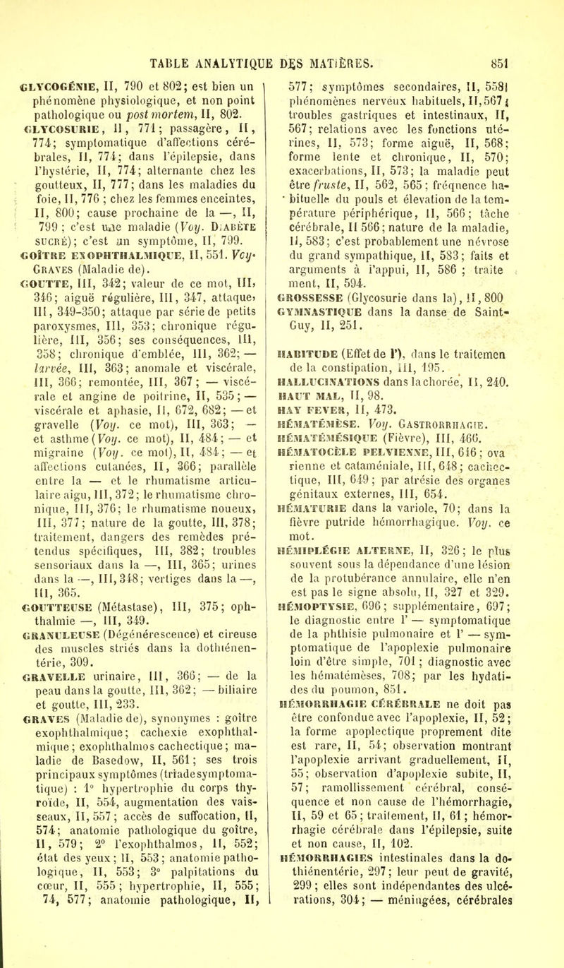 GLYCOGénie, II, 790 et 802; est bien un phénomène physiologique, et non point pathologique ou postmortem, II, 802. glycosurie, 11, 771; passagère, II, 774; symplomatique d'affections céré- brales, II, 771; dans l'épilepsie, dans l'hystérie, II, 774; alternante chez les goutteux, II, 777; dans les maladies du foie, II, 776 ; chez les femmes enceintes, II, 800; cause prochaine de la—, II, 799; c'est uae maladie {Voy. Djabète sucré); c'est un symptôme, II, 799. GOÎTRE ES OPHTHALMIQUE, II, 551. VClJ' Graves (Maladie de). GOUTTE, III, 342; valeur de ce mot, III, J 346; aiguë régulière, III, 347. attaque» III, 349-350; attaque par série de petits paroxysmes, III, 353; chronique régu- lière, III, 356; ses conséquences, 1U, 358; chronique d'emblée, 111, 362; — larvée, III, 363; anomale et viscérale, III, 366; remontée, III, 367; — viscé- rale et angine de poitrine, II, 535; — viscérale et aphasie, 11, 672, 682; — et gravelle {Voy. ce mot), III, 363; — et asthme {Voy. ce mot), II, 484; — et migraine {Voy. ce mot), II, 484 ;—et affections cutanées, II, 366; parallèle entre la — et le rhumatisme articu- laire aigu, III, 372; le rhumatisme chro- nique, III, 376; le rhumatisme noueux, III, 377; nature de la goutte, III, 378; traitement, dangers des remèdes pré- tendus spécifiques, III, 382; troubles sensoriaux dans la —, III, 365; urines dans la —, 111,348; vertiges dans la—, 111, 365. goutteuse (Métastase), III, 375; oph- thalmie —, III, 349. granuleuse (Dégénérescence) et cireuse des muscles striés dans la dothiénen- térie, 309. gravelle urinaire, III, 366; — de la peau dans la goutte, III, 362; —biliaire et goutte, III, 233. GRAVES (Maladie de), synonymes : goitre exophthalmique ; cachexie exophthal- mique; exophthalmos cachectique ; ma- ladie de Basedow, II, 561; ses trois principaux symptômes (triadesymptoma- tique) : 1° hypertrophie du corps thy- roïde, II, 554, augmentation des vais- seaux, 11,557 ; accès de suffocation, II, 574; anatomie pathologique du goitre, II, 579; 2° l'exophthalmos, II, 552; état des yeux ; II, 553 ; anatomie patho- logique, II, 553; 3° palpitations du cœur, II, 555; hypertrophie, II, 555; 74, 577; anatomie pathologique, II, 577; symptômes secondaires, II, 558! phénomènes nerveux habituels, 11,567 j troubles gastriques et intestinaux, II, 567; relations avec les fonctions uté- rines, II, 573; forme aiguë, II, 568; forme lente et chronique, II, 570; exacerbations, II, 573; la maladie peut être fruste, II, 562, 565; fréquence ha- • bituelle; du pouls et élévation de la tem- pérature périphérique, 11, 566; tâche cérébrale, II 566; nature de la maladie, 11, 583; c'est probablement une névrose du grand sympathique, II, 583; faits et arguments à l'appui, II, 586 ; traite ment, II, 594. grossesse (Glycosurie dans la), 11,800 gymnastique dans la danse de Saint- Guy, II, 251. habitude (Effet de 1'), dans le traitemen de la constipation, lil, 195. hallucinations dans lachorée, II, 240. HAUT MAL, II, 98. HA Y FEVE», II, 473. HÉMATÉMÈSE. Voy. GASTRORRHAOTE. hématémésique (Fièvre), III, 466. HÉMATOCÈLE PELVIENNE, III, 616 ; OVa rienne et cataméniale, 111,618; cachec- tique, III, 649 ; par atrésie des organes génitaux externes, III, 651. hématurie dans la variole, 70; dans la fièvre putride hômorrhagique. Voy. ce mot. HÉMIPLÉGIE ALTERNE, II, 326; le plus souvent sous la dépendance d'une lésion de la protubérance annulaire, elle n'en est pas le signe absolu, II, 327 et 329. hémoptysie, 696 ; supplémentaire, 697 ; le diagnostic entre 1' — symptomatique de la phthisie pulmonaire et 1' — sym- ptomatique de l'apoplexie pulmonaire loin d'être simple, 701 ; diagnostic avec les hématémèses, 708; par les hydati- des du poumon, 851. HËMORRHAGIE CÉRÉBRALE ne doit pas être confondue avec l'apoplexie, II, 52; la forme apoplectique proprement dite est rare, II, 54; observation montrant l'apoplexie arrivant graduellement, H, 55; observation d'apoplexie subite, II, 57 ; ramollissement cérébral, consé- quence et non cause de l'hémorrhagie, II, 59 et 65; traitement, II, 61; hémor- rhagie cérébrale dans l'épilepsie, suite et non cause, II, 102. hémorrhagies intestinales dans la do- thiénentérie, 297; leur peut de gravité, 299 ; elles sont indépendantes des ulcé- rations, 304; — méningées, cérébrales