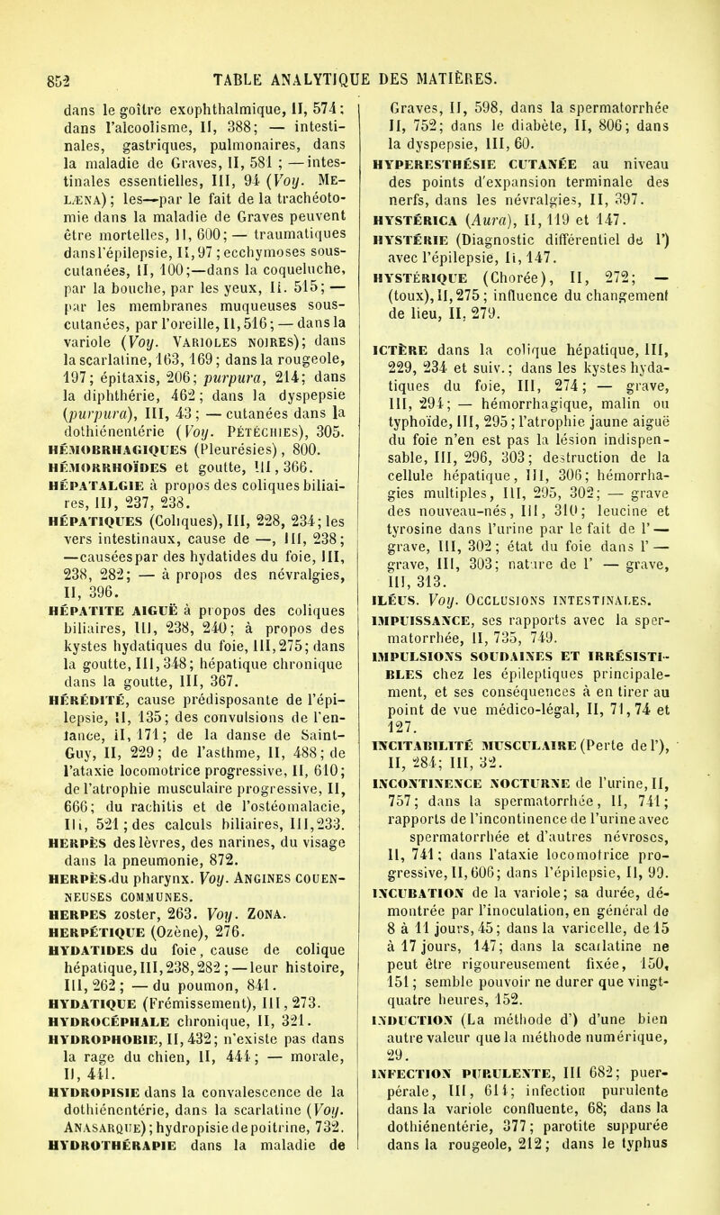 dans le goitre exophthalmique, II, 574 ; dans l'alcoolisme, II, 388; — intesti- nales, gastriques, pulmonaires, dans la maladie de Graves, II, 581 ; —intes- tinales essentielles, III, 94 (Voy. Me- l^ena) ; les—par le fait de la trachéoto- mie dans la maladie de Graves peuvent être mortelles, 11, 600; — traumatiques dansl'épilepsie, 11,97 ; ecchymoses sous- cutanées, II, 100;—dans la coqueluche, par la bouche, par les yeux, Ii. 515; — par les membranes muqueuses sous- cutanées, par l'oreille, II, 516 ; — dans la variole (Voy. Varioles noires); dans la scarlatine, 163,169 ; dans la rougeole, 197; épitaxis, 206; purpura, 214; dans la diphthérie, 462; dans la dyspepsie (purpura), III, 43 ; — cutanées dans la dothiénentérie (Voy. Pétéghies), 305. hémobrhagiques (Pleurésies), 800. hémorrhoïdes et goutte, 111, 366. hépatalgie à propos des coliques biliai- res, II), 237, 238. hépatiques (Coliques), III, 228, 234; les vers intestinaux, cause de —, III, 238; —causéespar des hydatides du foie, III, 238, 282; — à propos des névralgies, II, 396. hépatite AIGUË à propos des coliques biliaires, 111, 238, 240; à propos des kystes hydatiques du foie, III,275; dans la goutte, III, 348; hépatique chronique dans la goutte, III, 367. hérédité, cause prédisposante de l'épi— lepsie, II, 135; des convulsions de l'en- lauce, il, 171; de la danse de Saint- Guy, II, 229; de l'asthme, II, 488; de l'ataxie locomotrice progressive, II, 610; de l'atrophie musculaire progressive, II, 666; du rachitis et de l'ostéomalacie, Ht, 521; des calculs biliaires, 111,233. herpès des lèvres, des narines, du visage dans la pneumonie, 872. herpès du pharynx. Voy. Angines couen- neuses communes. herpès zoster, 263. Voy. Zona. herpétique (Ozène), 276. hydatides du foie, cause de colique hépatique, III,238,282 ;—leur histoire, III, 262 ; — du poumon, 841. HYDATIQUE (Frémissement), 111,273. hydrocéphale chronique, II, 321. hydrophobie, II, 432; n'existe pas dans la rage du chien, II, 44i ; — morale, IJ, 441. HYDROpisie dans la convalescence de la dothiénentérie, dans la scarlatine (Voy. Anasarque); hydropisie de poitrine, 732. hydrothérapie dans la maladie de Graves, II, 598, dans la spermatorrhée II, 752; dans le diabète, II, 806; dans la dyspepsie, III, 60. hyperesthésie cutanée au niveau des points d'expansion terminale des nerfs, dans les névralgies, II, 397. hystérica (Aura), 11,119 et 147. hystérie (Diagnostic différentiel de 1') avec l'épilepsie, Ii, 147. hystérique (Chorée), II, 272; — (toux), 11,275; influence du changement de lieu, II, 279. ICTÈRE dans la colique hépatique, III, 229, 234 et suiv. ; dans les kystes hyda- tiques du foie, III, 274; — grave, III, 294; — hémorrhagique, malin ou typhoïde, III, 295 ; l'atrophie jaune aiguë du foie n'en est pas la lésion indispen- sable, III, 296, 303; destruction de la cellule hépatique, III, 306; hémorrha- gies multiples, III, 295, 302; — grave des nouveau-nés, III, 310; leucine et tyrosine dans l'urine par le fait de 1' — grave, III, 302; état du foie dans Y — grave, III, 303; nature de 1' — grave, III, 313. iléus. Voy. Occlusions intestinales. impuissance, ses rapports avec la sper- matorrhée, II, 735, 749. impulsions soudaines et irrésisti- bles chez les épileptiques principale- ment, et ses conséquences à en tirer au point de vue médico-légal, II, 71,74 et 127. incitabilité musculaire (Perte de 1'), II, 284; III, 32. incontinence nocturne de l'urine, II, 757; dans la spermatorrhée, 11, 741; rapports de l'incontinence de l'urine avec spermatorrhée et d'autres névroses, II, 741; dans l'ataxie locomotrice pro- gressive, II, 606; dans l'épilepsie, II, 99. incubation de la variole; sa durée, dé- montrée par l'inoculation, en général de 8 à 11 jours, 45; dans la varicelle, de 15 à 17 jours, 147; dans la scarlatine ne peut être rigoureusement fixée, 150, 151 ; semble pouvoir ne durer que vingt- quatre heures, 152. induction (La méthode d') d'une bien autre valeur que la méthode numérique, 29. infection purulente, III 682; puer- pérale, III, 61 i; infection purulente dans la variole confluente, 68; dans la dothiénentérie, 377; parotite suppurée dans la rougeole, 212; dans le typhus