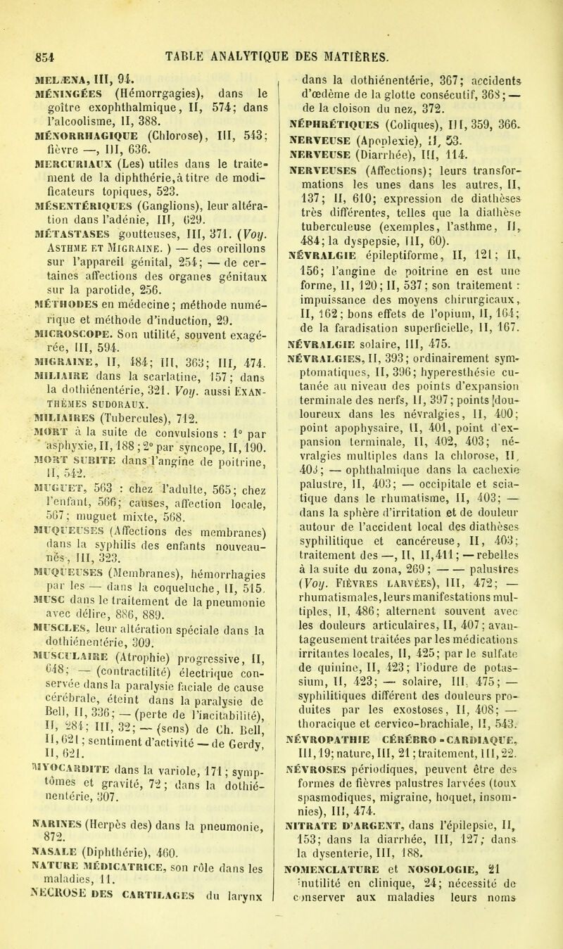 MELiENA, III, 94. méningées (Hémorrgagies), dans le goitre exophthalmique, II, 574; dans l'alcoolisme, II, 388. Ménorrhagique (Chlorose), III, 543; fièvre — III, 636. MERCURIAUX (Les) utiles dans le traite- ment de la diphthérie,à titre de modi- ficateurs topiques, 523. mésentériques (Ganglions), leur altéra- tion dans l'adénie, III, (529. Métastases goutteuses, III, 371. (Voy. Asthme et Migraine. ) — des oreillons sur l'appareil génital, 254; —de cer- taines affections des organes génitaux sur la parotide, 256. Méthodes en médecine; méthode numé- rique et méthode d'induction, 29. microscope. Son utilité, souvent exagé- rée, III, 594. migraine, II, 484; III, 363; III, 474, M5LIAIRE dans la scarlatine, 157; dans j la dothiénentérie, 321. Voy. aussi Ex an- j thèmes sudoraux. miliaires (Tubercules), 712. mort à la suite de convulsions : 1° par asphyxie, II, 188 ; 2° par syncope, II, 190. mort subite dans l'angine de poitrine, II, 542. muguet, 563 : chez l'adulte, 565; chez l'enfant, 566; causes, affection locale, 567; muguet mixte, 568. muqueuses (Affections des membranes) dans la syphilis des enfants nouveau- nés, III, 323. muqueuses (Membranes), hémorrhagies par les — dans la coqueluche, II, 515, musc dans le traitement de la pneumonie avec délire, 886, 889. muscles, leur altération spéciale dans la dothiénentérie, 309. musculaire (Atrophie) progressive, II, C48; — (contractilité) électrique con- servée dans la paralysie faciale de cause cérébrale, éteint dans la paralysie de Bell, II, 336; — (perte de Habitabilité). Il, 284; III, 32;-(sens) de Ch. Bell, H,62| ; sentiment d'activité —de Gerdv 11,621. J' myocardite dans la variole, 171 ; symp- tômes et gravité, 72 ; dans la dothié- nentérie, 307. NARRES (Herpès des) dans la pneumonie, nasale (Diphthérie), 460. nature médicatrice, son rôle dans les maladies, 11. NECROSE des cartilages du larynx dans la dothiénentérie, 367; accidents d'œdème de la glotte consécutif, 36S ; — de la cloison du nez, 372. néphrétiques (Coliques), 111,359, 366. nerveuse (Aponlexie), II, 53. NERVEUSE (Diarrhée),' III, 114. nerveuses (Affections); leurs transfor- mations les unes dans les autres, II, 137; II, 610; expression de diathèses très différentes, telles que la dialhèse tuberculeuse (exemples, l'asthme, II, 484; la dyspepsie, III, 60). névralgie épileptiforme, II, 121; II, 156; l'angine de poitrine en est une forme, II, 120; II, 537; son traitement : impuissance des moyens chirurgicaux, II, 162; bons effets de l'opium, II, 164; de la faradisation superficielle, II, 167. névralgie solaire, III, 475. névralgies, II, 393; ordinairement sym» ptomatiques, 11,396; hyperesthésie cu- tanée au niveau des points d'expansion terminale des nerfs, II, 397; points [dou- loureux dans les névralgies, II, 400; point apophysaire, II, 401, point d'ex- pansion terminale, II, 402, 403; né- vralgies multiples dans la chlorose, II, 40J ; — ophthalmique dans la cachexie palustre, II, 403; — occipitale et scia- tique dans le rhumatisme, II, 403; — dans la sphère d'irritation et de douleur autour de l'accident local des diathèses syphilitique et cancéreuse, II, 403; traitement des —, II, 11,411 ; — rebelles à la suite du zona, 269 ; palustres (Voy. Fièvres larvées), III, 472; — rhumatismales, leurs manifestations mul- tiples, II, 486; alternent souvent avec les douleurs articulaires, II, 407 ; avan- tageusement traitées par les médications irritantes locales, II, 425; parle sulfate de quinine, II, 423; l'iodure de potas- sium, II, 423; — solaire, III, 475; — syphilitiques différent des douleurs pro- duites par les exostoses, II, 408; — thoracique et cervico-brachiale, II, 543. NÉVROPATHIE CÉRÉBRO - CARDIAQUE, III, 19; nature, III, 21 ; traitement, III, 22. névroses périodiques, peuvent être des formes de fièvres palustres larvées (toux spasmodiques, migraine, hoquet, insom- nies), III, 474. nitrate D'argent, dans l'épilepsie, II, 153; dans la diarrhée, III, 127; dans la dysenterie, III, 188. nomenclature et nosologie, 21 înutilité en clinique, 24; nécessité de conserver aux maladies leurs nom*