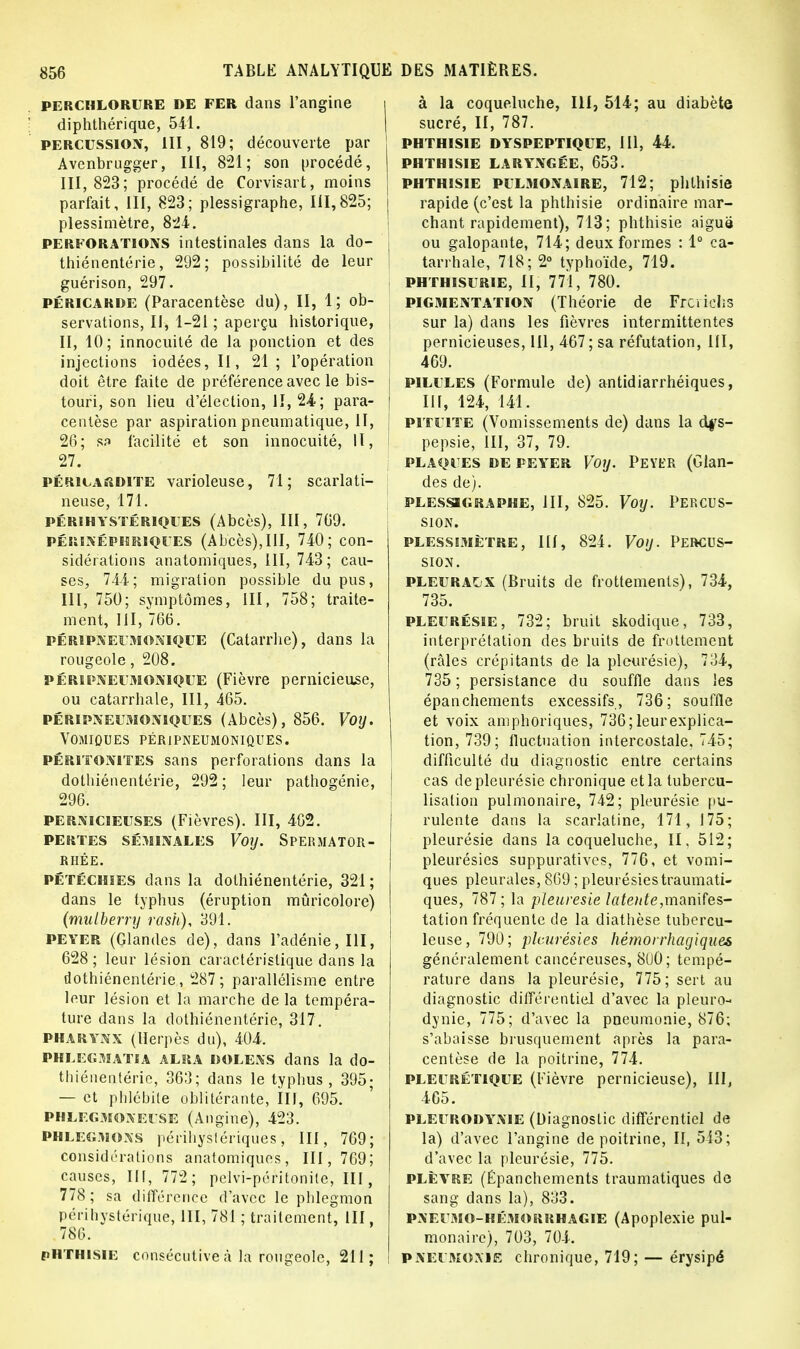 perchlorure DE FER dans l'angine diphthérique, 541. percussion, 111,819; découverte par Avenbrugger, III, 821; son procédé, 111,823; procédé de Corvisart, moins parfait, III, 823; plessigraphe, 111,825; plessimètre, 824. perforations intestinales dans la do- thiénentérie, 292; possibilité de leur guérison, 297. péricarde (Paracentèse du), II, 1; ob- servations, II, 1-21 ; aperçu historique, II, 10; innocuité de la ponction et des injections iodées, II, 21; l'opération doit être faite de préférence avec le bis- touri, son lieu d'élection, II, 24?; para- centèse par aspiration pneumatique, II, 26; S3 facilité et son innocuité, 11, 27. péricardite varioleuse, 71; scarlati- neuse, 171. PÉRI HYSTÉRIQUES (Abcès), III, 769. périnéphriques (Ab'cès),III, 740; con- sidérations anatomiques, III, 743; cau- ses, 744; migration possible du pus, III, 750; symptômes, III, 758; traite- ment, III, 766. pérïpneumonique (Catarrhe), dans la rougeole, 208. pérïpneumonique (Fièvre pernicieuse, ou catarrhale, III, 465. péripneumoniques (Abcès), 856. Voy. VOMIÛUES PÉRIPNEUMONIQUES. péritonites sans perforations dans la dothiénentérie, 292 ; leur pathogénie, 296. pernicieuses (Fièvres). III, 402. pertes séminales Voy. Spermator- RHÉE. PÉTÉCHiES dans la dothiénentérie, 321 ; dans le typhus (éruption mûricolore) (mulberry rash), 391. PEYER (Glandes de), dans l'adénie, III, 628; leur lésion caractéristique dans la dothiénentérie , 287; parallélisme entre leur lésion et la marche de la tempéra- ture dans la dothiénentérie, 317. PHARYNX (Herpès du), 404. pklegmatia alra DOLENS dans la do- thiénentérie, 363; dans le typhus, 395; — et phlébite oblitérante, III, 695. phlegjioxeuse (Angine), 423. phlegmons perihyslériques, III, 769; considérations anatomiques, 111, 769; causes, Ht, 772; pelvi-péritonile, III, 778; sa différence d'avec le phlegmon périhystérique, III, 781 ; traitement, III, 786. PHTH1SIE consécutive à la rougeole, 211 ; à la coqueluche, III, 514; au diabète | sucré, II, 787. PHTHISIE DYSPEPTIQUE, III, 44. PHTHISIE LARYNGÉE, 653. phthisie pulmonaire, 712; phthisie | rapide (c'est la phthisie ordinaire mar- chant rapidement), 713; phthisie aiguë ou galopante, 714; deux formes : 1° ca- tarrhale, 718; 2° typhoïde, 719. . PHTHISURIE, II, 771, 780. pigmentation (Théorie de Frcrielîs sur la) dans les fièvres intermittentes pernicieuses, 111, 467; sa réfutation, III, 469. ] PILULES (Formule de) antidiarrhéiques, I III, 124, 141. S pituite (Vomissements de) dans la dys- pepsie, III, 37, 79. plaques de peyer Voy. Peyer (Glan- des de). plessigraphe, III, 825. Voy. Percus- sion. PLESSIMÈTRE, III, 824. VoiJ. PERCUS- SION. pleuracx (Bruits de frottements), 734, 735. pleurésie, 732; bruit skodique, 733, interprétation des bruits de frottement (râles crépitants de la pleurésie), 734, 735 ; persistance du souffle dans les épanchements excessifs, 736; souffle et voix amphoriques, 736; leur explica- tion, 739; fluctuation intercostale. 745; difficulté du diagnostic entre certains cas de pleurésie chronique et la tubercu- lisalion pulmonaire, 742; pleurésie pu- rulente dans la scarlatine, 171, 175; pleurésie dans la coqueluche, II, 512; pleurésies suppuratives, 776, et vomi- ques pleurales, 869 ; pleurésies traumati- ques, 787; la pleurésie latente,manifes- tation fréquente de la diathèse tubercu- leuse, 790; pleurésies hémorrhagiques généralement cancéreuses, 800; tempé- rature dans la pleurésie, 775; sert au diagnostic différentiel d'avec la pleuro- dynie, 775; d'avec la pneumonie, 876; s'abaisse brusquement après la para- centèse de la poitrine, 774. PLEI'Rétique (Fièvre pernicieuse), III, 465. PLEURODYNIE (Diagnostic différentiel de la) d'avec l'angine de poitrine, II, 543; d'avec la pleurésie, 775. plèvre (Epanchements traumatiques de sang dans la), 833. PNEUMO-hémorrhagie (Apoplexie pul- monaire), 703, 704. pnefmoxie chronique, 719; — érysipé