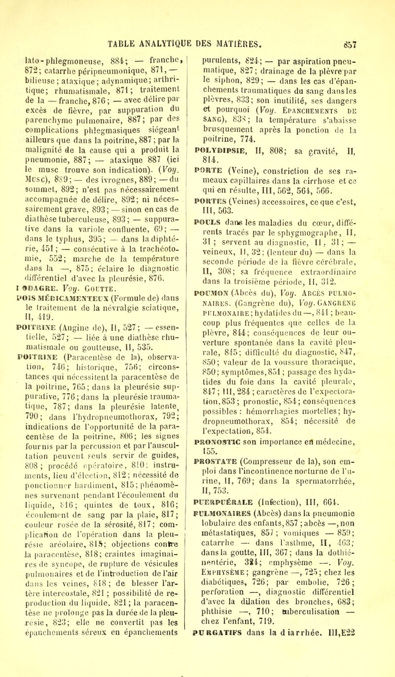 lato-phlegmoneuse, 884; — franche, | 872; catarrhe péripncumonique, 871,— bilieuse; ataxique; adynamique; arthri- tique; rhumatismale, 871; traitement de la — franche, 876 ; — avec délire par excès de fièvre, par suppuration du parenchyme pulmonaire, 887; par des complications phlegmasiques siégeant ailleurs que dans la poitrine, 887 ; par la j malignité de la cause qui a produit la pneumonie, 887; — ataxique 887 (ici ! le musc trouve son indication). {Voy. Musc), 889; — des ivrognes, 889; — du sommet, 892; n'est pas nécessairement accompagnée de délire, 892; ni néces- sairement grave, 893 ; — sinon en cas de j diathèse tuberculeuse, 893; — suppura- tive dans la variole confluente, 69; — dans le typhus, 395; — dans la diphté- rie, 451; — consécutive à la trachéoto- mie, 552; marche de la température dans la —, 875; éclaire le diagnostic différentiel d'avec la pleurésie, 876. I odagre. Voy. Goutte. POtS MÉDICAMENTEUX (Formule de) dans le traitement de la névralgie sciatique, II, 419. poitrine (Angine de), II, 527; — essen- tielle, 527; — liée à une diathèse rhu- matismale ou goutteuse, II, 535. POITRINE (Paracentèse de la), observa- tion, 740; historique, 756; circons- tances qui nécessitent la paracentèse de la poitrine, 765; dans la pleurésie sup- purative, 776; dans la pleurésie trauma- tique, 787; dans la pleurésie latente, 790; dans l'hydropneumothorax, 792; indications de l'opportunité de la para- centèse de la poitrine, 806; les signes fournis par la percussion et par l'auscul- tation peuvent seuls servir de guides, 808; procédé opératoire, 810; instru- ments, lieu d'élection, 812 ; nécessité de ponctionner hardiment, 815; phénomè- nes survenant pendant l'écoulement du liquide, 816; quintes de toux, 816; écoulement de sang par la plaie, 817; couleur rosée de la sérosité, 817 ; com- plication de l'opération dans la pleu- résie aréolaire, 815; objections contre la paracentèse, 818; craintes imaginai- res de syncope, de rupture de vésicules pulmonaires et de l'introduction de l'air dans les veines, 818; de blesser l'ar- tère intercostale, 821 ; possibilité de re- production du liquide. 821; la paracen- tèse ne prolonge pas la durée de la pleu- résie, 823; elle ne convertit pas les épanchements séreux en épanchements purulents, 824; — par aspiration pneu- matique, 827; drainage de la plèvre par le siphon, 829; — dans les cas d'épan- chements traumatiques du sang dans les plèvres, 833; son inutilité, ses dangers et pourquoi (Voy. Épanchements de sang), 83N! ; la température s'abaisse brusquement après la ponction de la poitrine, 774. polydipsie, II, 808; sa gravité, II, 814. porte (Veine), constriction de ses ra- meaux capillaires dans la cirrhose et ce qui en résulte, III, 562, 564, 566. PORTES (Veines) accessoires, ce que c'est, 111,563. POULS dans les maladies du cœur, diffé- rents tracés par le sphygmographe, II, 31; servent au diagnostic, II. 31; — veineux, II, 32; (lenteur du) — dans la seconde période de la fièvre cérébrale, II, 308; sa fréquence extraordinaire dans la troisième période, II, 312. poumon (Abcès du), Voy. Abcès pulmo- naires. (Gangrène du), Voy. Gangrène pulmonaire ; hydatides du —, 841 ; beau- coup plus fréquentes que celles de la plèvre, 844; conséquences de leur ou- verture spontanée dans la cavité pleu- rale, 845; difficulté du diagnostic, 847, 850; valeur de la voussure thoracique, 850; symptômes, 851 ; passage des hyda- tides du foie dans la cavité pleurale, 847 ; MI, 284 ; caractères de l'expectora- tion, 853; pronostic, 854; conséquences possibles : hémorrhagies mortelles; hy- dropneumothorax, 854; nécessité de l'expectation, 854. PRONOSTIC son importance ert médecine, 155. PROSTATE (Compresseur de la), son em- ploi dans l'incontinence nocturne de l'u- rine, II, 769; dans la spermatorrhée, II, 753. PUERPUÉRALE (Infection), III, 661. PULMONAIRES (Abcès) dans la pneumonie lobulaire des enfants, 857 ; abcès —, non métastatiques, 857; vomiques — 859; catarrhe — dans l'asthme, il, 463; dans la goutte, III, 367; dans la dothié- nentérie, 38i; emphysème —. Voy. Emphysème; gangrène —, 725; chez les diabétiques, 726; par embolie, 726 ; perforation —, diagnostic différentiel d'avec la dilation des bronches, 683; phthisie —, 710; tiiberculisation — chez l'enfant, 719. purgatifs dans la diarrhée. III,E22