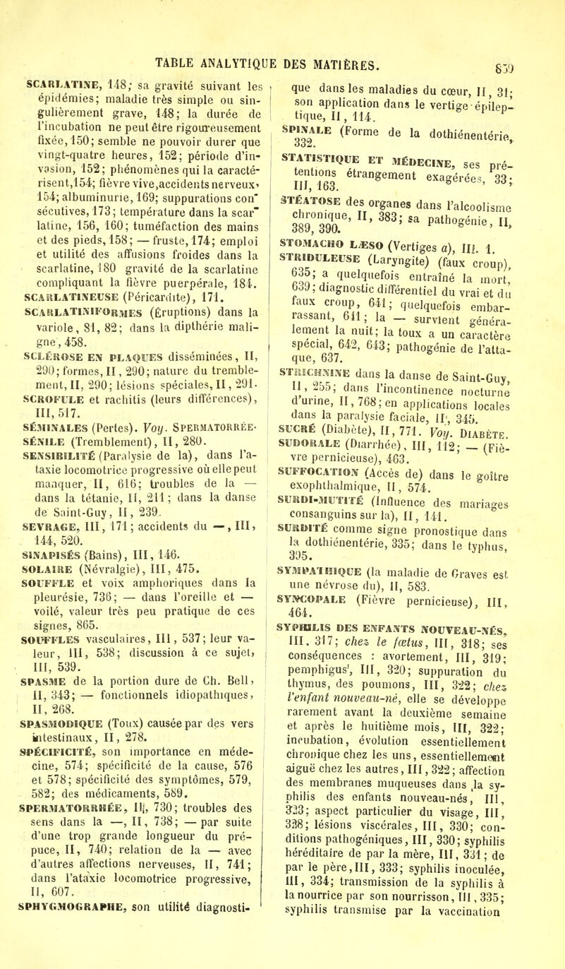 scarlatine, 148; sa gravité suivant les épidémies; maladie très simple ou sin- gulièrement grave, 148; la durée de l'incubation ne peut être rigoureusement fixée, 150; semble ne pouvoir durer que vingt-quatre heures, 152; période d'in- vasion, 152; phénomènes qui la caracté- risent,154; fièvre vive,accidents nerveux* 154; albuminurie, 169; suppurations con sécutives, 173; température dans la scar latine, 156, 160; tuméfaction des mains et des pieds, 158; — fruste, 174; emploi et utilité des affusions froides dans la scarlatine, 180 gravité de la scarlatine compliquant la fièvre puerpérale, 184. scarlatineuse (Péricardite), 171. scarlaTINIFOrmes (Éruptions) dans la variole, 81, 82; dans la dipthérie mali- gne', 458. sclérose EN plaques disséminées, II, 290; formes, II, 290; nature du tremble- ment, II, 290; lésions spéciales, II, 291- scrofule et rachitis (leurs différences), III, 517. séminales (Pertes). Voij. Spermatorrée- sénile (Tremblement), II, 280. sensibilité (Paralysie de la), dans l'a- taxie locomotrice progressive où elle peut manquer, II, 616; troubles de la — dans la tétanie, II, 211; dans la danse de Saint-Guy, II, 239. sevrage, III, 171; accidents du — , III, 144, 520. sinapisés (Bains), III, 146. SOLAIRE (Névralgie), III, 475. souffle et voix amphoriques dans la pleurésie, 736; — dans l'oreille et — voilé, valeur très peu pratique de ces signes, 865. souffles vasculaires, III, 537; leur va- leur, III, 538; discussion à ce sujet, III, 539. spasme de la portion dure de Ch. Bell> II, 343; — fonctionnels idiopathiques, ! 11,268. spasmomque (Toux) causée par des vers intestinaux, II, 278. spécificité, son importance en méde- cine, 574; spécificité de la cause, 576 et 578; spécificité des symptômes, 579, 582; des médicaments, 589. spermatorrhée, Ilj, 730; troubles des sens dans la —, II, 738; —par suite d'une trop grande longueur du pré- puce, II, 740; relation de la — avec d'autres affections nerveuses, II, 741; dans i'ataxie locomotrice progressive, II, 607. sphygmographe, son utilité diagnosti- que dans les maladies du cœur, II, 31; son application dans le vertige - épileo- tique, II, 114. 1 §P332 LE (F°rme de Ia dothiénentérie, statistique et médecine, ses pré- III 163 étrangement exagérées, 33; STÉATOSE des organes dans l'alcoolisme *' Mia* Path0^nie,II, STOMACHO ljsso (Vertiges a), II? 1 STRiduleuse (Laryngite) (faux croup), 635; a quelquefois entraîné la mort, 6o9; diagnostic différentiel du vrai et du faux croup, 641; quelquefois embar- rassant, 641; la _ survlent généra- lement la nuit; la toux a un caractère spécial 642, 643; pathogénie de l'atta- que, 637. strichlxine dans la danse de Saint-Guy, II, 255; dans l'incontinence nocturne d urine, II, 768; en applications locales dans la paralysie faciale, II, 345 sucré (Diabète), 11,771. Voy. Diarète sudorale (Diarrhée), III, 112; _ (Fiè- vre pernicieuse), 463. suffocation (Accès de) dans le goitre exophthalmique, II, 574. surdi-mutité (Influence des mariages consanguins sur la), II, 141. surdité comme signe pronostique dans la dothiénentérie, 335; dans le typhus, 395. sympathique (la maladie de Graves est une névrose du), II, 583. SYNCOPALE (Fièvre pernicieuse), III, 464. SYPHILIS DES ENFANTS NOUVEAU-NÉS III, 317; chez le fœtus, III, 318; ses conséquences : avortement, III, 319; pemphigus', III, 320; suppuration du thymus, des poumons, III, 322; chez, l'enfant nouveau-né, elle se développe rarement avant la deuxième semaine et après le huitième mois, III, 322; incubation, évolution essentiellement chronique chez les uns, essentiellement aiguë chez les autres, III, 322 ; affection des membranes muqueuses dans la sy- philis des enfants nouveau-nés, III, 323; aspect particulier du visage, III, 328; lésions viscérales, III, 330; con- ditions pathogéniques, III, 330; syphilis héréditaire de par la mère, III, 331 ; de par le père,III, 333; syphilis inoculée, III, 334; transmission de la syphilis à la nourrice par son nourrisson, 111,335; syphilis transmise par la vaccination