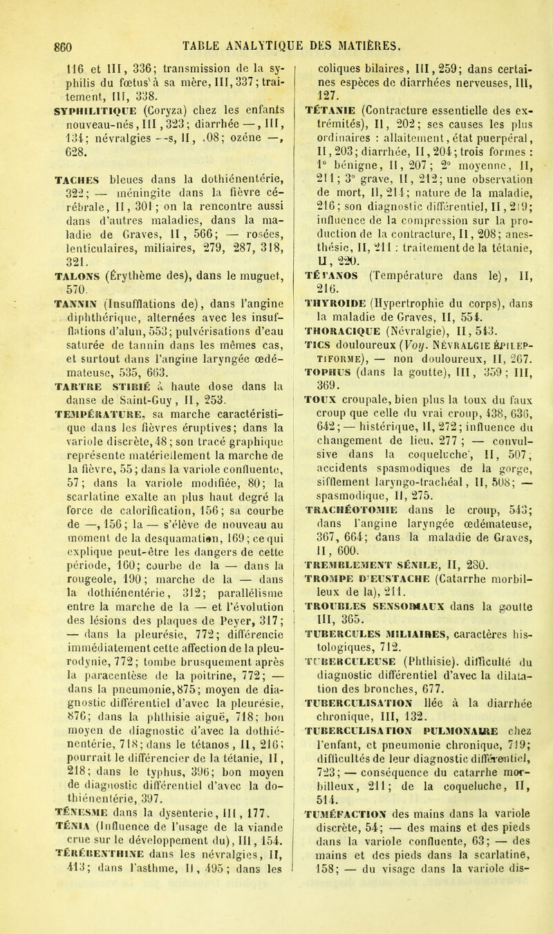 116 et III, 336; transmission de la sy- philis du fœtusNà sa mère, III, 337; trai- tement, 111, 338. syphilitique (Coryza) chez les enfants nouveau-nés, III, 323 ; diarrhée — , III, 134; névralgies —s, H, ,08; ozéne —, 628. taches bleues dans la dothiénentérie, 322; — méningite dans la fièvre cé- rébrale, II, 301 ; on la rencontre aussi dans d'autres maladies, dans la ma- ladie de Graves, II, 566; — rosées, lenticulaires, miliaires, 279, 287, 318, 321. talons (Érythème des), dans le muguet, 570. tannin (Insufflations de), dans l'angine diphthérique, alternées avec les insuf- flations d'alun, 553; pulvérisations d'eau saturée de tannin dans les mêmes cas, et surtout dans l'angine laryngée œdé- mateuse, 535, 663. tartre stibié à haute dose dans la danse de Saint-Guy, II, 253. température, sa marche caractéristi- que dans les fièvres éruptives; dans la variole discrète, 48; son tracé graphique représente matériellement la marche de la fièvre, 55 ; dans la variole confluente, 57; dans la variole modifiée, 80; la scarlatine exalte an plus haut degré la force de calorification, 156; sa courbe de —, 156; la — s'élève de nouveau au moment de la desquamation, 169; ce qui explique peut-être les dangers de cette période, 160; courbe de la — dans la rougeole, 190 ; marche de la — dans la dothiénentérie, 312; parallélisme entre la marche de la — et l'évolution des lésions des plaques de Peyer, 317; — dans la pleurésie, 772; différencie immédiatement cette affection de la pleu- rodynie, 772; tombe brusquement après la paracentèse de la poitrine, 772; — dans la pneumonie, 875; moyen de dia- gnostic différentiel d'avec la pleurésie, 876; dans la phthisie aiguë, 718; bon moyen de diagnostic d'avec la dothié- nentérie, 718; dans le tétanos, II, 216; pourrait le différencier de la tétanie, II, 218; dans le typhus, 396; bon moyen de diagnostic différentiel d'avec la do- thiénentérie, 397. Ténesme dans la dysenterie, III , 177. ténia (Influence de l'usage de la viande crue sur le développement du), III, 154. térébenthine dans les névralgies, II, 413; dans l'asthme, II, 495; dans les coliques bilaires, 111, 259; dans certai- nes espèces de diarrhées nerveuses, llï, 127. Tétanie (Contracture essentielle des ex- trémités), II, 202; ses causes les plus ordinaires : allaitement, état puerpéral, II, 203 ; diarrhée, II, 204 ; trois formes : l6 bénigne, 11, 207; 2° moyenne, II, 211; 3° grave, II, 212; une observation de mort, 11,214; nature de la maladie, 216 ; son diagnostic différentiel, II ,219; influence de la compression sur la pro- duction de la contracture, II, 208; anes- thésic, II, 211 ; traitement de la tétanie, Lï, 220. té l'A nos (Température dans le), II, 216. thyroïde (Hypertrophie du corps), dans la maladie de Graves, II, 554. thoracique (Névralgie), 11,543. tics douloureux (Voy. Névralgie bpilep- tiforme), — non douloureux, II, 267. tophus (dans la goutte), III, 359; III, ; 369. ; toux croupale, bien plus la toux du faux croup que celle du vrai croup, 438, 636, 642 ; — histérique, II, 272 ; influence du changement de lieu, 277 ; — convul- sive dans la coqueluche', II, 507; accidents spasmodiques de la gorge, sifflement laryngo-trachéal, II, 508; — spasmodique, II, 275. trachéotomie dans le croup, 543; dans l'angine laryngée œdémateuse, 367, 664; dans la maladie de Graves, ! 11,600. TREMBLEMENT SÉNILE, II, 280. trompe D'EUSTache (Catarrhe morbil- leux de la), 211. | troubles sensomaux dans la soutte | III, 365. tubercules miliaires, caractères bis- tologiques, 712. | TUBERCULEUSE (Phthisie). difficulté du diagnostic différentiel d'avec la dilata- tion des bronches, 677. tuberculisation liée à la diarrhée chronique, III, 132. ! TUBERCULISATION PULMONAIRE chez l'enfant, et pneumonie chronique, 739; difficultés de leur diagnostic différentiel, j 723; — conséquence du catarrhe mor- j bilieux, 211; de la coqueluche, II, 514. tuméfaction des mains dans la variole discrète, 54; — des mains et des pieds dans la variole confluente, 63; — des mains et des pieds dans la scarlatine, 158; — du visage dans la variole dis-
