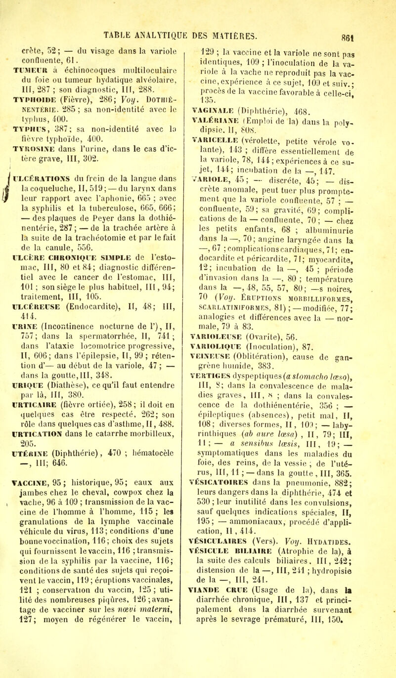 crête, 52 ; — du visage dans la variole confluente, 61. TUMEUR à échinocoques multiloculaire du foie ou tumeur hydatique alvéolaire, III, 287 ; son diagnostic, III, 288. typhoïde (Fièvre), 286; Voy. Dothiê- nentérie. 285; sa non-identité avec le typhus, 400. typhus, 387; sa non-identité avec la fièvre typhoïde, 400. tyrosine dans l'urine, dans le cas d'ic- tère grave, III, 302. ulcérations du frein de la langue dans la coqueluche, 11,519; — du larynx dans leur rapport avec l'aphonie, 665 ; avec la syphilis et la tuberculose, 665. 666; — des plaques de Peyer dans la dothié- nentérie, 287 ; — de la trachée artère à la suite de la trachéotomie et par le fait de la canule, 556. ULCÈRE CHRONIOUE SIMPLE de l'esto- mac, III, 80 et 84; diagnostic différen- tiel avec le cancer de l'estomac, III, 101 ; son siège le plus habituel, III, 94; traitement, III, 105. ulcéreuse (Endocardite), II, 48; III, 414. urine (Incontinence nocturne de 1'), II, 757; dans la spermatorrhée, II, 741; dans l'ataxie locomotrice progressive, II, 606; dans l'épilepsie, 11,99; réten- tion d'— au début de la variole, 47 ; — dans la goutte,III, 348. URlOUE (Diathèse), ce qu'il faut entendre par là, III, 380. URTICAIRE (fièvre ortiée), 258; il doit en quelques cas être respecté, 262; son rôle dans quelques cas d'asthme, II, 488. URTICATION dans le catarrhe morbilleux, 205. utérine (Diphthérie), 470 ; hématocèle — , III; 646. Vaccine, 95 ; historique, 95; eaux aux jambes chez le cheval, cowpox chez la vache, 96 à 109 ; transmission de la vac- cine de l'homme à l'homme, 115 ; les granulations de la lymphe vaccinale véhicule du virus, 113; conditions d'une bonnevoccination, 116; choix des sujets qui fournissent le vaccin, 116 transmis- sion delà syphilis par la vaccine, 116; conditions de santé des sujets qui reçoi- vent le vaccin, 119 ; éruptions vaccinales, 121 ; conservation du vaccin, 125; uti- lité des nombreuses piqûres, 126 avan- tage de vacciner sur les nœvi materni, 127; moyen de régénérer le vaccin, 129 ; la vaccine et la variole ne sont pas identiques, 109 ; l'inoculation de la va- riole à la vache ne reproduit pas la vac- cine, expérience à ce sujet, 109 et suiv.; procès de la vaccine favorable à celle-ci' 135. vaginale (Diphthérie), 468. valériane (Emploi de la) dans la poly- dipsie. II, 808. varicelle (vérolette, petite vérole vo- lante), 143 ; diffère essentiellement de la variole, 78, 144 ; expériences à ce su- jet, 144; incubation de la —, 147. variole, 45; — discrète, 45; — dis- crète anomale, peut tuer plus prompte- ment que la variole confluente, 57 ; — confluente, 59; sa gravité, 69; compli- cations de la — confluente, 70; — chez les petits enfants, 68 ; albumi nurie dans la—, 70; angine laryngée dans la —,67 ;complicationscardiaques, 71; en- docardite et péricardite, 71; myocardite, 12; incubation de la—, 45; période d'invasion dans la —, 80 ; température dans la —, 48, 55, 57, 80; —s noires. 70 (Voy. Éruptions morbilliformes, scarlatiniformes, 81) ; — modifiée, 77; analogies et différences avec la — nor- male, 79 à 83. varioleuse (Ovarite), 56. VARIOLIQUE (Inoculation), 87. veineuse (Oblitération), cause de gan- grène humide, 383. vertiges dyspeptiques (a stomacho lœso), III, S; dans la convalescence de mala- dies graves, III, H ; dans la convales- cence de la dothiénentérie, 356 ; — épileptiques (absences), petit mal, II, 108; diverses formes, II, 109; —laby- rinthiques (ab aure lœsa) , II, 79; III, 11; — a sensibus lœsis, III, 19; — symptomatiques dans les maladies du foie, des reins, de la vessie ; de l'uté- rus, III, 11 ; — dans la goutte , III, 365. vésicatoires dans la pneumonie, 882; leurs dangers dans la diphthérie, 474 et 530; leur inutilité dans les convulsions, sauf quelques indications spéciales, II, 195; — ammoniacaux, procédé d'appli- cation, Il, 414. vésiculaires (Vers). Voy. Hydatjdes. vésicule biliaire (Atrophie de la), à la suite des calculs biliaires. III, 242; distension de la —, III, 241 ; hydropisie de la —, III, 241. viande crue (Usage de la), dans la diarrhée chronique, III, 137 et princi- palement d^ns la diarrhée survenant après le sevrage prématuré, III, 150.