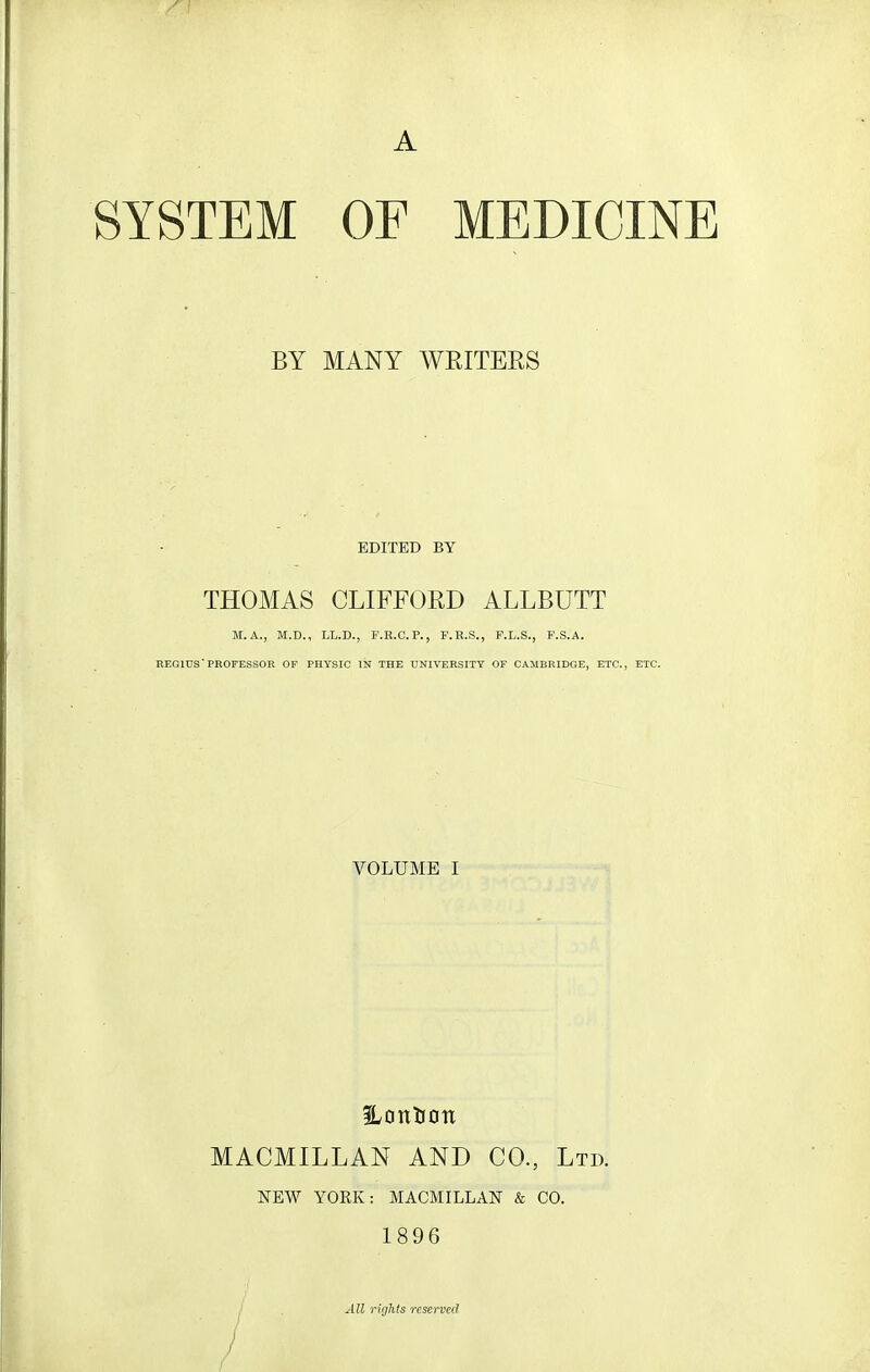 A SYSTEM OF MEDICINE BY MANY WEITEES EDITED BY THOMAS CLIFFORD ALLBUTT M.A., M.D., LL.D., F.R.C.P., F.ll.S., P.L.S., F.S.A. REGIUS'PROFESSOR OF PHYSIC IN THE UNIVERSITY OF CAMBRIDGE, ETC., ETC. VOLUME I MACMILLAN AND CO., Ltd. NEW YORK: MACMILLAN & CO. 1896 All rights reserved