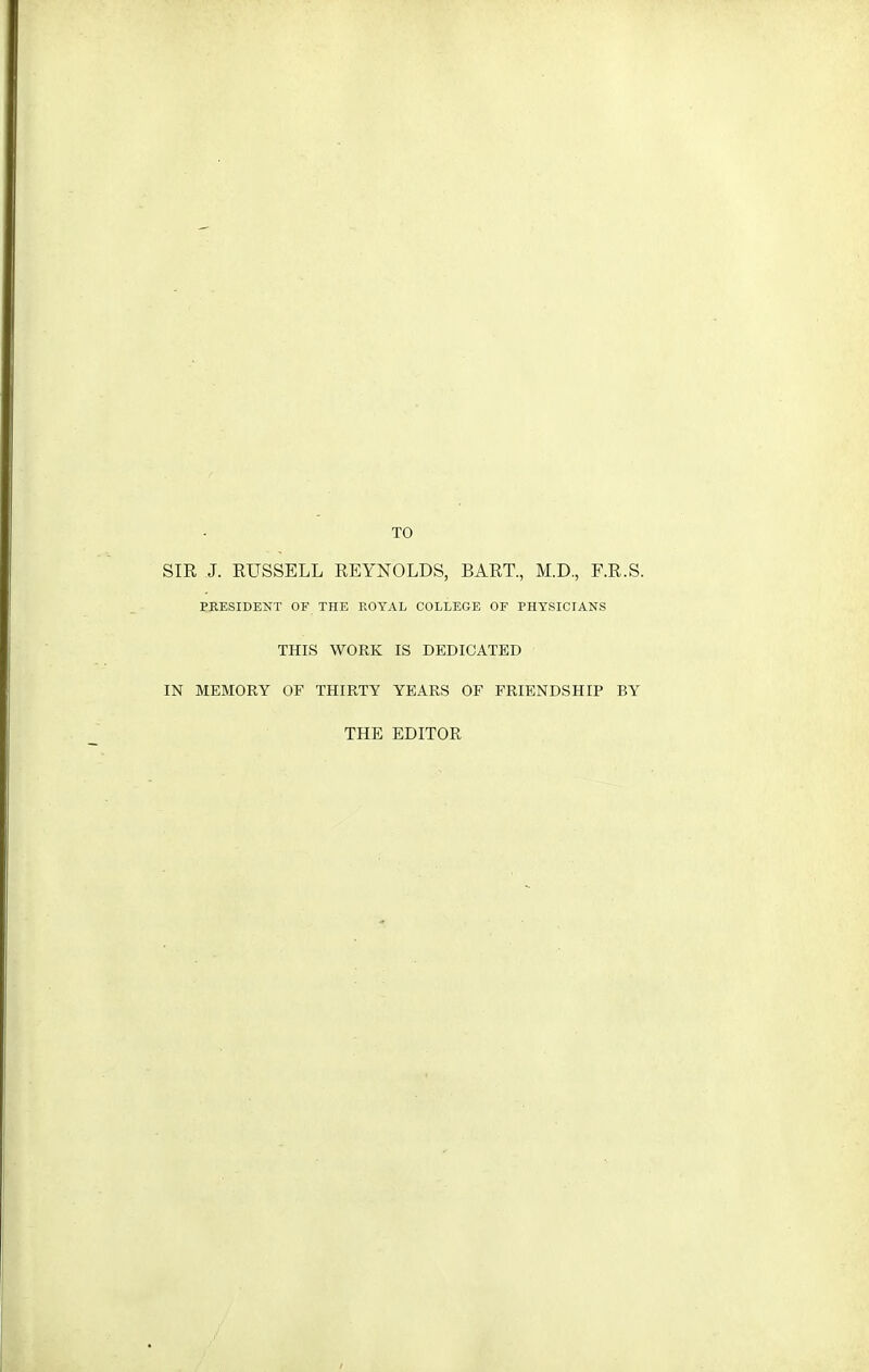 TO SIR J. RUSSELL REYNOLDS, BART., M.D., F.R.S. PKESIDENT OF THE EOYAL COLLEGE OF PHYSICIANS THIS WORK IS DEDICATED IN MEMORY OF THIRTY YEARS OF FRIENDSHIP BY THE EDITOR