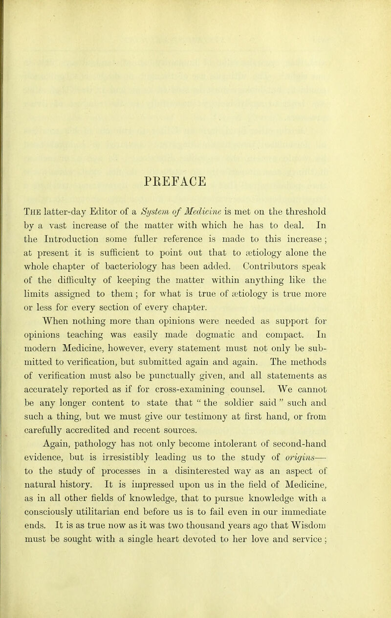 PEEFACE Tpie latter-day Editor of a System of Medicine is met on the threshold by a vast increase of the matter with which he has to deal. In the Introduction some fuller reference is made to this increase; at present it is sufficient to point out that to tetiology alone the whole chapter of bacteriology has been added. Contributors speak of the difficulty of keeping the matter within anything like the limits assigned to them; for what is true of tetiology is true more or less for every section of every chapter. When nothing more than opinions were needed as support for opinions teaching was easily made dogmatic and compact. In modern Medicine, however, every statement must not only be sub- mitted to verification, but submitted again and again. The methods of verification must also be punctually given, and all statements as accurately reported as if for cross-examining counsel. We cannot be any longer content to state that  the soldier said  such and such a thing, but we must give our testimony at first hand, or from carefully accredited and recent sources. Again, pathology has not only become intolerant of second-hand evidence, but is irresistibly leading us to the study of origins— to the study of processes in a disinterested way as an aspect of natural history. It is impressed upon us in the field of Medicine, as in all other fields of knowledge, that to pursue knowledge with a consciously utilitarian end before us is to fail even in our immediate ends. It is as true now as it was two thousand years ago that Wisdom must be sought with a single heart devoted to her love and service: