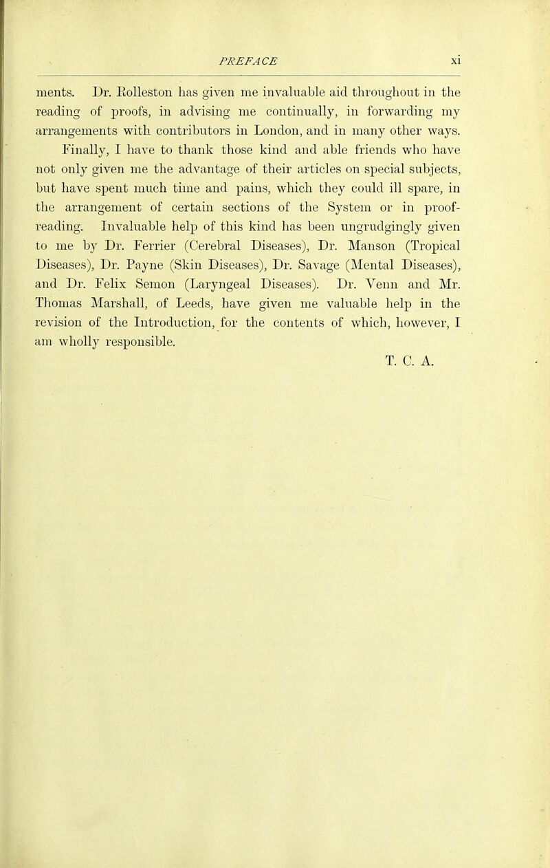 ments. Dr. Eollestoii has given me invaluable aid throughout in the reading of proofs, in advising me continually, in forwarding my arrangements with contributors in London, and in many other ways. Finally, I have to thank those kind and able friends who have not only given me the advantage of their articles on special subjects, but have spent much time and pains, which they could ill spare, in the arrangement of certain sections of the System or in proof- reading. Invaluable help of this kind has been ungrudgingly given to me by Dr. Terrier (Cerebral Diseases), Dr. Manson (Tropical Diseases), Dr. Payne (Skin Diseases), Dr. Savage (Mental Diseases), and Dr. Felix Semon (Laryngeal Diseases). Dr. Venn and Mr. Thomas Marshall, of Leeds, have given me valuable help in the revision of the Introduction, for the contents of which, however, I am wholly responsible. T. C. A.