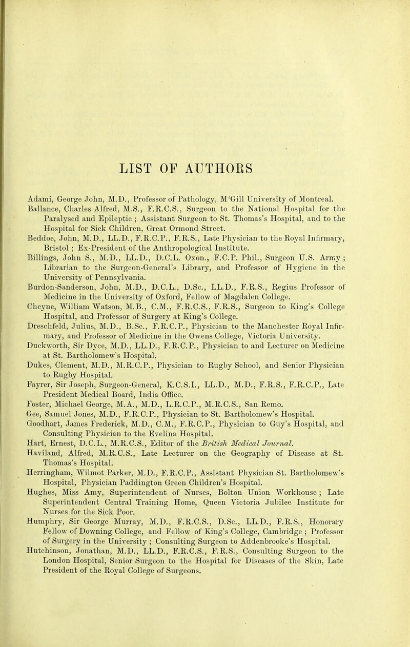 LIST OF AUTHORS Adami, George John, M.D., Professor of Pathology, M'Gill University of Montreal. Ballance, Charles Alfred, M.S., F.R.C.S., Surgeon to the National Hospital for the Paralysed and Epileptic ; Assistant Surgeon to St. Thomas's Hospital, and to the Hospital for Sick Children, Great Orinond Street. Beddoe, John, M.D., LL.D., F.R.C.P., F.R.S., Late Physician to the Royal Infirmary, Bristol ; Ex-President of the Anthropological Institute. Billings, John S., M.D., LL.D., D.C.L. Oxon., F.C.P. Phil., Surgeon U.S. Army; Librarian to the Surgeon-General's Library, and Professor of Hygiene in the University of Pennsylvania. Burdon-Sanderson, John, M.D., D.C.L., D.Sc, LL.D., F.R.S., Regius Professor of Medicine in the University of Oxford, Fellow of Magdalen College. Cheyne, William Watson, M.B., CM., F.R.C.S., F.R.S., Surgeon to King's College Hospital, and Professor of Surgery at King's College. Dreschfeld, Julius, M.D., B.Sc, F.R.C.P., Physician to the Manchester Royal Infir- mary, and Professor of Medicine in the Owens College, Victoria University. Duckworth, Sir Dyce, M.D., LL.D., F.R.C.P., Physician to and Lecturer on Medicine at St. Bartholomew's Hospital. Dukes, Clement, M.D., M.R.C.P., Physician to Rugby School, and Senior Physician to Rugby Hospital. Fayrer, Sir Josei^h, Surgeon-General, K.C.S.I., LL.D., M.D., F.R.S., F.R.C.P., Late President Medical Board, India Office. Foster, Michael George, M.A., M.D., L.R.C.P., M.R.C.S., San Remo. Gee, Samuel Jones, M.D., F.R.C.P., Physician to St. Bartholomew's Hospital. Goodhart, James Frederick, M.D., CM., F.R.C.P., Physician to Guy's Hospital, and Consulting Physician to the Evelina Hospital. Hart, Ernest, D.C.L., M.R.C.S., Editor of the British Medical Journal. Haviland, Alfred, M.R.C.S., Late Lecturer on the Geography of Disease at St. Thomas's Hospital. Herringham, Wilmot Parker, M.D., F.R.C.P., Assistant Physician St. Bartholomew's Hospital, Physician Paddington Green Children's Hospital. Hughes, Miss Amy, Superintendent of Nurses, Bolton Union Workhouse ; Late Superintendent Central Training Home, Queen Victoria Jubilee Institute for Nurses for the Sick Poor. Humphry, Sir George Murray, M.D., F.R.C.S., D.Sc, LL.D., F.R.S., Honorary Fellow of Downing College, and Fellow of King's College, Cambridge ; Professor of Surgery in the University ; Consulting Surgeon to Addenbrooke's Hospital. Hutchinson, Jonathan, M.D., LL.D., F.R.C.S., F.R.S., Consulting Surgeon to the London Hospital, Senior Surgeon to the Hospital for Diseases of the Skin, Late President of the Royal College of Surgeons.