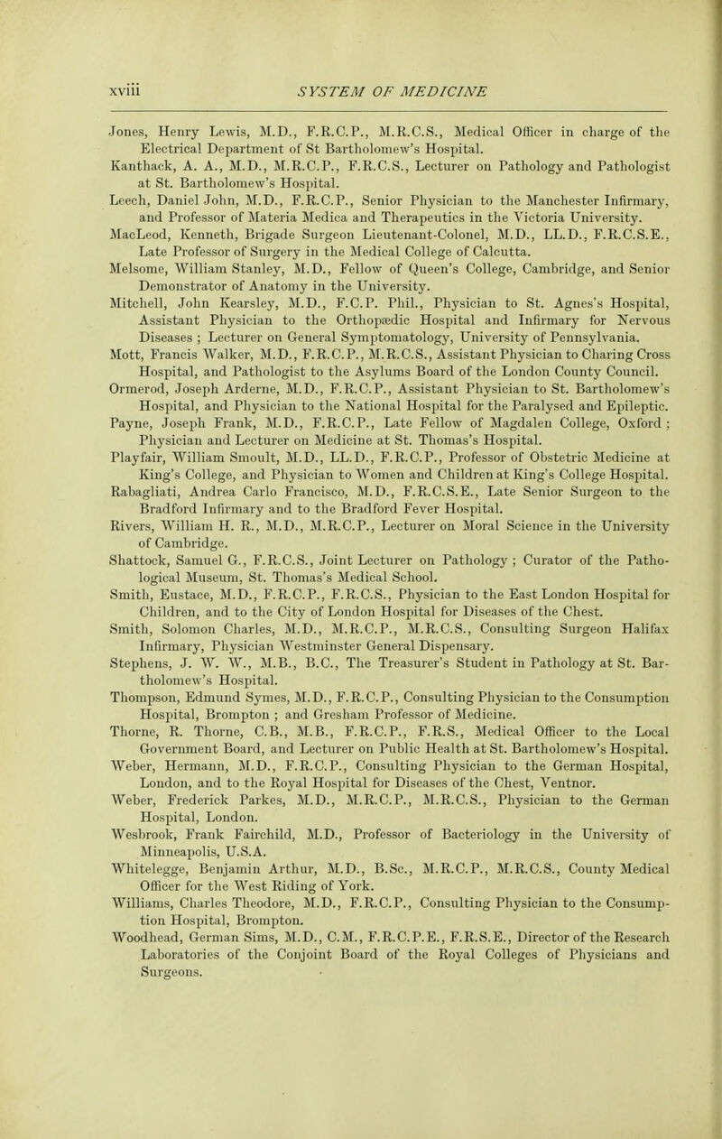 Jones, Henry Lewis, M.D., F.R.C.P., M.R.C.S., Medical Officer in charge of the Electrical Department of St Bartholomew's Hospital. Kanthack, A. A., M.D., M.R.C.P., F.R.C.S., Lecturer on Pathology and Pathologist at St. Bartholomew's Hospital. Leech, Daniel John, M.D., F.R.C.P., Senior Physician to the Manchester Infirmary, and Professor of Materia Medica and Therapeutics in the Victoria University. MacLeod, Kenneth, Brigade Surgeon Lieutenant-Colonel, M.D., LL.D., F.R.C.S.E., Late Professor of Surgery in the Medical College of Calcutta. Melsome, William Stanley, M.D., Fellow of Queen's College, Cambridge, and Senior Demonstrator of Anatomy in the University. Mitchell, John Kearsley, M.D., F.C.P. Phil., Physician to St. Agnes's Hospital, Assistant Physician to the Orthopaedic Hospital and Infirmary for Nervous Diseases ; Lecturer on General Symptomatology, University of Pennsylvania. Mott, Francis Walker, M.D., F.R.C.P., M.R.C.S., Assistant Physician to Charing Cross Hospital, and Pathologist to the Asylums Board of the London County Council. Ormerod, Joseph Arderne, M.D., F.R.C.P., Assistant Physician to St. Bartholomew's Hospital, and Pliysician to the National Hospital for the Paralysed and Epileptic. Payne, Joseph Frank, M.D., F.R.C.P., Late Fellow of Magdalen College, Oxford ; Physician and Lecturer on Medicine at St. Thomas's Hospital. Playfair, William Smoult, M.D., LL.D., F.R.C.P., Professor of Obstetric Medicine at King's College, and Physician to Women and Children at King's College Hospital. Rabagliati, Andrea Carlo Francisco, M.D., F.R.C.S.E., Late Senior Surgeon to the Bradford Infirmary and to the Bradford Fever Hospital. Rivers, William H. R., M.D., M.R.C.P., Lecturer on Moral Science in the University of Cambridge. Shattock, Samuel G., F.R.C.S., Joint Lecturer on Pathology ; Curator of the Patho- logical Museum, St. Thomas's Medical School. Smith, Eustace, M.D., F.R.C.P., F.R.C.S., Physician to the East London Hospital for Children, and to the City of London Hospital for Diseases of the Chest. Smith, Solomon Charles, M.D., M.R.C.P., M.R.C.S., Consulting Surgeon Halifax Infirmary, Physician Westminster General Dispensary. Stephens, J. W. W., M.B., B.C., The Treasurer's Student in Pathology at St. Bar- tholomew's Hospital. Thompson, Edmund Symes, M.D., F.R.C.P., Consulting Physician to the Consumption Hospital, Brompton ; and Gresham Professor of Medicine. Thorne, R. Thorne, C.B., M.B., F.R.C.P., F.R.S., Medical Officer to the Local Government Board, and Lecturer on Public Health at St. Bartholomew's Hospital. Weber, Hermann, M.D., F.R.C.P., Consulting Physician to the German Hospital, London, and to the Royal Hospital for Diseases of the Chest, Ventnor. Weber, Frederick Parkes, M.D., M.R.C.P., M.R.C.S., Physician to the German Hospital, London. Wesbrook, Frank Fairchild, M.D., Professor of Bacteriology in the University of Minneapolis, U.S.A. Whitelegge, Benjamin Arthur, M.D., B.Sc, M.R.C.P., M.R.C.S., County Medical Officer for the West Riding of York. Williams, Charles Theodore, M.D., F.R.C.P., Consulting Physician to the Consump- tion Hospital, Brompton. Woodhead, German Sims, M.D., CM., F.R.C.P.E., F.R.S.E., Director of the Research Laboratories of the Conjoint Board of the Royal Colleges of Physicians and Surgeons.