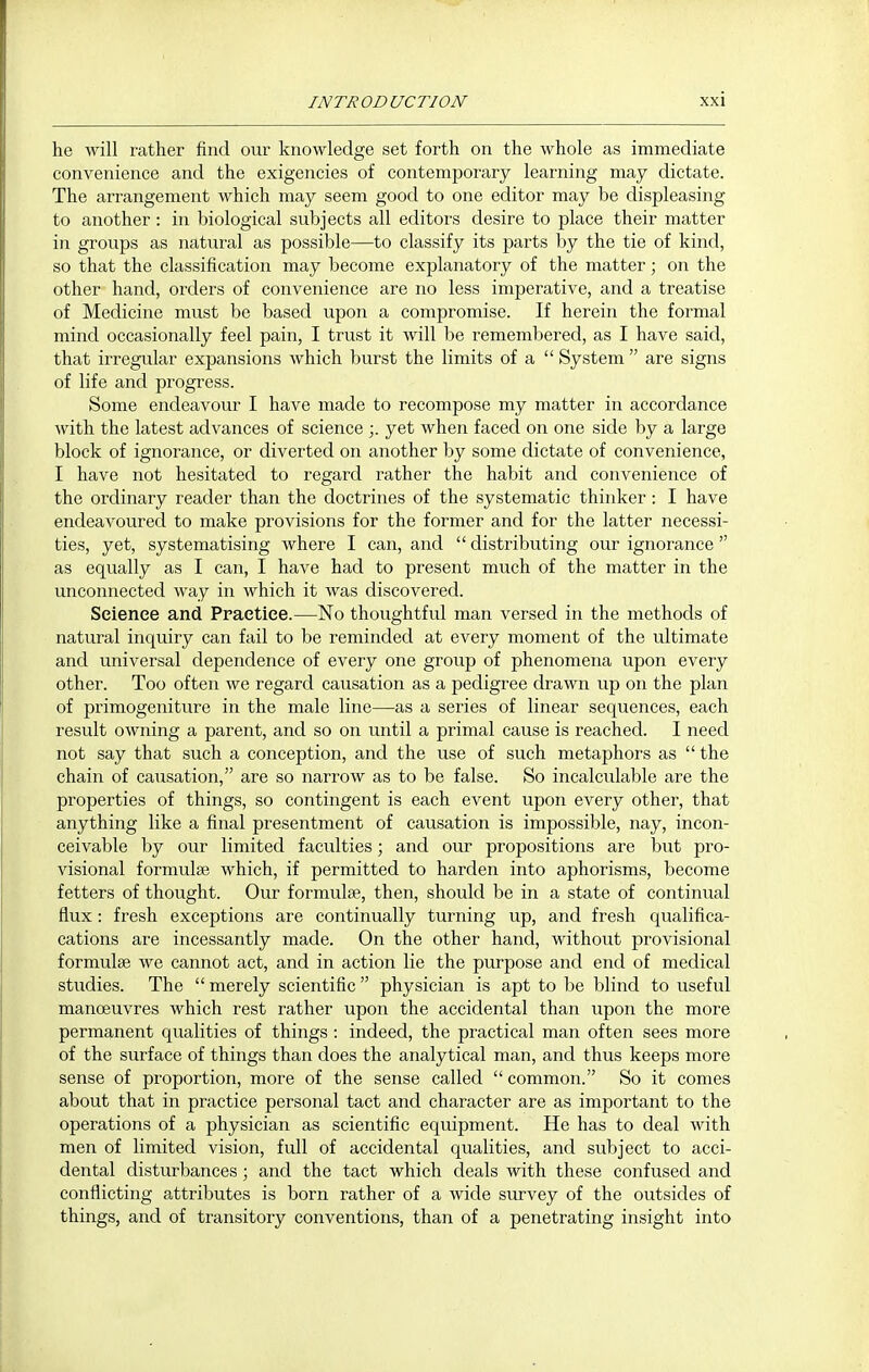 he will rather find our knowledge set forth on the whole as immediate convenience and the exigencies of contemporary learning may dictate. The arrangement which may seem good to one editor may be displeasing to another: in biological subjects all editors desire to place their matter in groups as natural as possible—to classify its parts by the tie of kind, so that the classification may become explanatory of the matter; on the other hand, orders of convenience are no less imperative, and a treatise of Medicine must be based upon a compromise. If herein the formal mind occasionally feel pain, I trust it will be remembered, as I have said, that irregular expansions which burst the limits of a  System  are signs of life and progress. Some endeavour I have made to recompose my matter in accordance with the latest advances of science ;. yet when faced on one side by a large block of ignorance, or diverted on another by some dictate of convenience, I have not hesitated to regard rather the habit and convenience of the ordinary reader than the doctrines of the systematic thinker: I have endeavoured to make provisions for the former and for the latter necessi- ties, yet, systematising where I can, and  distributing our ignorance  as equally as I can, I have had to present much of the matter in the unconnected way in which it was discovered. Science and Praetiee.—No thoughtful man versed in the methods of natural inquiry can fail to be reminded at every moment of the ultimate and universal dependence of every one group of phenomena upon every other. Too often we regard causation as a pedigree drawn up on the plan of primogeniture in the male line—as a series of linear sequences, each result owning a parent, and so on until a primal cause is reached. I need not say that such a conception, and the use of such metaphors as  the chain of causation, are so narrow as to be false. So incalculable are the properties of things, so contingent is each event upon every other, that anything like a final presentment of causation is impossible, nay, incon- ceivable by our limited faculties; and our propositions are but pro- visional formulae which, if permitted to harden into aphorisms, become fetters of thought. Our formulae, then, should be in a state of continual flux: fresh exceptions are continually turning up, and fresh qualifica- cations are incessantly made. On the other hand, without provisional formulse we cannot act, and in action lie the purpose and end of medical studies. The  merely scientific  physician is apt to be blind to useful manoeuvres which rest rather upon the accidental than upon the more permanent qualities of things : indeed, the practical man often sees more of the surface of things than does the analytical man, and thus keeps more sense of proportion, more of the sense called  common. So it comes about that in practice personal tact and character are as important to the operations of a physician as scientific equipment. He has to deal with men of limited vision, full of accidental qualities, and subject to acci- dental disturbances; and the tact which deals with these confused and conflicting attributes is born rather of a wide survey of the outsides of things, and of transitory conventions, than of a penetrating insight into