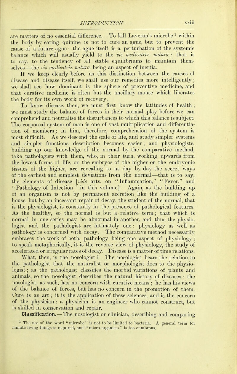 are matters of no essential difference. To kill Laveran's microbe ^ within the body by eating quinine is not to cure an ague, but to prevent the cause of a future ague : the ague itself is a perturbation of the systemic balance which will usually yield to the vis. medkatrix naturce; that is to say, to the tendency of all stable equilibriums to maintain them- selves—the vis medkatrix naturce being an aspect of inertia. If we keep clearly before us this distinction between the causes of disease and disease itself, we shall use our remedies more intelligently ; we shall see how dominant is the sphere of preventive medicine, and that curative medicine is often but the ancillary mouse which liberates the body for its own work of recovery. To know disease, then, we must first know the latitudes of health; we must study the balance of forces in their normal play before we can comprehend and neutralise the disturbances to which this balance is subject. The corporeal system of man is one of vast multiplication and differentia- tion of members; in him, therefore, comprehension of the system is most difficult. As we descend the scale of life, and study simpler systems and simpler functions, description becomes easier; and physiologists, building up our knowledge of the normal by the comparative method, take pathologists with them, who, in their turn, working upwards from the lowest forms of life, or the embryos of the higher or the embryonic tissues of the higher, are revealing to us day by day the secret ways of the earliest and simplest deviations from the normal—that is to say, the elements of disease \vide arts, on  Inflammation,  Fever, and  Pathology of Infection  in this volume]. Again, as the buildiiig up of an organism is not by permanent accretion like the building of a house, but by an incessant repair of decay, the student of the normal, that is the physiologist, is constantly in the presence of pathological features. As the healthy, so the normal is but a relative term; that which is normal in one series may be abnormal in another, and thus the physio- logist and the pathologist are intimately one : physiology as well as pathology is concerned with decay. The comparative method necessarily embraces the work of both, pathology being one aspect of physiology; to speak metaphorically, it is the reverse view of physiology, the study of accelerated or irregular rates of decay. Disease is a matter of time relations. What, then, is the nosologist 1 The nosologist bears the relation to the pathologist that the naturalist or morphologist does to the physio- logist ; as the pathologist classifies the morbid variations of plants and animals, so the nosologist describes the natural history of diseases : the nosologist, as such, has no concern with curative means ; he has his views of the balance of forces, but has no concern in the promotion of them. Cure is an art; it is the application of these sciences, and ig the concern of the physician : a physician is an engineer who cannot construct, bub is skilled in conservation and repair. Classification.—The nosologist or clinician, describing and comparing ^ The use of the word microbe is not to Le limited to bacteria. A general term for minute living things is required, and  micro-organism  is too cumbrous.