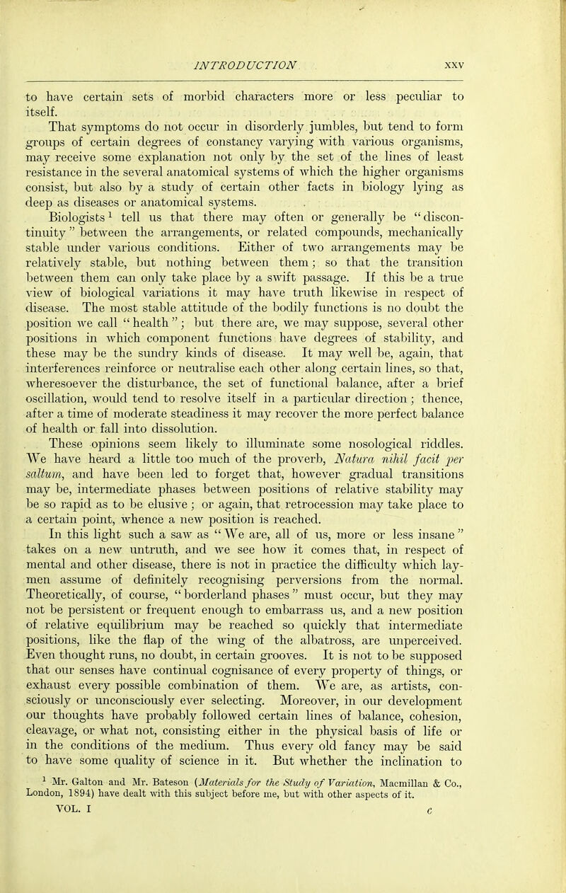 to have certain sets of morbid characters more or less peculiar to itself. That symptoms do not occur in disorderly jumbles, but tend to form groups of certain degrees of constancy varying with various organisms, may receive some explanation not only by the set of the lines of least resistance in the several anatomical systems of which the higher organisms consist, but also by a study of certain other facts in biology lying as deep as diseases or anatomical systems. Biologists ^ tell us that there may often or generally be  discon- tinuity  between the arrangements, or related compounds, mechanically stal^le under various conditions. Either of two arrangements may be relatively stable, but nothing between them; so that the transition Ijetween them can only take place by a swift passage. If this be a true view of biological variations it may have truth likewise in respect of disease. The most stable attitude of the bodily functions is no doubt the position we call  health ; but there are, we may suppose, several other positions in which component functions have degrees of stability, and these may be the sundry kinds of disease. It may well be, again, that interferences reinforce or neutralise each other along certain lines, so that, wheresoever the disturbance, the set of functional balance, after a brief oscillation, would tend to resolve itself in a particular direction; thence, after a time of moderate steadiness it may recover the more perfect balance of health or fall into dissolution. These opinions seem likely to illuminate some nosological riddles. We have heard a little too much of the proverb, Naiura nihil facit jJsr saltum, and have been led to forget that, however gradual transitions may be, intermediate phases between positions of relative stability may be so rapid as to be elusive; or again, that retrocession may take place to a certain point, whence a new position is reached. In this light such a saw as  We are, all of us, more or less insane  takes on a new untruth, and we see how it comes that, in respect of mental and other disease, there is not in practice the difficulty which lay- men assume of definitely recognising perversions from the normal. Theoretically, of course,  borderland phases  must occur, but they may not be persistent or frequent enough to embarrass us, and a new position of relative equilibrium may be reached so quickly that intermediate positions, like the flap of the wing of the albatross, are unperceived. Even thought runs, no doubt, in certain grooves. It is not to be supposed that our senses have continual cognisance of every property of things, or exhaust every possible combination of them. We are, as artists, con- sciously or unconsciously ever selecting. Moreover, in our development our thoughts have probably followed certain lines of balance, cohesion, cleavage, or what not, consisting either in the physical basis of life or in the conditions of the medium. Thus every old fancy may be said to have some quality of science in it. But whether the inclination to 1 Mr. Gallon aud Mr. Bateson (Materials for the Study of Variation, Macmillan & Co., London, 1894) liave dealt with this subject before me, but with other aspects of it.