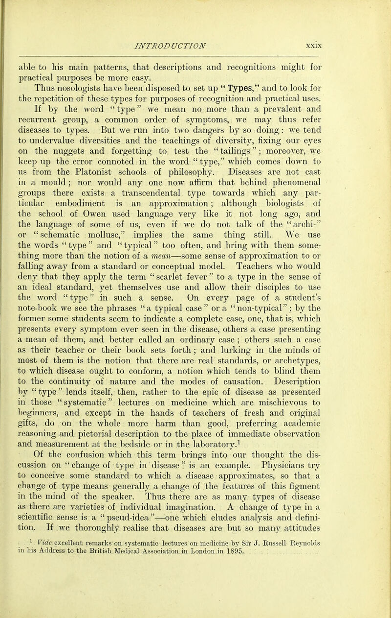 able to his main patterns, that descriptions and recognitions might for practical purposes be more easy. Thus nosologists have been disposed to set up  Types, and to look for the repetition of these types for purposes of recognition and practical uses. If by the word  type we mean no more than a prevalent and recurrent group, a common order of symptoms, we may thus refer diseases to types. But we run into two dangers by so doing: Ave tend to undervalue diversities and the teachings of diversity, fixing our eyes on the nuggets and forgetting to test the  tailings; moreover, we keep up the error connoted in the word  type, which comes down to us from the Platonist schools of philosophy. Diseases are not cast in a mould; nor would any one now affirm that behind phenomenal groups there exists a transcendental type towards which any par- ticular embodiment is an approximation ; although biologists of the school of Owen used language very like it not long ago, and the language of some of us, even if we do not talk of the archi- or schematic mollusc, implies the same thing still. We use the words  type  and  typical  too often, and bring with them some- thing more than the notion of a mean—some sense of approximation to or falling away from a standard or conceptual model. Teachers who Avould deny that they apply the term  scarlet fever  to a type in the sense of an ideal standard, yet themselves use and allow their disciples to use the word  type in such a sense. On every page of a student's note-book we see the phrases a typical case  or a non-typical ; by the former some students seem to indicate a complete case, one, that is, which presents every symptom ever seen in the disease, others a case presenting a mean of them, and better called an ordinary case; others such a case as their teacher or their book sets forth; and lurking in the minds of most of them is the notion that there are real standards, or archetypes, to which disease ought to conform, a notion which tends to blind them to the continuity of nature and the modes of causation. Description by  type lends itself, then, rather to the epic of disease as presented in those  systematic lectures on medicine which are mischievous to beginners, and except in the hands of teachers of fresh and original gifts, do on the whole more harm than good, preferring academic reasoning and pictorial description to the place of immediate observation and measurement at the bedside or in the laboratory.^ Of the confusion which this term brings into our thought the dis- cussion on change of type in disease is an example. Physicians try to conceive some standard to which a disease approximates, so that a change of type means generally a change of the featiues of this figment in the mind of the speaker. Thus there are as many types of disease as there are varieties of individual imagination. A change of type in a scientific sense is a pseud-idea—one which eludes analysis and defini- tion. If we thoroughly realise that diseases are but so many attitudes ^ Vide excellent remarks on systematic lectures on medicine by Sir J. Russell Reynolds in his Address to the British Medical Association in London.in 1895,