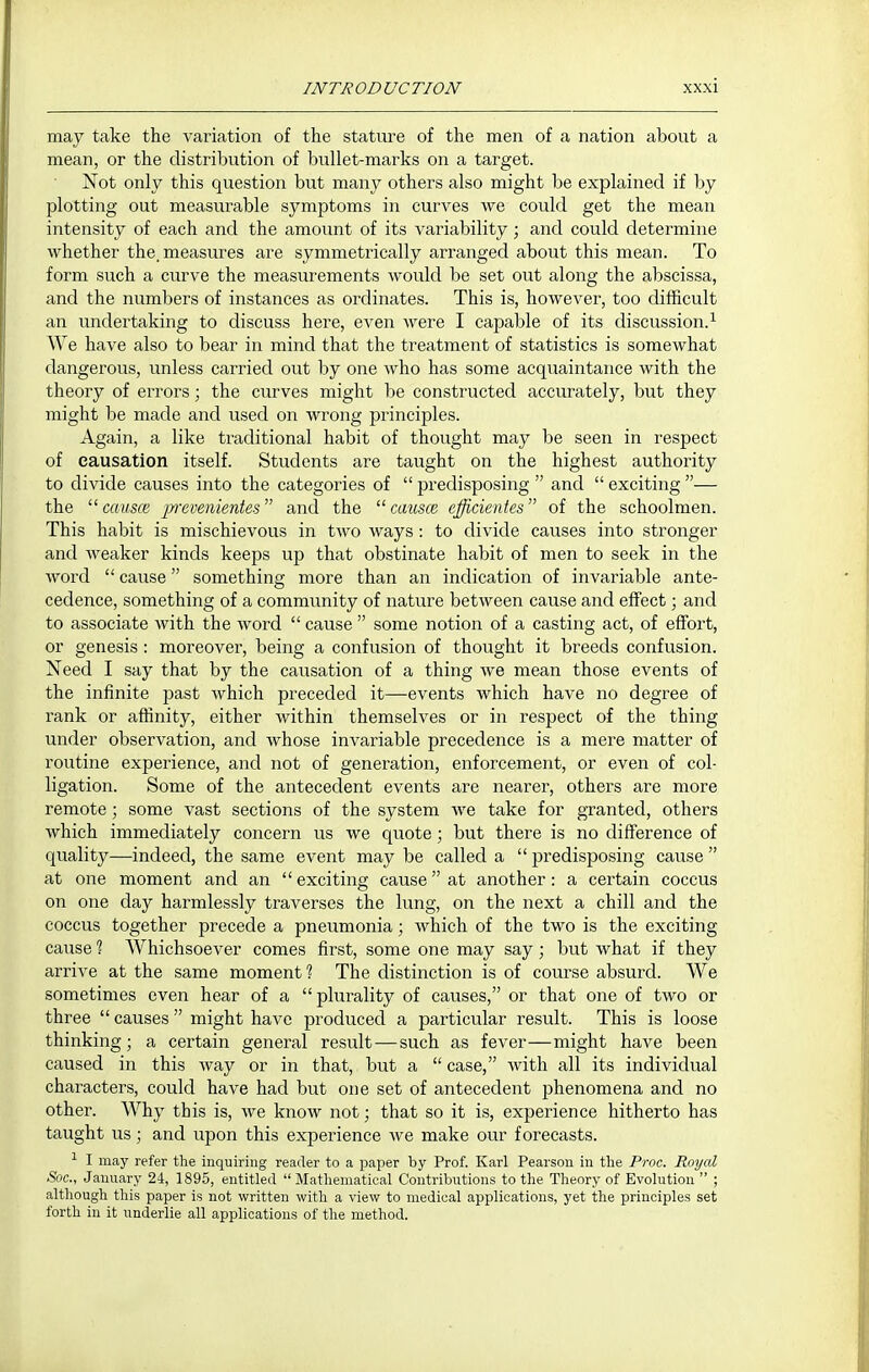 may take the variation of the stature of the men of a nation about a mean, or the distribution of bullet-marks on a target. Not only this question but many others also might be explained if l)y plotting out measurable symptoms in curves we could get the mean intensity of each and the amount of its variability; and could determine whether the, measures are symmetrically arranged about this mean. To form such a curve the measurements would be set out along the abscissa, and the numbers of instances as ordinates. This is, however, too difficult an undertaking to discuss here, even were I capable of its discussion.^ We have also to bear in mind that the treatment of statistics is somewhat dangerous, unless carried out by one who has some acquaintance with the theory of errors; the curves might be constructed accurately, but they might be made and used on wrong principles. Again, a like traditional habit of thought may be seen in respect of causation itself. Students are taught on the highest authority to divide causes into the categories of  predisposing  and  exciting — the  GcmscR p-evenientes and the  causce cfficientes of the schoolmen. This habit is mischievous in two ways: to divide causes into stronger and weaker kinds keeps up that obstinate habit of men to seek in the word  cause something more than an indication of invariable ante- cedence, something of a community of nature between cause and effect; and to associate with the word  cause  some notion of a casting act, of effort, or genesis : moreover, being a confusion of thought it breeds confusion. Need I say that by the causation of a thing we mean those events of the infinite past which preceded it—events which have no degree of rank or affinity, either within themselves or in respect of the thing under observation, and whose invariable precedence is a mere matter of routine experience, and not of generation, enforcement, or even of col- ligation. Some of the antecedent events are nearer, others are more remote; some vast sections of the system we take for granted, others which immediately concern us we quote; but there is no difference of quality—indeed, the same event may be called a  predisposing cause  at one moment and an  exciting cause at another: a certain coccus on one day harmlessly traverses the lung, on the next a chill and the coccus together precede a pneumonia; which of the two is the exciting cause ? Whichsoever comes first, some one may say; but what if they arrive at the same moment ? The distinction is of course absurd. We sometimes even hear of a plurality of causes, or that one of two or three  causes  might have produced a particular result. This is loose thinking; a certain general result—such as fever—might have been caused in this way or in that, but a  case, with all its individual characters, could have had but one set of antecedent phenomena and no other. Why this is, we know not; that so it is, experience hitherto has taught us; and upon this experience we make our forecasts. ^ I may refer the inquiring reader to a paper by Prof. Karl Pearson in the Pj-oc. Royal Soc, January 24, 1895, entitled  Mathematical Contributions to the Theory of Evolution  ; although this paper is not written with a view to medical applications, yet the principles set forth in it underlie all applications of the method.