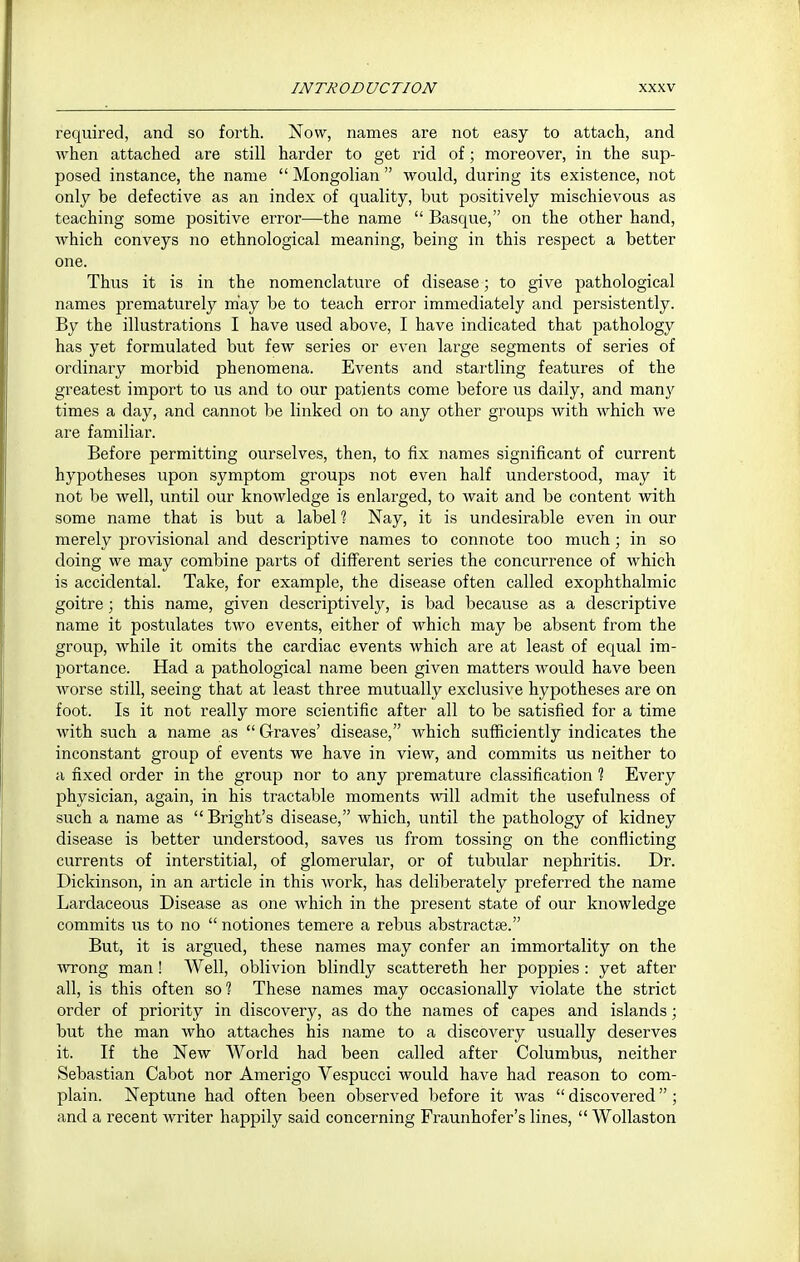 required, and so forth. Now, names are not easy to attach, and when attached are still harder to get rid of; moreover, in the sup- posed instance, the name  Mongolian  would, during its existence, not only be defective as an index of quality, but positively mischievous as teaching some positive error—the name  Basque, on the other hand, which conveys no ethnological meaning, being in this respect a better one. Thus it is in the nomenclature of disease; to give pathological names prematurely may be to teach error immediately and persistently. By the illustrations I have used above, I have indicated that pathology has yet formulated but few series or even large segments of series of ordinary morbid phenomena. Events and startling features of the greatest import to us and to our patients come before us daily, and many times a day, and cannot be linked on to any other groups with which we are familiar. Before permitting ourselves, then, to fix names significant of current hypotheses upon symptom groups not even half understood, may it not be well, until our knowledge is enlarged, to wait and be content with some name that is but a label ? Nay, it is undesirable even in our merely provisional and descriptive names to connote too much ; in so doing we may combine parts of different series the concurrence of which is accidental. Take, for example, the disease often called exophthalmic goitre; this name, given descriptively, is bad because as a descriptive name it postulates two events, either of which may be absent from the group, while it omits the cardiac events which are at least of equal im- portance. Had a pathological name been given matters would have been worse still, seeing that at least three mutually exclusive hypotheses are on foot. Is it not really more scientific after all to be satisfied for a time with such a name as  Graves' disease, which sufficiently indicates the inconstant group of events we have in view, and commits us neither to a fixed order in the group nor to any premature classification ? Every physician, again, in his tractable moments will admit the usefulness of such a name as Bright's disease, which, until the pathology of kidney disease is better understood, saves us from tossing on the conflicting currents of interstitial, of glomerular, or of tubular nephritis. Dr. Dickinson, in an article in this work, has deliberately preferred the name Lardaceous Disease as one which in the present state of our knowledge commits us to no  notiones temere a rebus abstractae. But, it is argued, these names may confer an immortality on the wrong man! Well, oblivion blindly scattereth her poppies: yet after all, is this often so % These names may occasionally violate the strict order of priority in discovery, as do the names of capes and islands; but the man who attaches his name to a discovery usually deserves it. If the New World had been called after Columbus, neither Sebastian Cabot nor Amerigo Vespucci would have had reason to com- plain. Neptune had often been observed before it was  discovered ; and a recent writer happily said concerning Fraunhofer's lines,  Wollaston