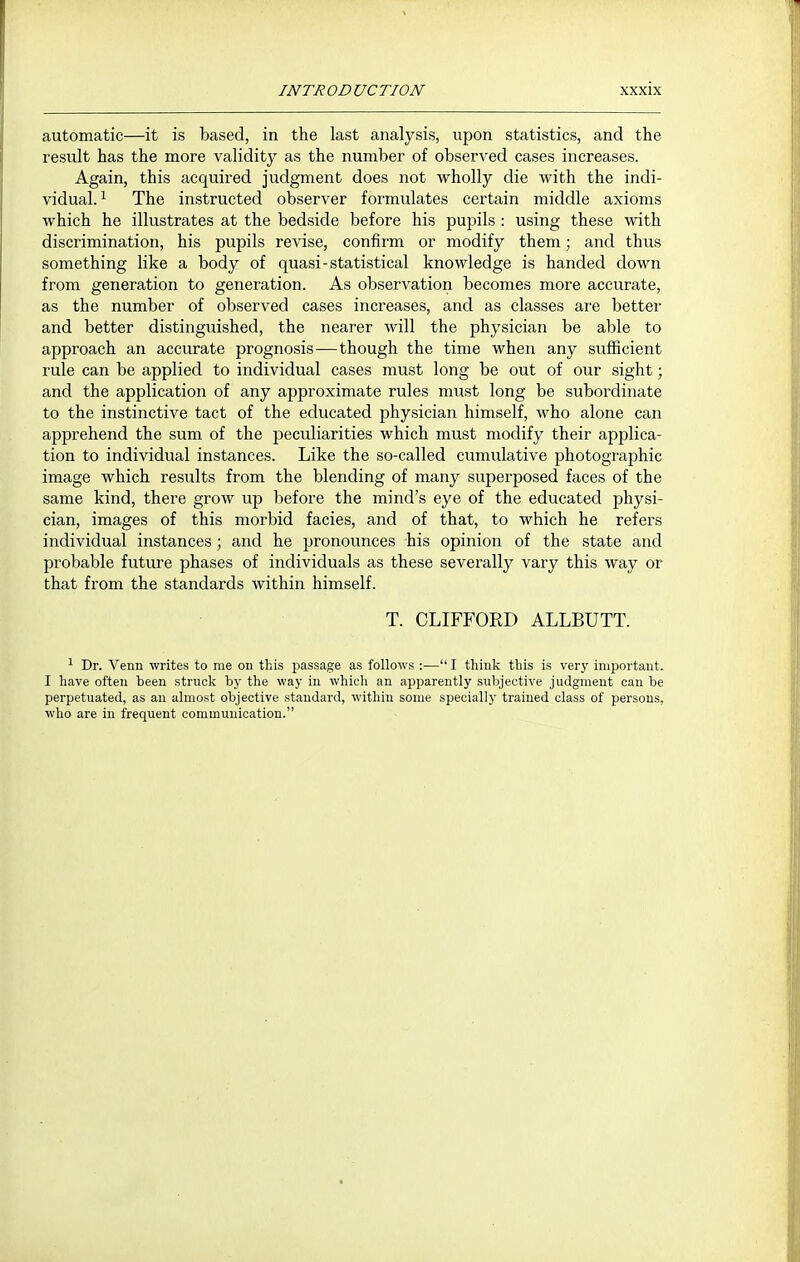 automatic—it is based, in the last analysis, upon statistics, and the result has the more validity as the number of observed cases increases. Again, this acquired judgment does not wholly die with the indi- vidual.^ The instructed observer formulates certain middle axioms Avhich he illustrates at the bedside before his puj^ils : using these with discrimination, his pupils revise, confirm or modify them; and thus something like a body of quasi-statistical knowledge is handed down from generation to generation. As observation becomes more accurate, as the number of observed cases increases, and as classes are better and better distinguished, the nearer will the physician be able to approach an accurate prognosis—though the time when any sufficient rule can be applied to individual cases must long be out of our sight; and the application of any approximate rules must long be subordinate to the instinctive tact of the educated physician himself, who alone can apprehend the sum of the peculiarities which must modify their applica- tion to individual instances. Like the so-called cumulative photographic image which results from the blending of many superposed faces of the same kind, there grow up before the mind's eye of the educated physi- cian, images of this morbid facies, and of that, to which he refers individual instances; and he pronounces his opinion of the state and probable future phases of individuals as these severally vary this way or that from the standards within himself. T. CLIFFORD ALLBUTT. ^ Dr. Venn writes to me on this passage as follows :— I think this is very important. I have often been struck by the way in which an apparently subjective judgment can be perpetuated, as an almost objective standard, within some specially trained class of persons, who are in frequent communication.