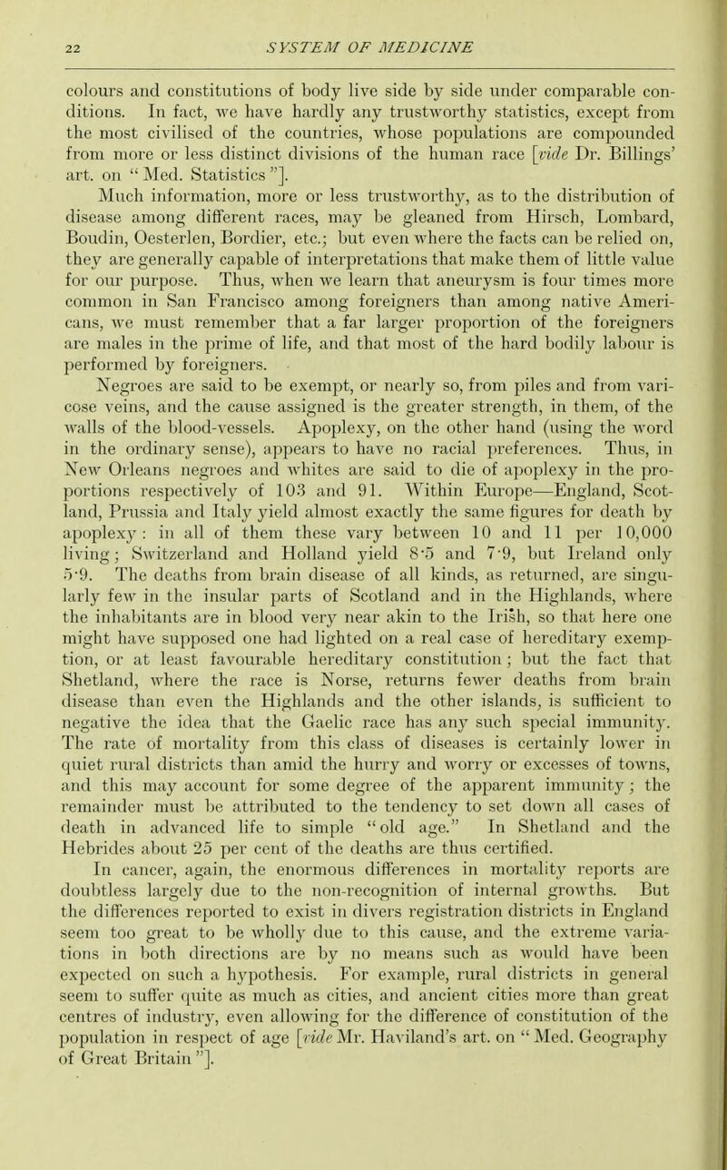 colours and constitutions of body live side by side under comparable con- ditions. In fact, we have hardly any trustworthy statistics, except from the most civilised of the countries, whose populations are compounded from more or less distinct divisions of the human race [vide Dr. Billings' art. on  Med. Statistics ]. Much information, more or less trustworthy, as to the distribution of disease among different races, may be gleaned from Hirsch, Lombard, Boudin, Oesterlen, Bordier, etc.; but even where the facts can be relied on, they are generally capable of interpretations that make them of little value for our purpose. Thus, when we learn that aneurysm is four times more common in San Francisco among foreigners than among native Ameri- cans, we must remember that a far larger proportion of the foreigners are males in the prime of life, and that most of the hard bodily labour is performed by foreigners. Negroes are said to be exempt, or nearly so, from piles and from vari- cose veins, and the cause assigned is the greater strength, in them, of the walls of the blood-vessels. Apoplexy, on the other hand (using the word in the ordinary sense), appears to have no racial preferences. Thus, in New Orleans negroes and whites are said to die of apoplexy in the pro- portions respectively of 103 and 91. Within Europe—England, Scot- land, Prussia and Italy yield almost exactly the same figures for death by apoplexy: in all of them these vary between 10 and 11 per 10,000 living; Switzerland and Holland yield 8'5 and 7'9, but Ireland only 5-9. The deaths from brain disease of all kinds, as returned, are singu- larly few in the insular parts of Scotland and in the Highlands, where the inhabitants are in blood very near akin to the Irish, so that here one might have supposed one had lighted on a real case of hereditary exemp- tion, or at least favourable hereditary constitution; but the fact that Shetland, where the race is Norse, returns fewer deaths from brain disease than even the Highlands and the other islands, is sufficient to negative the idea that the Gaelic race has any such special immunity. The rate of mortality from this class of diseases is certainly lower in quiet rural districts than amid the hurry and worry or excesses of towns, and this may account for some degree of the apparent immunity; the remainder must be attributed to the tendency to set down all cases of death in advanced life to simple old age. In Shetland and the Hebrides about 25 per cent of the deaths are thus certified. In cancer, again, the enormous differences in mortality reports are doubtless largely due to the non-recognition of internal growths. But the differences reported to exist in divers registration districts in England seem too great to be wholly due to this cause, and the extreme varia- tions in both directions are by no means such as would have been expected on such a hypothesis. For example, rural districts in general seem to suffer quite as much as cities, and ancient cities more than great centres of industry, even allowing for the difference of constitution of the population in respect of age [lide Mr. Haviland's art. on  Med. Geography of Great Britain ].