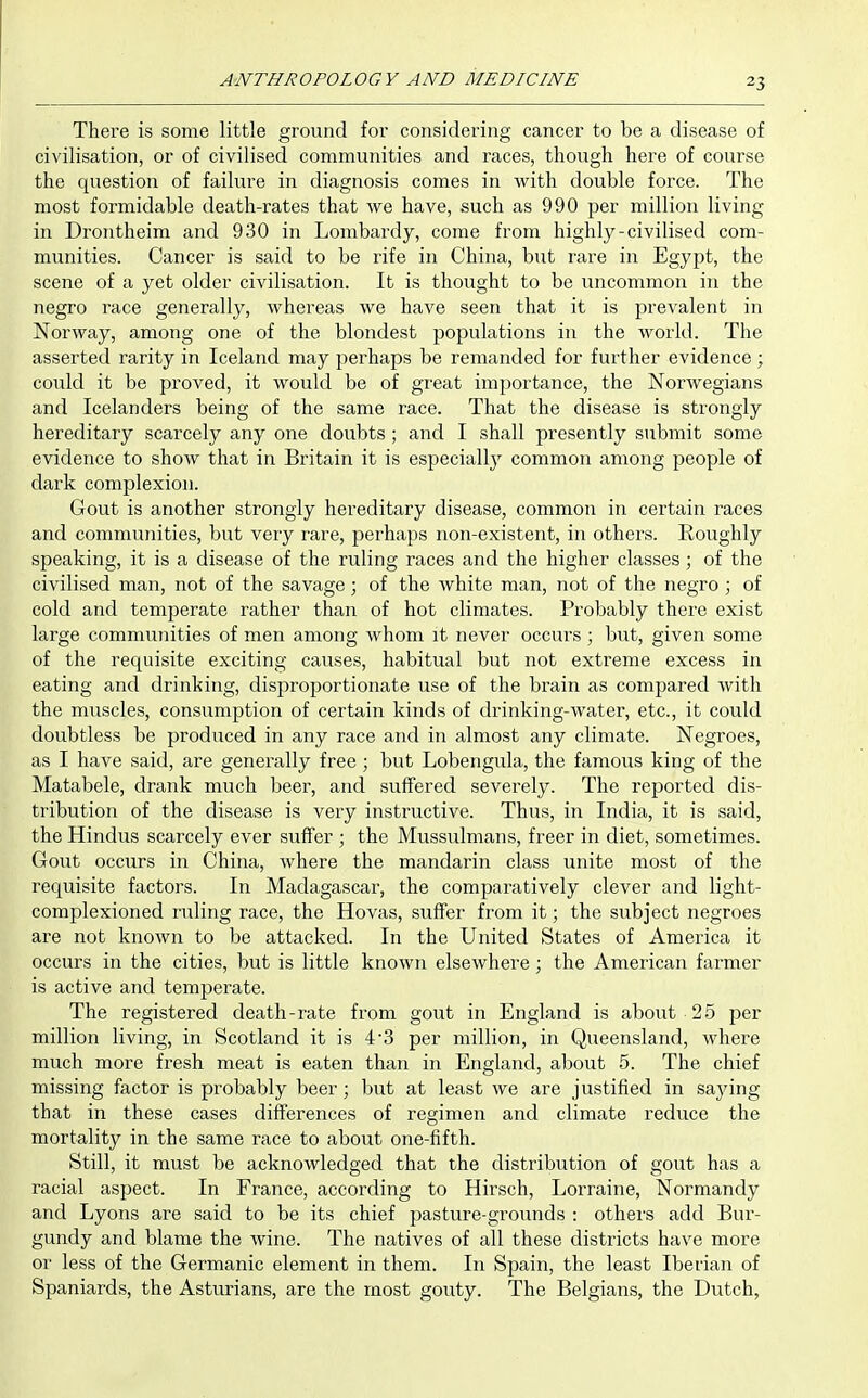 There is some little ground for considering cancer to be a disease of civilisation, or of civilised communities and races, though here of course the question of failure in diagnosis comes in with double force. The most formidable death-rates that we have, such as 990 per million living in Drontheim and 930 in Lombardy, come from highly-civilised com- munities. Cancer is said to be rife in China, but rare in Egypt, the scene of a yet older civilisation. It is thought to be uncommon in the negro race generally, whereas we have seen that it is prevalent in Norway, among one of the blondest populations in the world. The asserted rarity in Iceland may perhaps be remanded for further evidence; could it be proved, it would be of great importance, the Norwegians and Icelanders being of the same race. That the disease is strongly hereditary scarcely any one doubts ; and I shall presently submit some evidence to show that in Britain it is especiallj'^ common among people of dark complexion. Gout is another strongly hereditary disease, common in certain races and communities, but very rare, perhaps non-existent, in others. Roughly speaking, it is a disease of the ruling races and the higher classes; of the civilised man, not of the savage; of the white man, not of the negro ; of cold and temperate rather than of hot climates. Probably there exist large communities of men among whom it never occurs ; but, given some of the requisite exciting causes, habitual but not extreme excess in eating and drinking, disproportionate use of the brain as compared with the muscles, consumption of certain kinds of drinking-water, etc., it could doubtless be produced in any race and in almost any climate. Negroes, as I have said, are generally free ; but Lobengula, the famous king of the Matabele, drank much beer, and suffered severely. The reported dis- tribution of the disease is very instructive. Thus, in India, it is said, the Hindus scarcely ever suffer ; the Mussulmans, freer in diet, sometimes. Gout occurs in China, where the mandarin class unite most of the requisite factors. In Madagascar, the comparatively clever and light- complexioned ruling race, the Hovas, suffer from it; the subject negroes are not known to be attacked. In the United States of America it occurs in the cities, but is little known elsewhere ; the American farmer is active and temperate. The registered death-rate from gout in England is about 25 per million living, in Scotland it is 4'3 per million, in Queensland, where much more fresh meat is eaten than in England, about 5. The chief missing factor is probably beer; but at least we are justified in saying that in these cases differences of regimen and climate reduce the mortality in the same race to about one-fifth. Still, it must be acknowledged that the distribution of gout has a racial aspect. In France, according to Hirsch, Lorraine, Normandy and Lyons are said to be its chief pasture-grounds : others add Bur- gundy and blame the wine. The natives of all these districts have more or less of the Germanic element in them. In Spain, the least Iberian of Spaniards, the Asturians, are the most gouty. The Belgians, the Dutch,