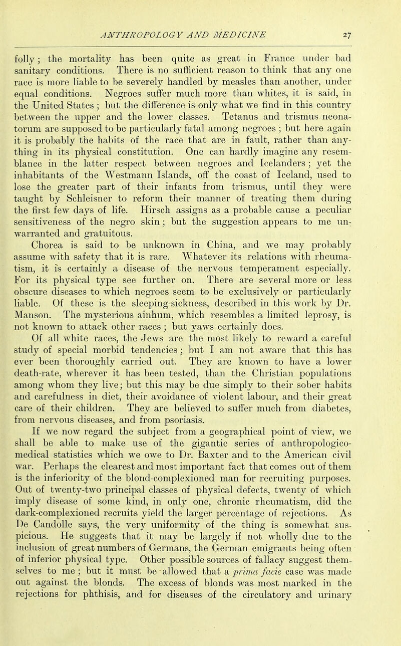folly; the mortality has been quite as great in France under bad sanitary conditions. There is no sufficient reason to think that any one race is more liable to be severely handled by measles than another, under equal conditions. Negroes suffer much more than whites, it is said, in the United States ; but the difference is only what we find in this country between the upper and the lower classes. Tetanus and trismus neona- torum are supposed to be particularly fatal among negroes ; but here again it is probably the habits of the race that are in fault, rather than any- thing in its physical constitution. One can hardly imagine any resem- blance in the latter respect between negroes and Icelanders ; yet the inhabitants of the Westmann Islands, off the coast of Iceland, used to lose the greater part of their infants from trismus, until they were taught by Schleisner to reform their manner of treating them during the first few days of life. Hirsch assigns as a probable cause a peculiar sensitiveness of the negro skin; but the suggestion appears to me un- warranted and gratuitous. Chorea is said to be unknown in China, and we may probably assume with safety that it is rare. Whatever its relations with rheuma- tism, it is certainly a disease of the nervous temperament especially. For its physical type see further on. There are several more or less obscure diseases to which negToes seem to be exclusively or particularly liable. Of these is the sleeping-sickness, described in this work by Dr. Maiison. The mysterious ainhum, which resembles a limited leprosy, is not known to attack other races; but yaws certainly does. Of all white races, the Jews are the most likely to reward a careful study of special morbid tendencies; but I am not aware that this has ever been thoroughly carried out. They are known to have a lower death-rate, wherever it has been tested, than the Christian populations among whom they live; but this may be due simply to their sober habits and carefulness in diet, their avoidance of violent labour, and their great care of their children. They are believed to suffer much from diabetes, from nervous diseases, and from psoriasis. If we now I'egard the subject from a geographical point of view, we shall be able to make use of the gigantic series of anthrojiologico- medical statistics which we owe to Dr. Baxter and to the American civil war. Perhaps the clearest and most important fact that comes out of them is the inferiority of the blond-complexioned man for recruiting purposes. Out of twenty-two principal classes of physical defects, twenty of which imply disease of some kind, in only one, chronic rheumatism, did the dark-complexioned recruits yield the larger percentage of rejections. As De CandoUe says, the very uniformity of the thing is somewhat sus- picious. He suggests that it may be largely if not wholly due to the inclusion of great numbers of Germans, the German emigrants being often of inferior physical type. Other possible sources of fallacy suggest them- selves to me ; but it must be allowed that a imma fade case was made out against the blonds. The excess of blonds was most marked in the rejections for phthisis, and for diseases of the circulatory and urinary