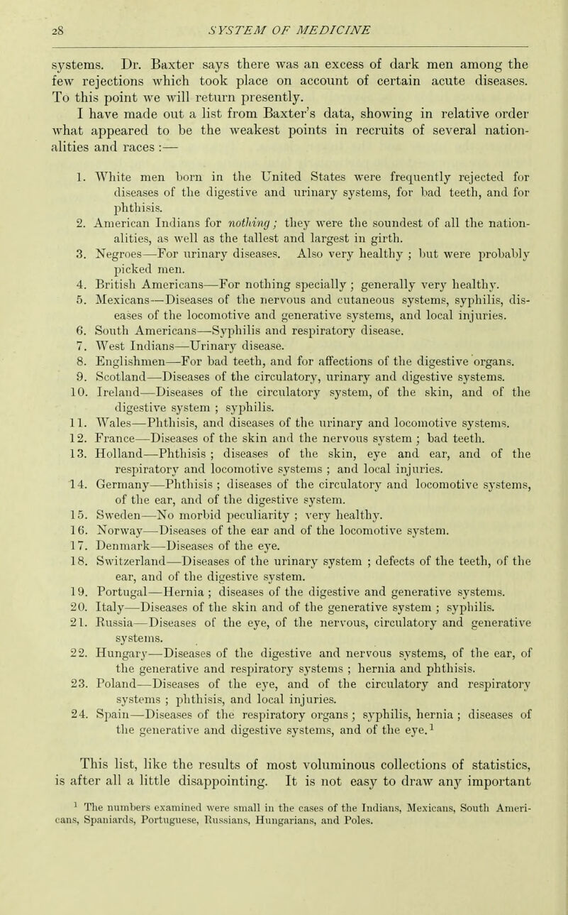 systems. Dr. Baxter says there was an excess of dark men among the few rejections which took place on account of certain acute diseases. To this point we will return presently. I have made out a list from Baxter's data, showing in relative order what appeared to be the weakest points in recruits of several nation- alities and races :— 1. White men born in the United States were frequently rejected for diseases of the digestive and lU'inary systems, for Lad teeth, and for phthisis. 2. American Indians for nothing; they were the soundest of all the nation- alities, as well as the tallest and largest in girth. 3. Negroes—For urinary diseases. Also very healthy ; hut were prohahly picked men. 4. British Americans—For nothing specially ; generally verj' healthy. 5. Mexicans—Diseases of the nervous and cutaneous systems, syphilis, dis- eases of the locomotive and generative systems, and local injuries. 6. South Americans—Syphilis and respiratory disease. 7. West Indians—Urinary disease. 8. Englishmen—For had teeth, and for affections of the digestive organs. 9. Scotland—Diseases of the circulatory, urinary and digestive systems. 10. Ireland—Diseases of the circulatory system, of the skin, and of the digestive system ; syphilis. 11. Wales—Phthisis, and diseases of the urinary and locomotive systems. 12. France—Diseases of the skin and the nervous system ; bad teeth. 13. Holland—Phthisis ; diseases of the skin, eye and ear, and of the respiratory and locomotive systems ; and local injuries. 14. Germany—Phthisis; diseases of the circulatory and locomotive systems, of the ear, and of the digestive system. 15. Sweden—No morbid peculiarity ; very healthy. 16. Norway—Diseases of the ear and of the locomotive system. 17. Denmark—Diseases of the eye. 18. Switzerland—Diseases of the urinary system ; defects of the teeth, of the ear, and of the digestive system. 19. Portugal—Hernia ; diseases of the digestive and generative systems. 20. Italy—Diseases of the skin and of the generative system ; sypbili.s. 21. Russia—Diseases of the eye, of the nervous, circulatory and generative systems. 22. Hungary—Diseases of the digestive and nervous .systems, of the ear, of the generative and respiratory systems ; hernia and phthisis. 23. Poland—Diseases of the eye, and of the circulatory and respiratory systems ; phthisis, and local injuries. 24. Spain—Diseases of the respiratory organs; .syphilis, hernia ; diseases of the generative and digestive systems, and of the eye. ^ This list, like the results of most voluminous collections of statistics, is after all a little disappointing. It is not easy to draw any important ^ The numbers examined were small in the cases of the Indians, Mexicans, South Ameri- cans, Spaniards, Portuguese, Russians, Hungarians, and Poles.