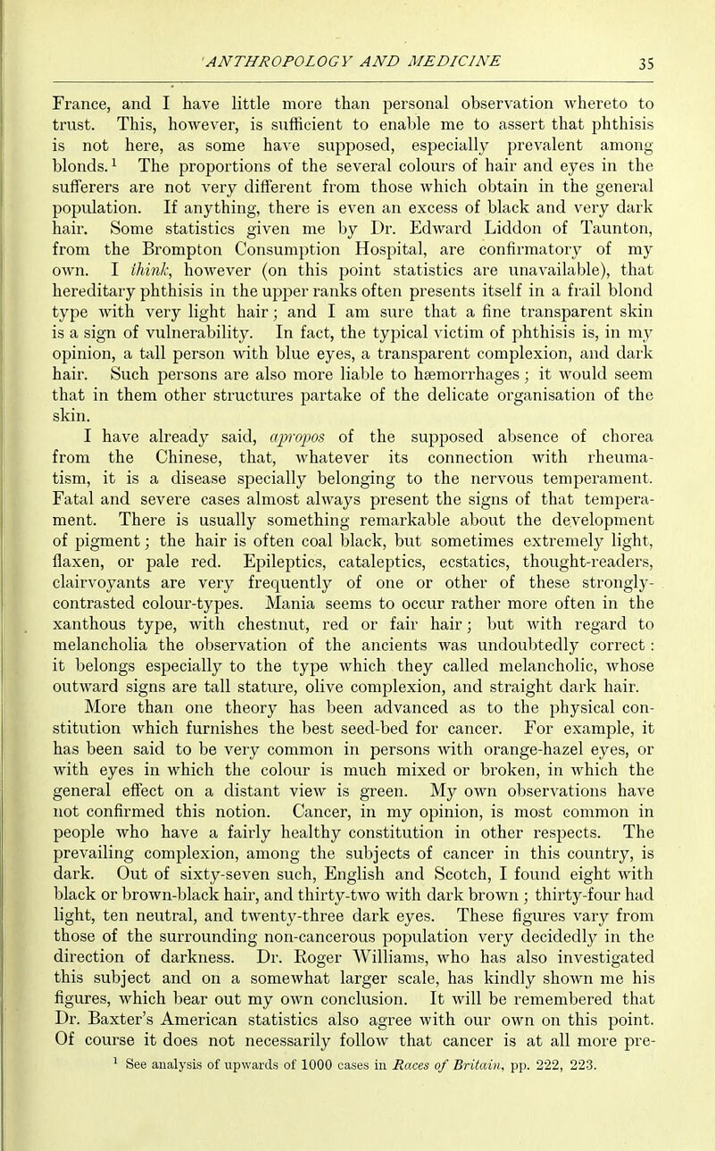 France, and I have little more than personal observation whereto to trust. This, however, is sufficient to enable me to assert that phthisis is not here, as some have supposed, especially prevalent among blonds. ^ The proportions of the several colours of hair and eyes in the sufferers are not very different from those which obtain in the general population. If anything, there is even an excess of black and very dark hair. Some statistics given me by Dr. Edward Liddon of Taunton, from the Brompton Consumption Hospital, are confirmatory of my OAvn. I ihinl\ however (on this j^oint statistics are unaA^ailable), that hereditary phthisis in the upper ranks often presents itself in a frail blond type with very light hair; and I am sure that a fine transparent skin is a sign of vulnerability. In fact, the typical victim of phthisis is, in my opinion, a tall person with blue eyes, a transparent complexion, and dark hair. Such persons are also more liable to hsemorrhages; it would seem that in them other structures partake of the delicate organisation of the skin. I have already said, apropos of the supposed absence of chorea from the Chinese, that, whatever its connection with rheuma- tism, it is a disease specially belonging to the nervous temperament. Fatal and severe cases almost always present the signs of that tempera- ment. There is usually something remarkable about the development of pigment; the hair is often coal black, but sometimes extremely light, flaxen, or pale red. Epileptics, cataleptics, ecstatics, thought-readers, clairvoyants are very frequently of one or other of these strongly- contrasted colour-types. Mania seems to occur rather more often in the xanthous type, with chestnut, red or fair hair; but with regard to melancholia the observation of the ancients was undoubtedly correct: it belongs especially to the type which they called melancholic, whose outward signs are tall stature, olive complexion, and straight dark hair. More than one theory has been advanced as to the physical con- stitution which furnishes the best seed-bed for cancer. For example, it has been said to be very common in persons with orange-hazel eyes, or with eyes in which the colour is much mixed or broken, in which the general effect on a distant view is green. My own observations have not confirmed this notion. Cancer, in my opinion, is most common in people who have a fairly healthy constitution in other respects. The prevailing complexion, among the subjects of cancer in this country, is dark. Out of sixty-seven such, English and Scotch, I found eight with black or brown-black hair, and thirty-two with dark brown ; thirty-four had light, ten neutral, and twenty-three dark eyes. These figures vary from those of the surrounding non-cancerous population very decidedly in the direction of darkness. Dr. Roger Williams, who has also investigated this subject and on a somewhat larger scale, has kindly shown me his figures, which bear out my own conclusion. It will be remembered that Dr. Baxter's American statistics also agree with our own on this point. Of course it does not necessarily follow that cancer is at all more pre- ^ See analysis of upwards of 1000 cases in Races of Britain, pp. 222, 223.