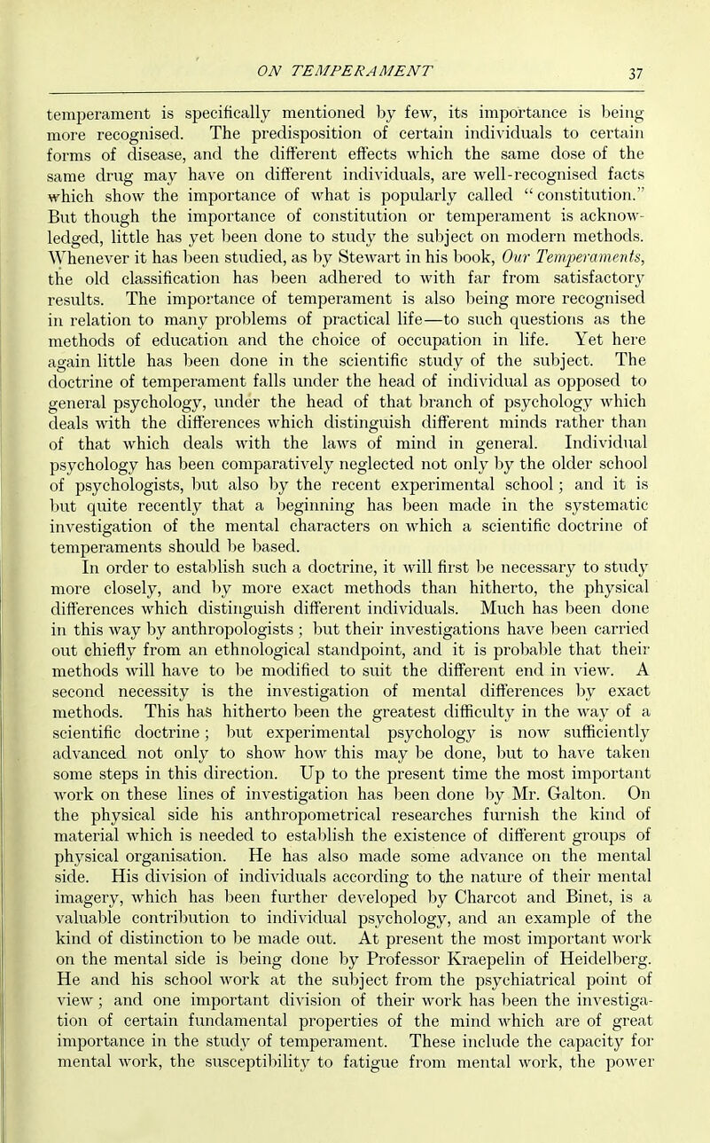 ON TEMPERAMENT temperament is specifically mentioned by few, its importance is being- more recognised. The predisposition of certain individuals to certain forms of disease, and the different effects which the same dose of the same drug may have on different individuals, are well-recognised facts which show the importance of what is popularly called  constitution. But though the importance of constitution or temperament is acknow- ledged, little has yet 1)een done to study the suljject on modern methods. Whenever it has been studied, as by Stewart in his book. Our Temperaments, the old classification has been adhered to with far from satisfactor}^ results. The importance of temperament is also being more recognised in relation to many problems of practical life—to such questions as the methods of education and the choice of occupation in life. Yet here again little has been done in the scientific study of the subject. The doctrine of temperament falls under the head of individual as opposed to general psychology, under the head of that branch of psychology which deals with the differences which distinguish different minds rather than of that which deals with the laws of mind in general. Individual psychology has been comparatively neglected not only by the older school of psychologists, liut also by the recent experimental school; and it is l)ut quite recently that a beginning has been made in the systematic investigation of the mental characters on which a scientific doctrine of temperaments should be leased. In order to estal)lish such a doctrine, it will fiivst be necessary to study more closely, and Ijy more exact methods than hitherto, the physical differences which distinguish different individuals. Much has been done in this way by anthropologists ; but their investigations have been carried out chiefly from an ethnological standpoint, and it is probal)le that their methods will have to be modified to suit the different end in view. A second necessity is the investigation of mental differences by exact methods. This has hitherto been the greatest difficulty in the way of a scientific doctrine; but experimental psychology is now sufficiently advanced not only to show how this may Ije done, l3ut to have taken some steps in this direction. Up to the present time the most important work on these lines of investigation has been done by Mr. Galton. On the physical side his anthropometrical researches furnish the kind of material which is needed to establish the existence of different groups of physical organisation. He has also made some advance on the mental side. His division of individuals according to the nature of their mental imagery, which has l^een fm^ther developed by Charcot and Binet, is a valual:>le contri1)ution to individual psychology, and an example of the kind of distinction to be made out. At present the most important work on the mental side is being done by Professor Kraepelin of Heidelberg. He and his school work at the subject from the psychiatrical point of view; and one important division of their work has l)een the investiga- tion of certain fundamental properties of the mind which are of great importance in the study of temperament. These include the capacity for mental work, the susceptibility to fatigue from mental work, the power