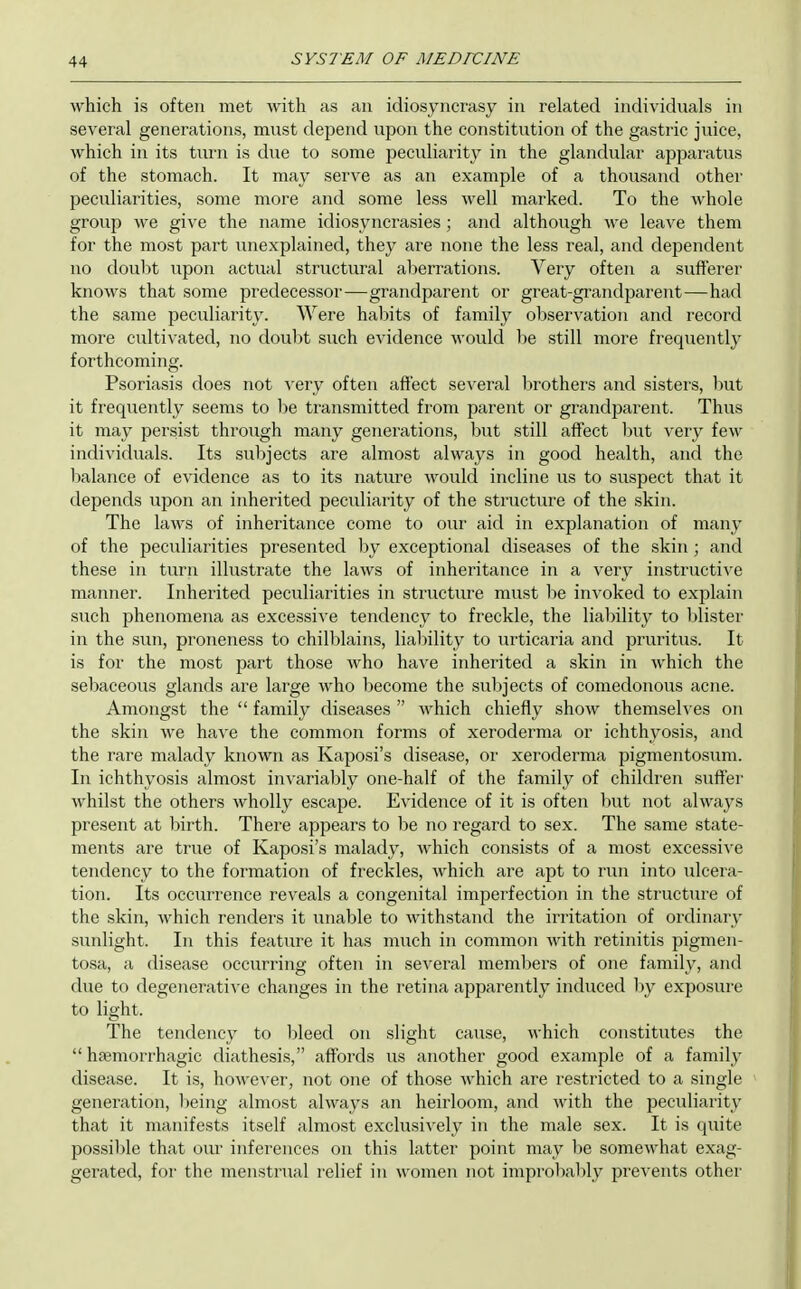 which is often met with as an idiosyncrasy in related individuals in several generations, must dejiend upon the constitution of the gastric juice, which in its turn is due to some peculiarity in the glandular apparatus of the stomach. It may serve as an example of a thousand other peculiarities, some more and some less well marked. To the whole group we give the name idiosyncrasies ; and although we leave them for the most part unexplained, they are none the less real, and dependent no doul)t upon actual structural aberrations. Very often a sufferer knows that some predecessor—grandparent or great-grandparent—had the same peculiarity. Were habits of family observation and record more cultivated, no doubt such evidence would be still more frequently forthcoming. Psoriasis does not very often affect several brothers and sisters, 1)Ut it frequently seems to be transmitted from parent or grandparent. Thus it may persist through many generations, but still affect ljut very few individuals. Its subjects are almost always in good health, and the balance of evidence as to its nature would incline us to suspect that it depends upon an inherited peculiarity of the structure of the skin. The laws of inheritance come to our aid in explanation of many of the peculiarities presented by exceptional diseases of the skin ; and these in turn illustrate the laws of inheritance in a very instructive manner. Inherited peculiarities in structure must be invoked to explain such phenomena as excessive tendency to freckle, the liability to blister in the sun, proneness to chilblains, liability to urticaria and pruritus. It is for the most part those who have inherited a skin in which the sebaceous glands are large who become the subjects of comedonous acne. Amongst the  family diseases  which chiefly show themselves on the skin we have the common forms of xeroderma or ichthyosis, and the rare malady known as Kaposi's disease, or xeroderma pigmentosum. In ichthyosis almost invariably one-half of the family of children suffer whilst the others wholly escape. Evidence of it is often but not always present at Ijirth. There appears to be no regard to sex. The same state- ments are true of Kaposi's malady, which consists of a most excessive tendency to the formation of freckles, which are apt to run into Tilcera- tion. Its occurrence reveals a congenital imperfection in the structure of the skin, which renders it unable to withstand the irritation of ordinary sunlight. In this feature it has much in common with retinitis pigmen- tosa, a disease occurring often in several members of one family, and due to degeneratiA'c changes in the retina apparently induced by exposure to light. The tendency to l)leed on slight cause, which constitutes the  hsemorrhagic diathesis, affords us another good example of a family disease. It is, however, not one of those which are restricted to a single generation, l)eing almost always an heirloom, and with the peculiarity that it manifests itself almost exclusi^'ely in the male sex. It is quite possi))le that our inferences on this latter point may be somewhat exag- gerated, for the menstrual relief in women not improbably prevents other