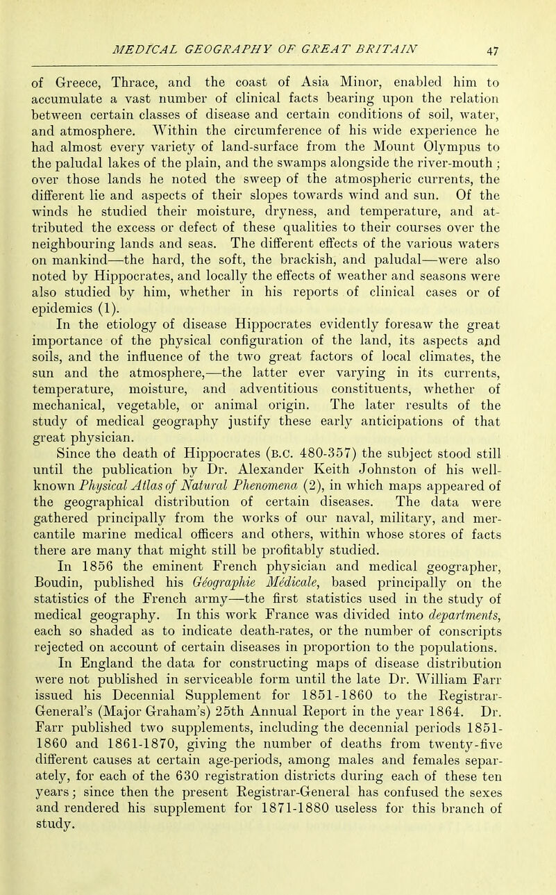 of Greece, Thrace, and the coast of Asia Minor, enabled him to accumulate a vast number of clinical facts bearing upon the relation between certain classes of disease and certain conditions of soil, water, and atmosphere. Within the circumference of his wide experience he had almost every variety of land-surface from the Mount Olympus to the paludal lakes of the plain, and the swamps alongside the river-mouth ; over those lands he noted the sweep of the atmospheric currents, the different lie and aspects of their slopes towards wind and sun. Of the winds he studied their moisture, dryness, and temperature, and at- tributed the excess or defect of these qualities to their courses over the neighbouring lands and seas. The different effects of the various waters on mankind—the hard, the soft, the brackish, and paludal—were also noted by Hippocrates, and locally the effects of weather and seasons were also studied by him, whether in his reports of clinical cases or of epidemics (1). In the etiology of disease Hippocrates evidently foresaw the great importance of the physical configuration of the land, its asj^ects ajid soils, and the influence of the two great factors of local climates, the sun and the atmosphere,—the latter ever varying in its currents, temperature, moisture, and adventitious constituents, whether of mechanical, vegetable, or animal origin. The later results of the study of medical geography justify these early anticipations of that great physician. Since the death of Hippocrates (b.c. 480-357) the subject stood still until the publication by Dr. Alexander Keith Johnston of his ^^(dW.- ^inoyfu Physical Atlas of Natural Phenomena (2), in which maps appeared of the geographical distribution of certain diseases. The data were gathered principally from the Avorks of our naval, military, and mer- cantile marine medical officers and others, within whose stores of facts there are many that might still be profitably studied. In 1856 the eminent French physician and medical geographer, Boudin, published his Giographie Medicate, based principally on the statistics of the French army—the first statistics used in the study of medical geography. In this work France was divided into departments, each so shaded as to indicate death-rates, or the number of conscripts rejected on account of certain diseases in proportion to the populations. In England the data for constructing maps of disease distribution were not published in serviceable form until the late Dr. William Farr issued his Decennial Supplement for 1851-1860 to the Registrar- General's (Major Graham's) 25th Annual Eeport in the year 1864. Dr. Farr published two supplements, including the decennial periods 1851- 1860 and 1861-1870, giving the number of deaths from twenty-five difi^erent causes at certain age-periods, among males and females separ- ately, for each of the 630 registration districts during each of these ten years; since then the present Eegistrar-General has confused the sexes and rendered his supplement for 1871-1880 useless for this branch of study.