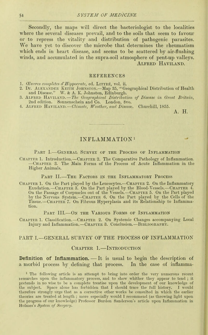 Secondly, the maps will direct the bacteriologist to the localities where the several diseases prevail, and to the soils that seem to favour or to repress the vitality and distribution of pathogenic parasites. We have yet to discover the microbe that determines the rheumatism which ends in heart disease, and seems to be scattered by air-flushing winds, and accumulated in the supra-soil atmosphere of pent-up valleys. Alfred Haviland. REFERENCES 1. (Euvres completes d'Hip2Mcratc, ed. LiTTP.fi, vol. ii. 2. Dr. Alexander Keith Johnston.—Map 35,  Geograpliical Disti-ibution of Health and Disease. W. & A. K. Johnston, Edinburgh. 3. Alfred Haviland. — The Geographical Distribution of Disease in Great Britain, 2nd edition. Sonnenschein and Co. London, 8vo. 4. Alfred Haviland.—C/mrtA', JVeather, and Disease. Chm-chill, 1855. A. H. INFLAMMATION! Part I.—General Survey of the Process of Inflammation Chapter 1. Introduction.—Chapter 2. The Comparative Pathology of Inflammation. —Ch.\pter 3. The Main Forms of the Process of Acute Inflammation in the Higher Animals. Part II.—The Factors in the Inflammatory Process Chapter 1. On the Part played by the Leucocytes.—Chapter 2. On the Inflammatory Exudation.—Chapter 3. On the Part played by the Blood-Vessels.—Chapter 4. On the Passage of Corpuscles out of the Vessels.—Chapter 5. On the Part played by the Nervous System.—Chapter 6. On the Part j)layed by the Cells of the Tissue.—Chapter 7. On Fibrous Hyperplasia and its Relationship to Inflamma- tion. Part III.—Ox the Various Forms of Inflammation Chapter 1. Classification.—Chapter 2. On Systemic Changes accompanying Local Injury and Inflammation.—Chapter 3. Conclusion.—Bibliography. PART I.—GENERAL SURVEY OF THE PROCESS OF INFLAMMATION Chapter 1.—Introduction Definition of Inflammation. -— It is usual to begin the description of a morbid process hy defining that process. In the case of inflamma- ' The following article is an attempt to bring into order the very numerous recent lesearches upon the intiamniatory process, and to show whither they appear to tend ; it pretends in no wise to be a complete treatise upon the development of our knowledge of the subject. Space alone has forbidden that I should trace the full history. I would therefore strongly urge that as a corrective other works be consulted in which the earlier theories are treated at length ; more especially would I recommend (as throwing light upon the progress of our knowledge) Professor Burdon Sanderson's article upon Inflammation in Holmes's System of Surgery.