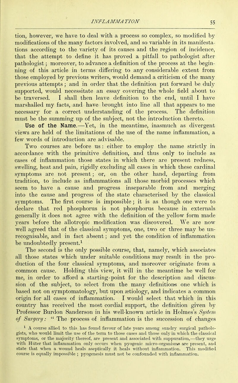 tion, however, we have to deal with a process so complex, so modified by modifications of the many factors involved, and so variable in its manifesta- tions according to the variety of its causes and the region of incidence, that the attempt to define it has proved a pitfall to pathologist after pathologist; moreover, to advance a definition of the process at the begin- ning of this article in terms differing to any considerable extent from those employed by previous writers, would demand a criticism of the many previous attempts; and in order that the definition put forward be duly supported, would necessitate an essay covering the whole field aljout to be traversed. I shall then leave definition to the end, until I have marshalled my facts, and have lirought into line all that appears to me necessary for a correct understanding of the process. The definition must be the summing up of the subject, not the introduction thereto. Use of the Name.—Yet, in the meantime, inasmuch as divergent views are held of the limitations of the use of the name inflammation, a few words of introduction are advisable. Two courses are before us : either to employ the name strictly in accordance with the primitive definition, and thus only to include as cases of inflammation those states in which there are present redness, swelling, heat and pain, rigidly excluding all cases in which these cardinal symptoms are not present; or, on the other hand, departing from tradition, to include as inflammations all those morbid processes which seem to have a cause and progress inseparable from and merging into the cause and progress of the state characterised by the classical symptoms. The first course is impossible; it is as though one were to declare that red phosphorus is not phosphorus because in externals generally it does not agree with the definition of the yellow form made years before the allotropic modification was discovered. We are now well agreed that of the classical symptoms, one, two or three may be un- recognisable, and in fact absent; and yet the condition of inflammation be undoubtedly present. The second is the only possible course, that, namely, Avhich associates all those states which under suitable conditions may result in the pro- duction of the four classical symptoms, and moreover originate from a common cause. Holding this view, it will in the meantime be well for me, in order to afford a starting-point for the description and discus- sion of the subject, to select from the many definitions one which is based not on symptomatology, but upon aetiology, and indicates a common origin for all cases of inflammation. I would select that which in this country has received the most cordial support, the definition given by Professor Burdon Sanderson in his well-known article in Holmes's System of Surgery:  The process of inflammation is the succession of changes 1 A course allied to this bas found favour of late years among sundry surgical patholo- gists, who would limit the use of the term to those cases and those only in which the classical symptoms, or the majority thereof, are present and associated with suppuration,—they urge with HUter that inflammation only occurs when pyogenic micro-organisnvs are present, and state that when a wound heals aseptically it heals without iuflammation. This modified course is equally impossible ; pyogenesis must not be confounded with inflammation.