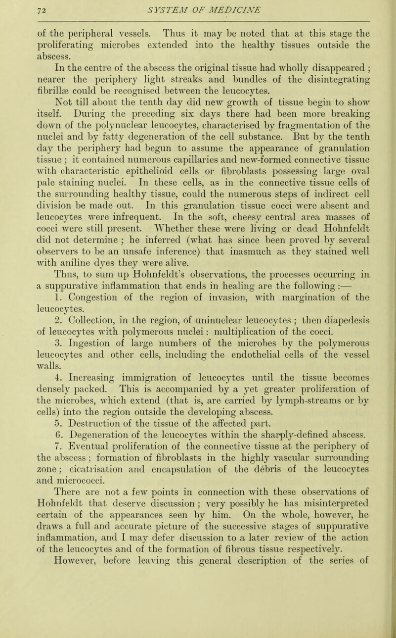 of the peripheral vessels. Thus it may be noted that at this stage the proliferating microl^es extended into the healthy tissues outside the abscess. In the centre of the abscess the original tissue had wholly disappeared ; nearer the periphery light streaks and bundles of the disintegrating fibrillaj could be recognised Ijctween the leucocytes. Not till about the tenth day did new growth of tissue begin to show itself. During the preceding six days there had been more breaking down of the polynuclear leucocytes, characterised by fragmentation of the nuclei and by fatty degeneration of the cell substance. But by the tenth day the periphery had begun to assume the appearance of granulation tissue ; it contained numerous capillaries and new-formed connective tissue with characteristic epithelioid cells or fibrol)lasts possessing large oval pale staining nuclei. In these cells, as in the connective tissue cells of the surrounding healthy tissue, could the numerous steps of indirect cell division be made out. In this granulation tissue cocci were absent and leucocytes were infrequent. In the soft, cheesy central area masses of cocci were still present. AVhether these were living or dead Hohnfeldt did not determine ; he inferred (what has since been proved 1)y several observers to be an unsafe inference) that inasmuch as they stained well with aniline dyes they were alive. Thus, to sum up Hohnfeldt's observations, the processes occurring in a suppurative inflammation that ends in healing are the following :— 1. Congestion of the region of invasion, with margination of the leucocytes. 2. Collection, in the region, of uninuclear leucocytes ; then diapedesis of leucocytes with polymerous nuclei: multiplication of the cocci. 3. Ingestion of large numbers of the microbes by the polymerous leucocytes and other cells, including the endothelial cells of the vessel walls. 4. Increasing immigration of leucocytes until the tissue becomes densely packed. This is accomjianied by a yet greater proliferation of the microbes, which extend (that is, are carried by lymph-streams or by cells) into the region outside the developing abscess. 5. Destruction of the tissue of the affected part. 6. Degeneration of the leucocytes within the shar|)ly-defined abscess. 7. Eventual proliferation of the connective tissue at the periphery of the abscess ; formation of filn-oblasts in the highly vascular s\irrounding zone; cicatiisation and encapsulation of the debris of the leucocytes and micrococci. There are not a few points in connection with these observations of Hohnfeldt that deserve discussion; very possibly he has misinterpreted certain of the appearances seen by him. On the whole, however, he draws a full and accurate picture of the successive stages of suppurative inflammation, and I may defer discussion to a later review of the action of the leucocytes and of the formation of fibrous tissue respectively. However, before leaving this general description of the series of