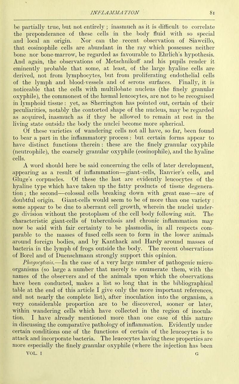 be partially true, but not entirely ; inasmuch as it is difficult to correlate the preponderance of these cells in the body fluid with so special and local an origin. Nor can the recent observation of SiaAvcillo, that eosinophile cells are abundant in the ray which jDossesses neither bone nor bone-marrow, be regarded as favourable to Ehrlich's hypothesis. And again, the observations of Metschnikoft and his pupils render it eminently j^robable that some, at least, of the large hyaline cells are derived, not from lymphocytes, but from jsroliferating endothelial cells of the lymph and blood-vessels and of serous siurfaces. Finally, it is noticeable that the cells with multilobate nucleus (the finely granular oxyphile), the commonest of the hsemal leucocytes, are not to be recognised in lymphoid tissue: yet, as Sherrington has j^ointed out, certain of their peculiarities, notably the contorted shape of the nucleus, may be regarded as acquired, inasmuch as if they be allowed to remain at rest in the living state outsida the body the nuclei become more spherical. Of these varieties of wandering cells not all have, so far, been found to bear a part in the inflammatory process : but certain forms ajo^^ear to have distinct functions therein : these are the finely granular oxyphile (neutrophile), the coarsely granular oxyphile (eosinophile), and the hyaline cells. A word should here be said concerning the cells of later develoi^ment, appearing as a result of inflammation—giant-cells, Eanvier's cells, and Gluge's corpuscles. Of these the last are evidently leucocytes of the hyaline type which have taken up the fatty products of tissue degenera- tion ; the second—colossal cells breaking down with great ease—are of doubtful origin. Giant-cells would seem to be of more than one variety : some appear to be due to aberrant cell growth, wherein the nuclei under- go division without the protoplasm of the cell body following suit. The characteristic giant-cells of tuberculosis and chronic inflammation may now be said with fair certainty to be plasmodia, in all respects com- parable to the masses of fused cells seen to form in the lower animals around foreign bodies, and by Kanthack and Hardy around masses of bacteria in the lymph of frogs outside the body. The recent observations of Borel and of Duenschmann strongly support this opinion. Phagocytosis.—In the case of a very large number of pathogenic micro- organisms (so large a number that merely to enumerate them, with the names of the observers and of the animals upon which the observations have been conducted, makes a list so long that in the bibliographical table at the end of this article I give only the more important references, and not nearly the complete list), after inoculation into the organism, a very considerable proportion are to be discovered, sooner or later, within wandering cells which have collected in the region of inocula- tion. I have already mentioned more than one case of this nature in discussing the comparative pathology of inflammation. Evidently under certain conditions one of the functions of certain of the leucocytes is to attack and incorporate bacteria. The leucocytes having these projDerties are more especially the finely granular oxyphile (where the injection has been VOL. I G