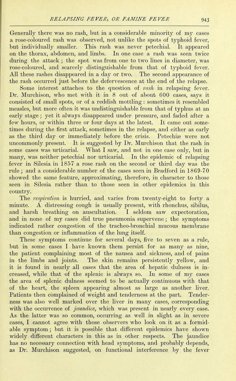 Generally there was no rash, but in a considerable minority of my cases a rose-coloured rash was observed, not unlike the spots of typhoid fever, but individually smaller. This rash was never petechial. It appeared on the thorax, abdomen, and limbs. In one case a rash was seen twice during the attack ; the spot was from one to two lines in diameter, was rose-coloured, and scarcely distinguishable from that of typhoid fever. All these rashes disappeared in a day or two. The second appearance of the rash occurred just before the defervescence at the end of the relapse. Some interest attaches to the question of ra&li in relapsing fever. Dr. Murchison, who met with it in 8 out of about 600 cases, says it consisted of small spots, or of a reddish mottling: sometimes it resembled measles, but more often it was undistinguishable from that of typhus at an early stage; yet it always disappeared under pressure, and faded after a few hours, or within three or four days at the latest. It came out some- times during the first attack, sometimes in the relapse, and either as early as the third day or immediately before the crisis. Petechise were not uncommonly present. It is suggested by Dr. Murchison that the rash in some cases was urticarial. What I saw, and not in one case only, but in many, was neither petechial nor urticarial. In the epidemic of relapsing fever in Silesia in 1857 a rose rash on the second or third day was the rule; and a considerable number of the cases seen in Bradford in 1869-70 showed the same featiu'e, approximating, therefore, in character to those seen in Silesia rather than to those seen in other epidemics in this country. The respiration is hurried, and vaiies from twenty-eight to forty a minute. A distressing cough is usually present, with rhonchus, sibilus, and harsh breathing on auscultation. I seldom saw expectoration, and in none of my cases did true pneumonia supervene; the symptoms indicated rather congestion of the tracheo-bronchial mucous membrane than congestion or inflammation of the lung itself. These symptoms continue for several days, five to seven as a rule, but in some cases I have known them persist for as many as nine, the patient complaining most of the nausea and sickness, and of pains in the limbs and joints. The skin remains persistently yellow, and it is found in nearly all cases that the area of hepatic dulness is in- creased, while that of the splenic is always so. In some of my cases the area of splenic dulness seemed to be actually continuous with that of the heart, the spleen appearing almost as large as another liver. Patients then complained of weight and tenderness at the part. Tender- ness was also well marked over the liver in many cases, corresponding with the occurrence of jaundice, which was present in nearly every case. As the latter was so common, occiuring as well in slight as in severe cases, I cannot agree with those observers who look on it as a formid- able symptom; but it is possible that different epidemics have shown widely different characters in this as in other respects. The jaundice has no necessary connection with head symptoms, and probably depends, as Dr. Murchison suggested, on functional interference by the fever