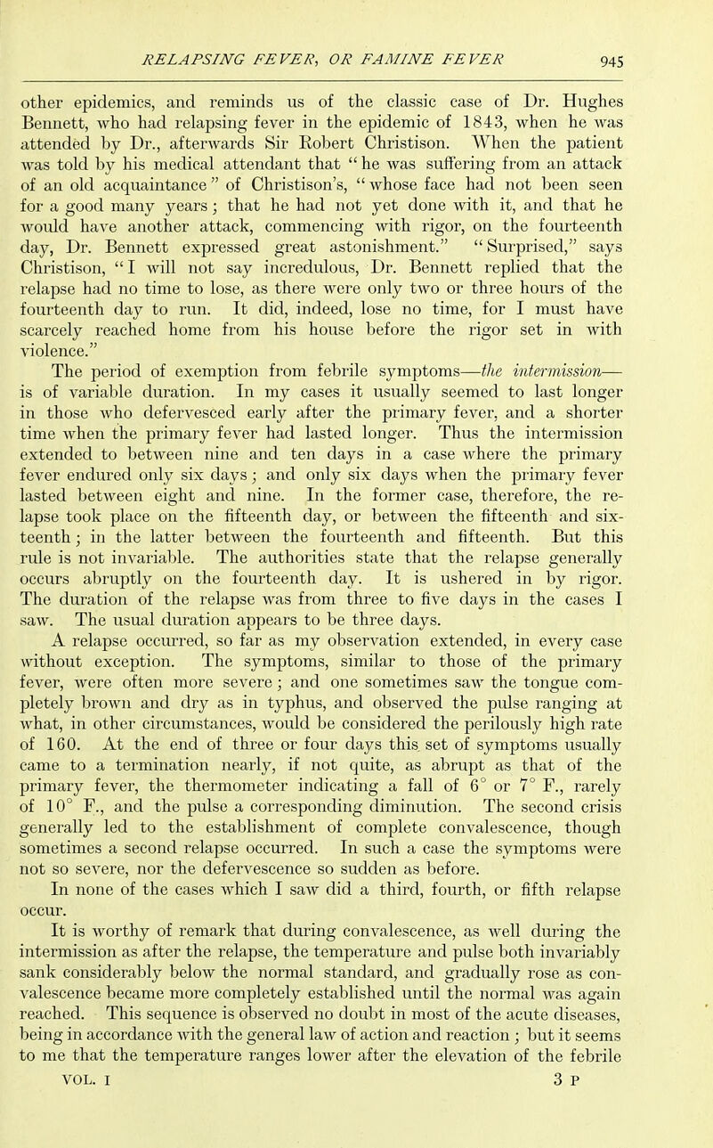 other epidemics, and reminds us of the classic case of Dr. Hughes Bennett, who had relapsing fever in the epidemic of 1843, when he was attended by Dr., afterwards Sir Eobert Christison. When the patient was told by his medical attendant that  he was suffering from an attack of an old acquaintance  of Christison's,  whose face had not been seen for a good many years; that he had not yet done with it, and that he would have another attack, commencing with rigor, on the fouiteenth day, Dr. Bennett expressed great astonishment.  Surprised, says Christison, I will not say incredulous, Dr. Bennett replied that the relapse had no time to lose, as there were only two or three hours of the fourteenth day to run. It did, indeed, lose no time, for I must have scarcely reached home from his house before the rigor set in with violence. The period of exemption from febrile symptoms—the intermission— is of variable duration. In my cases it usually seemed to last longer in those Avho defervesced early after the primary fever, and a shorter time when the primary fever had lasted longer. Thus the intermission extended to between nine and ten days in a case where the primary fever endured only six days; and only six days when the primary fever lasted between eight and nine. In the former case, therefore, the re- lapse took place on the fifteenth day, or between the fifteenth and six- teenth ; in the latter between the fourteenth and fifteenth. But this rule is not invariable. The authorities state that the relapse generally occurs abruptly on the fourteenth day. It is ushered in by rigor. The duration of the relapse was fi'om three to five days in the cases I saw. The usual duration appears to be three days. A relapse occurred, so far as my observation extended, in every case without exception. The symptoms, similar to those of the primary fever, were often more severe; and one sometimes saw the tongue com- pletely brown and dry as in typhus, and observed the pulse ranging at what, in other circumstances, would be considered the perilously high rate of 160. At the end of three or four days this set of symptoms usually came to a termination nearly, if not quite, as abrupt as that of the primary fever, the thermometer indicating a fall of 6° or 7° F., rarely of 10° F., and the pulse a corresponding diminution. The second crisis generally led to the establishment of complete convalescence, though sometimes a second relapse occurred. In such the symptoms were not so severe, nor the defervescence so sudden as before. In none of the cases which I saw did a third, fourth, or fifth relapse occur. It is worthy of remark that during convalescence, as Avell during the intermission as after the relapse, the temperature and pulse both invariably sank considerably below the normal standard, and gradually rose as con- valescence became more completely established until the normal was again reached. This sequence is observed no doubt in most of the acute diseases, being in accordance with the general law of action and reaction ; but it seems to me that the temperature ranges lower after the elevation of the febrile