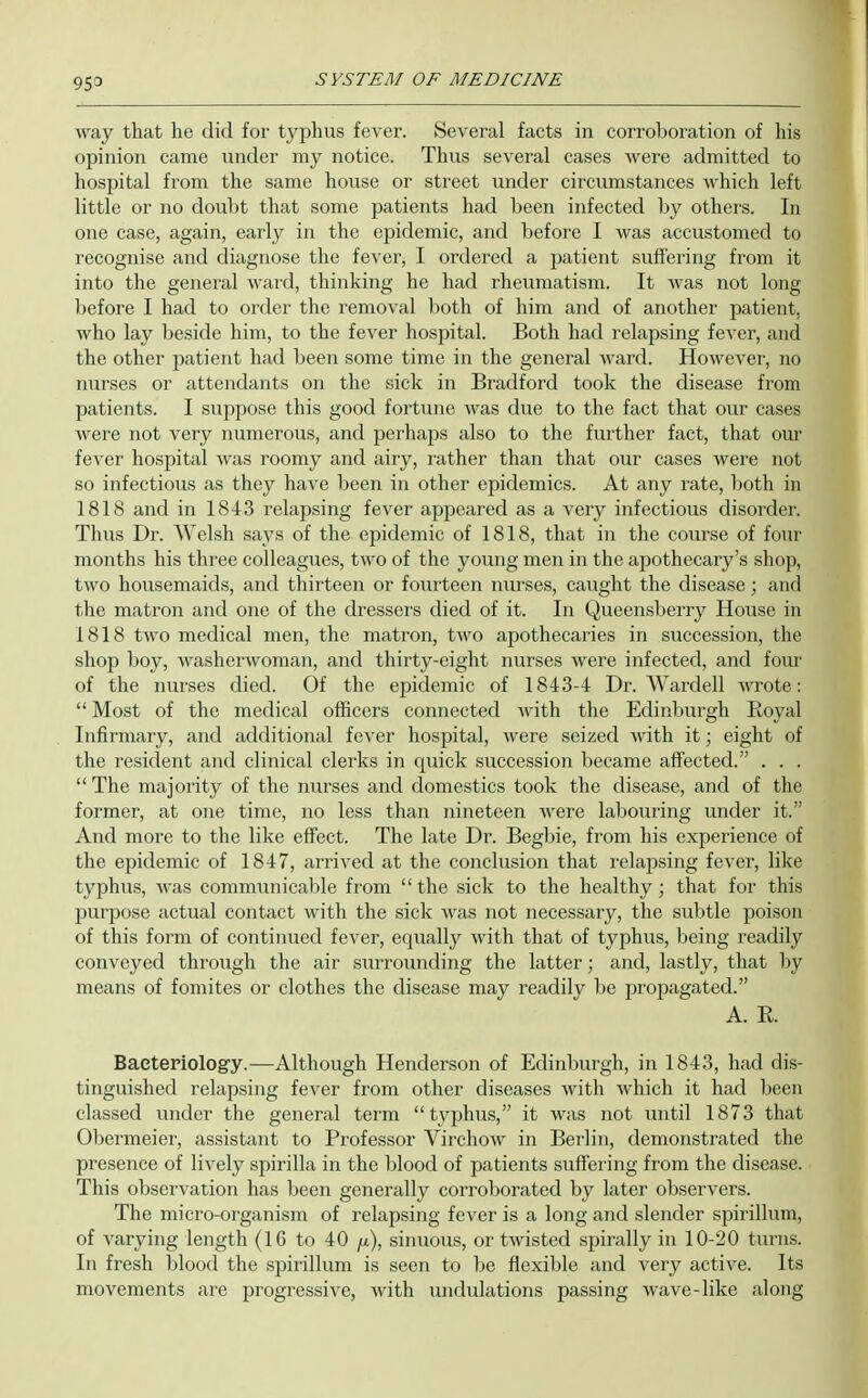 way that he did for typhus fever. Several facts in corroboration of his opinion came under my notice. Thus several cases were admitted to hospital from the same house or street under circumstances which left little or no doubt that some patients had been infected liy others. In one case, again, early in the epidemic, and before I was accustomed to recognise and diagnose the fever, I ordered a patient suffering from it into the general ward, thinking he had rheumatism. It was not long Ijefore I had to order the removal both of him and of another patient, who lay beside him, to the fever hospital. Both had relapsing fever, and the other patient had been some time in the general ward. However, no nurses or attendants on the sick in Bradford took the disease from patients. I suppose this good fortune was due to the fact that our cases were not very numerous, and perhaps also to the further fact, that our fever hospital was I'oomy and airy, I'ather than that our cases were not so infectious as they have been in other epidemics. At any rate, both in 1818 and in 1843 relapsing fever appeared as a very infectious disorder. Thus Dr. Welsh says of the epidemic of 1818, that in the course of four months his three colleagues, two of the young men in the apothecary's shop, two housemaids, and thirteen or fourteen nurses, caught the disease; and the matron and one of the dressers died of it. In Queensberry House in 1818 two medical men, the matron, two apothecaries in succession, the shop boy, Avasherwoman, and thirty-eight nurses were infected, and four of the nurses died. Of the epidemic of 1843-4 Dr. Wardell wrote:  Most of the medical officers connected with the Edinburgh Royal Infirmary, and additional fever hospital, were seized with it; eight of the resident and clinical clerks in quick succession became affected. . . .  The majority of the nurses and domestics took the disease, and of the former, at one time, no less than nineteen were labouring under it. And more to the like effect. The late Dr. Begbie, from his experience of the epidemic of 1847, arrived at the conclusion that relapsing fever, like typhus, was communicable from the sick to the healthy; that for this purpose actual contact with the sick was not necessary, the subtle poison of this form of continued fever, equally with that of typhus, being readily conveyed through the air surrounding the latter; and, lastly, that by means of fomites or clothes the disease may readily be propagated. A. R. Bacteriology.—Although Henderson of Edinburgh, in 1843, had dis- tinguished relapsing fever from other diseases with which it had been classed under the general term typhus, it was not until 1873 that Obermeier, assistant to Professor Virchow in Berlin, demonstrated the presence of lively spirilla in the blood of patients suffering from the disease. This observation has been generally corroborated by later observers. The micro-organism of relapsing fever is a long and slender spirillum, of varying length (16 to 40 /x), sinuous, or twisted spirally in 10-20 turns. In fresh blood the spirillum is seen to be flexible and very active. Its movements are progressive, with undulations passing wave-like along
