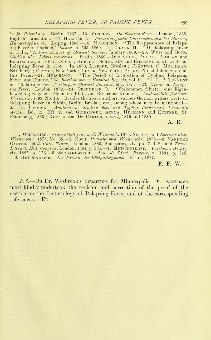 in St. Petersburg. Berlin, 1867.—16. Virchow. On Famine Fever. London, 1868. English Translation.—17. Hallier, E. Parasitologischc Untersuchungen bei Masern, Hungcrtyphus, etc. Leipzig, 1868.—18. Murchison.  The Eeappearance of Kelaps- ing Fever in England, Lancet, ii. 503, 1869.—19. Clark, H. On Eelapsing Fever in India, Indian Annals of Medical Science, January 1869.—20. Wyss and Bock. Studien iiber Febris recurrens. Berlin, 1869.—Obermeier, Pastau, Pribram and RoBiTSCHEK, also EsTLANDLER, HuppERT, ScHULTZEN and RiESENFELD, all wrote on Relapsing Fever in 1869. In 1870, Liebert, Breslau ; Frantzel, C. Muirhead, Edinburgh; Clymer, New York ; Clark, New York ; PAPaiY, Philadelphia, wrote on this Fever.—21. Murchison. The Period of Incubation of Typhus, Relapsing Fever, and Enteric, St. Bartholomew's Hospital Pieports, vol. ii.—22. G. P. Tennent on Relapsing Fever, Glasgow Medical Journal, May 1871.—23. Lyons on Pelaps- ing Fever. London, 1872.—24. Obermeier, O.  Vorkonimen feinstei-, eine Eigen- bewegung zeigende Faden im Blute von Recurrens Kranken, Centralhlatt farmed. Wissensch. 1893, No. 10. Besides the above authors, various German writers wrote on Relapsing Fever in Silesia, Berlin, Breslau, etc., among whom may be mentioned— 25. Dr. PoNFicK. Anatomische Studien iiber den Typhus Recurrens; Virchow's Archiv, Bd. Ix. Hft. 2, and Griesinger, Azema, Hermann and KiiTTNER, St. Petersburg, 1865 ; Kernig, and Dr. Carter, Lancet, 1879 and 1880. A. E. 1. Obermeier. Centralblatt f. d. vied. JFtssoisc/i. 1873, No. 10 ; 3.11(1 Berliner klin. Wochenschr. 1873, No. 35.—2. KocH. DeiUsclie med. Wochenschr. 1879.—3. Vandyke Carter. Med. Chir. Trans., London, 1880, 2nd series, xlv. pp. 7, 148; and Trans. Irdernat. Med. Congress, London, 1881, p. 334.—4. Metschnikoff. Virchow's Archiv, cix. 1887, p. 176.—5. Soudakewitch. Ann. de I'Inst. Pasteur, v. 1891, p. 545. —6. Heydenreich. Der Parasit. clcs RiXckfallstyphus. Berlin. 1877. F. F. W. P.8.—On Dr. Wesbrook's departure for Minneapolis, Dr. Kanthack most kindly undertook the revision and correction of the proof of the section on the Bacteriology of Relapsing Fever, and of the corresponding references.—Ed.